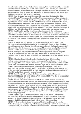 Haus, das in der schönen Sache des Brudersinnes seinesgleichen sucht; kannst Du es ihm aber
vernünftigermaßen zumuten, daß es stets bereit sein solle, alle Menschen, die doch sicher
unsere Brüder sind, aufzunehmen und zu versorgen?! Wenn es dazu auch den besten Sinn und
den besten Willen hätte, so fehlt es ihm doch sicher an den dazu erforderlichen Mitteln, wie
am Raume, an Eßwaren und an dergleichen mehr.
[125,05] Wenn ferner ein paar arme Menschen sich zur größten Not irgendeine Hütte
erbaut und für den Winter einen sehr spärlichen Mundvorrat gesammelt haben, mit dem sie
selbst nur mit der genauesten Not auslangen können bis dahin, daß die Erde wieder Früchte zu
tragen beginnt, und es kommen nun aber zehn Menschen zu ihnen, das heißt zu den zweien,
die selbst kaum Raum zur Genüge haben in ihrer Hütte, und diese zehn verlangen Einlaß,
Herberge und Verpflegung, sage: kann irgend eine Lehre diesen zweien gebieten oder auch
nur raten und sagen, daß es gut und segenvoll sei, dem Begehren der zehn Angekommenen zu
willfahren und sich selbst dadurch bis zum letzten Lebenstropfen zugrunde zu richten?!“
[125,06] Sage Ich: „Ein jeglicher Vogel singt und zwitschert, wie ihm der Schnabel
gegeben ist, und ihr redet nach eurem Weltverstande und könnet nicht anders reden, weil ihr's
nicht anders verstehet! Und das ist aber auch schon alles, was Ich euch darauf antworten kann.
Denn würde Ich euch schon auch etwas Höheres und völlig Wahres aus den Himmeln sagen,
so würdet ihr Mich dennoch nicht verstehen; denn euren harten Herzen fehlt dazu der
Verstand!
[125,07] Ihr Toren! Wer läßt denn die Früchte wachsen und reif werden auf der Erde!
Wer erhält sie selbst und gibt ihr fortwährend die Kraft dazu?! Glaubt ihr denn, Gott kann
oder will nichts vergelten dem, der sich selbstverleugnend seinen dürftigen Brüdern opfert?
Oder meinet ihr, daß Gott ungerecht ist und von den Menschen das Unmögliche verlangt?!
[125,08] Aber Ich meine, ein wahrhaft redlich guter Wille und der sehnsüchtige
Wunsch, womöglich dem armen Bruder Gutes zu tun, ist jedermann gar wohl möglich!
[125,09] So ein jeder mit dem durch und durch beseelt wäre, da würde es auf der
Erde auch keine so ärmliche Hütte mehr geben, die nur von zwei Menschen bewohnt werden
kann.
[125,10] Sehet, dies Haus Meines Freundes Matthäus hat heute viele Menschen
gesättigt und gab seinen ganzen Vorrat aus wahrem, guten Herzen her, und so ihr es nicht
glaubet, da gehet hinaus in die Speisekammer und gehet auf den Kornboden, und ihr werdet
keinen Vorrat finden! Hier aber steht der Hausherr; fraget ihn, ob Ich die Unwahrheit rede!“
[125,11] Matthäus bestätigt vollkommen Meine Aussage und spricht: „Herr, es ist
heute leider also, und ich weiß nicht, woher ich für morgen die Gäste versorgen werde. Aber
es ging mir schon oftmals so, und ich vertraute auf Gott, – und sieh, es kam doch wieder in
Fülle, daß ich die Gäste gar wohl versorgen konnte!“
[125,12] „Sehet“, sage Ich darauf, „so denkt und handelt ein rechter Mensch auf
dieser Welt und beklagt sich nicht, daß ihn je Gott verlassen hätte! Und also ist es auch allzeit
gewesen und wird ewig also sein!
[125,13] Der auf Gott vertraut, dem traut auch Gott und verläßt ihn nicht und läßt ihn
nicht zuschanden werden! Aber jene, die, wie ihr, wohl an Gott glauben, daß Er einer ist, aber
sie trauen Ihm nicht völlig, weil ihnen ihr eigenes Herz sagt, daß sie einer Gotteshilfe unwert
sind, diesen hilft Gott auch nicht; denn sie haben ja kein Vertrauen auf Gott, sondern allein
auf ihre eigenen Kräfte und Mittel, die sie für förmlich heilig und unverletzlich halten und
sagen: ,Mensch, willst du, daß dir geholfen sei, so hilf dir selbst; denn ein jeglicher Mensch
ist sich selbst der Nächste und sorgt zuerst für sich!‘ Und bis er sich versorgt hat, geht der
Hilfsbedürftige zugrunde!
[125,14] Aber Ich sage: So ihr zunächst für euch sorgt, so seid ihr von Gott verlassen
und ledig Seines Segens und Seiner sonst so über alles sichern Hilfe! Denn Gott hat die
Menschen nicht aus Selbstsucht, sondern aus purer Liebe erschaffen, und so sollen die
Menschen der Liebe, die ihnen das Dasein gab, in allem völlig entsprechen!
[125,15] So ihr aber ohne Liebe und Vertrauen auf Gott lebt und handelt, da verkehrt
ihr das Himmlische in euch freiwillig in Höllisches, wendet euch von Gott ab und werdet zu
Dienern der Hölle, die euch dann am Ende auch den verdienten Lohn nicht vorenthalten wird,
 