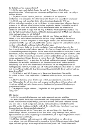 der da heißt der Tod im Zorne Gottes!
[125,16] Ihr sagtet auch, daß die Essäer, die nach des Pythagoras Schule leben,
wegen ihrer reinen Philanthropie von niemandem wohl gelitten werden, außer von einigen
wenigen Römern.
[125,17] Auch Ich achte sie nicht, da sie die Unsterblichkeit der Seele nicht
anerkennen; aber dennoch ist der Schlechteste unter ihnen besser als der Beste unter euch!
[125,18] Ich sage euch nun offen: Unter allen, die seit dem Beginn der Welt aus
Weibern sind geboren worden, ist nie ein Größerer hervorgegangen denn Johannes; aber wer
von nun an der Kleinste sein wird unter Meinen Jüngern im wahren Gottesreiche, der wird
größer sein um vieles denn Johannes, den ihr euren Meister nennt, ihn aber noch nie
verstanden habt! Denn er zeigte euch den Weg zu Mir und ebnete den Weg vor und zu Mir,
aber die Welt in euch hat eure Herzen verblendet; darum auch möget ihr Mich nicht erkennen,
ob ihr euch auch schon bei Mir befindet!
[125,19] Gehet denn hin und sorget für eure Welt, für eure Weiber und Kinder, auf
daß sie ja nicht nackt herumwandeln dürfen und kein Hunger und Durst je ihren Bauch
beschleiche; es soll sich aber jedoch in Kürze zeigen, was für Gutes ihr ihnen dadurch
verschafft habt! Das sage Ich euch, daß Gott für sie nicht sorgen wird! Und Ich kann euch das
mit dem vollsten Rechte und in der tiefsten Wahrheit sagen:
[125,20] Wer immer da hat ein Vermögen und einen Besitz und hat ein Gewerbe, das
ihm vielen Gewinn verschaffen kann, spart aber den Gewinn für sich und seine Kinder und
schaut mit bittergesinnten Augen und Herzen herab auf die armen Brüder und scheut sich vor
den armen Kindern, die aus Mangel an allen irdischen Besitztümern Hunger, Durst und Kälte
leiden, und schafft sie von sich, so sie zu ihm kommen und ihn bitten um ein Almosen, und
wer da sagt zu einem Bruder: ,Komme in einigen Tagen oder Wochen zu mir, und ich werde
dir da tun dies und jenes!‘, so aber dann der hoffende und darauf rechnende Bruder kommt
und erinnert den Verheißer, daß er nun da sei, darum er bestellt ward, und der Verheißer
entschuldigt sich, daß er auch nun nichts zu tun imstande sei, hat aber geheim doch das
Vermögen dazu, wahrlich, wahrlich, sage Ich euch: der ist ein Feind Gottes! Denn wie will er
Gott lieben, Den er nicht sieht, da er doch seinen Bruder nicht liebt, den er sieht vor sich und
kennt dessen Not!?
[125,21] Wahrlich, wahrlich, Ich sage euch: Wer seinen Bruder in der Not verläßt,
der verläßt in einem – Gott und Himmel! Und Gott wird ihn verlassen, ehe er sich's versehen
wird!
[125,22] Wer aber seine armen Brüder nicht verläßt, auch dann nicht, so ihn Gott in
eine Prüfung zöge, der soll aber denn auch gesegnet werden, ehe er sich's versehen wird,
reichlicher zeitlich und ewig, als nun unseres Gastfreundes Speise- und Kornkammern
gesegnet worden sind!“
[125,23] Sagen die Jünger Johannis: „Das glauben wir recht gerne! Denn diese sind
völlig leer!“

126. Kapitel
[126,01] Da kommt die Küchenmagd ganz außer Atem und sagt zum Matthäus:
„Herr, Herr, komme und schaue! Soeben kamen eine Menge junger Männer und brachten
allerlei Mundvorräte in solcher Menge, daß wir es in einem Jahre kaum verzehren werden!
Und alles sieht so frisch und gut aus! Auch die Kornkammern sind von oben bis unten
angefüllt, und die Schläuche im Keller sind voll des besten Weines! Herr, Herr, woher kam
denn nun heute am Sabbate der Juden das alles?“
[126,02] Matthäus und alle im Zimmer sind ganz wie von Sinnen über diese Kunde,
und die Jünger Johannis, von denen sich ein paar früher völlig überzeugt hatten, daß die
Speisekammern leer waren, fragten sogleich den Matthäus, ob er irgend dergleichen Alimente
(Nahrungsmittel) bestellt habe.
[126,03] Sagt Matthäus: „Ich nicht; denn da müßte natürlich ich ja vor allem davon
etwas wissen. Und mein Weib auch nicht; denn diese ließ mir früher eben durch diese Magd
sagen, daß unser geringer Vorrat so gut wie vollends aufgezehrt sei. Denn ich habe außer
 