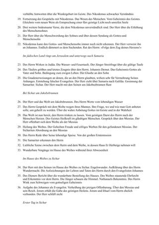 verhüllte Antworten über die Wiedergeburt im Geiste. Des Nikodemus schwaches Verständnis
19. Fortsetzung des Gesprächs mit Nikodemus. Das Wesen des Menschen. Vom Geheimnis des Geistes.
    Gleichnis vom neuen Wein als Entsprechung einer fürs geistige Licht noch unreifen Seele
20. Drei weitere bedeutsame Verse, die dem Nikodemus unverständlich sind. Der Herr über die Erhöhung
    des Menschensohnes
21. Der Herr über die Menschwerdung des Sohnes und über dessen Sendung als Gottes-und
    Menschensohn
22. Nikodemus kann den Gottes- und Menschensohn immer noch nicht erkennen. Der Herr verweist ihn
    an Johannes. Endlich dämmert es dem Suchenden. Rat des Herrn: »Folge dem Zug deines Herzens!«

    Im jüdischen Land rings um Jerusalem und unterwegs nach Samaria

23. Des Herrn Wirken in Judäa. Die Wasser- und Feuertaufe. Der Jünger Streitfrage über die gültige Taufe
24. Des Täufers größtes und letztes Zeugnis über den Herrn. Johannis Demut. Das Geheimnis Gottes als
    Vater und Sohn. Bedingung zum ewigen Leben: Der Glaube an den Sohn
25. Die Gnadenerweisungen an denen, die an den Herrn glaubten, wirken sehr für Vermehrung Seines
    Anhanges. Entstehung falscher Evangelien. Der Herr zieht über Samaria nach Galiläa. Gesinnung der
    Samariter. Sichar. Der Herr macht mit den Seinen am Jakobusbrunnen Rast

    Bei Sichar am Jakobsbrunnen

26. Der Herr und das Weib am Jakobsbrunnen. Des Herrn Worte vom lebendigen Wasser
27. Des Herrn Gespräch mit dem Weibe wegen ihres Mannes. Ihre Frage, wo und wie man Gott anbeten
    solle, um geheilt zu werden. Über die wahre Anbetung Gottes im Geiste und in der Wahrheit
28. Das Weib ist nun bereit, den Herrn trinken zu lassen. Vom geistigen Durst des Herrn nach der
    Menschen Herzen. Des Geistes Heilkraft im gläubigen Menschen. Gespräch über den Messias. Der
    Herr offenbart sich dem Weibe als der Messias
29. Heilung des Weibes. Der Geheilten Freude und eifriges Werben für den gefundenen Messias. Der
    Sichariten Abordnung an den Messias
30. Des Herrn Rede über Seine lebendige Speise. Von der großen Erntemission
31. Die Samariter erkennen den Herrn
32. Liebliche Szene zwischen dem Herrn und dem Weibe, in dessen Haus Er Herberge nehmen will
33. Wunderbare Vorgänge im Hause des Weibes während ihrer Abwesenheit

    Im Hause des Weibes zu Sichar

34. Der Herr mit den Seinen im Hause des Weibes zu Sichar. Engelswunder. Aufklärung über des Herrn
    Wundermacht. Die Aufzeichnungen der Lehren und Taten des Herrn durch den Evangelisten Johannes
35. Des Dieners Bericht über die wunderbare Bestellung des Hauses. Des Weibes staunende Ehrfurcht
    und Erkenntnis vor dem Herrn. Die Jünger schauen die Himmel. Nathanaels Bekenntnis. Des Herrn
    Wink zum Schweigen vom gottseligen Geheimnis
36. Aufgabe des Johannes als Evangelist. Verheißung der jetzigen Offenbarung. Über den Messias und
    sein Reich. Joram erhält die Gabe des geistigen Heilens. Joram und Irhael vom Herrn ehelich
    verbunden. Der Herr schläft nicht

    Erster Tag in Sichar
 