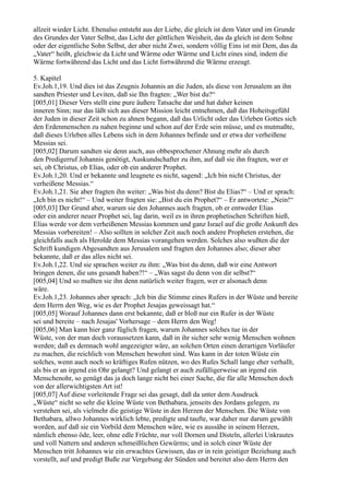 allzeit wieder Licht. Ebenalso entsteht aus der Liebe, die gleich ist dem Vater und im Grunde
des Grundes der Vater Selbst, das Licht der göttlichen Weisheit, das da gleich ist dem Sohne
oder der eigentliche Sohn Selbst, der aber nicht Zwei, sondern völlig Eins ist mit Dem, das da
„Vater“ heißt, gleichwie da Licht und Wärme oder Wärme und Licht eines sind, indem die
Wärme fortwährend das Licht und das Licht fortwährend die Wärme erzeugt.

5. Kapitel
Ev.Joh.1,19. Und dies ist das Zeugnis Johannis an die Juden, als diese von Jerusalem an ihn
sandten Priester und Leviten, daß sie Ihn fragten: „Wer bist du?“
[005,01] Dieser Vers stellt eine pure äußere Tatsache dar und hat daher keinen
inneren Sinn; nur das läßt sich aus dieser Mission leicht entnehmen, daß das Hoheitsgefühl
der Juden in dieser Zeit schon zu ahnen begann, daß das Urlicht oder das Urleben Gottes sich
den Erdenmenschen zu nahen beginne und schon auf der Erde sein müsse, und es mutmaßte,
daß dieses Urleben alles Lebens sich in dem Johannes befinde und er etwa der verheißene
Messias sei.
[005,02] Darum sandten sie denn auch, aus obbesprochener Ahnung mehr als durch
den Predigerruf Johannis genötigt, Auskundschafter zu ihm, auf daß sie ihn fragten, wer er
sei, ob Christus, ob Elias, oder ob ein anderer Prophet.
Ev.Joh.1,20. Und er bekannte und leugnete es nicht, sagend: „Ich bin nicht Christus, der
verheißene Messias.“
Ev.Joh.1,21. Sie aber fragten ihn weiter: „Was bist du denn? Bist du Elias?“ – Und er sprach:
„Ich bin es nicht!“ – Und weiter fragten sie: „Bist du ein Prophet?“ – Er antwortete: „Nein!“
[005,03] Der Grund aber, warum sie den Johannes auch fragten, ob er entweder Elias
oder ein anderer neuer Prophet sei, lag darin, weil es in ihren prophetischen Schriften hieß,
Elias werde vor dem verheißenen Messias kommen und ganz Israel auf die große Ankunft des
Messias vorbereiten! – Also sollten in solcher Zeit auch noch andere Propheten erstehen, die
gleichfalls auch als Herolde dem Messias vorangehen werden. Solches also wußten die der
Schrift kundigen Abgesandten aus Jerusalem und fragten den Johannes also; dieser aber
bekannte, daß er das alles nicht sei.
Ev.Joh.1,22. Und sie sprachen weiter zu ihm: „Was bist du denn, daß wir eine Antwort
bringen denen, die uns gesandt haben?!“ – „Was sagst du denn von dir selbst?“
[005,04] Und so mußten sie ihn denn natürlich weiter fragen, wer er alsonach denn
wäre.
Ev.Joh.1,23. Johannes aber sprach: „Ich bin die Stimme eines Rufers in der Wüste und bereite
dem Herrn den Weg, wie es der Prophet Jesajas geweissagt hat.“
[005,05] Worauf Johannes dann erst bekannte, daß er bloß nur ein Rufer in der Wüste
sei und bereite – nach Jesajas' Vorhersage – dem Herrn den Weg!
[005,06] Man kann hier ganz füglich fragen, warum Johannes solches tue in der
Wüste, von der man doch voraussetzen kann, daß in ihr sicher sehr wenig Menschen wohnen
werden; daß es demnach wohl angezeigter wäre, an solchen Orten einen derartigen Vorläufer
zu machen, die reichlich von Menschen bewohnt sind. Was kann in der toten Wüste ein
solches, wenn auch noch so kräftiges Rufen nützen, wo des Rufes Schall lange eher verhallt,
als bis er an irgend ein Ohr gelangt? Und gelangt er auch zufälligerweise an irgend ein
Menschenohr, so genügt das ja doch lange nicht bei einer Sache, die für alle Menschen doch
von der allerwichtigsten Art ist!
[005,07] Auf diese vorleitende Frage sei das gesagt, daß da unter dem Ausdruck
„Wüste“ nicht so sehr die kleine Wüste von Bethabara, jenseits des Jordans gelegen, zu
verstehen sei, als vielmehr die geistige Wüste in den Herzen der Menschen. Die Wüste von
Bethabara, allwo Johannes wirklich lebte, predigte und taufte, war daher nur darum gewählt
worden, auf daß sie ein Vorbild dem Menschen wäre, wie es aussähe in seinem Herzen,
nämlich ebenso öde, leer, ohne edle Früchte, nur voll Dornen und Disteln, allerlei Unkrautes
und voll Nattern und anderen schmeißlichen Gewürms; und in solch einer Wüste der
Menschen tritt Johannes wie ein erwachtes Gewissen, das er in rein geistiger Beziehung auch
vorstellt, auf und predigt Buße zur Vergebung der Sünden und bereitet also dem Herrn den
 