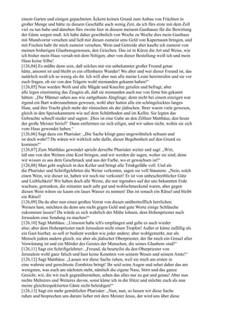 einem Garten und einigen gepachteten Äckern keinen Grund zum Anbau von Früchten in
großer Menge und hätte zu diesem Geschäfte auch wenig Zeit, da ich fürs erste mit dem Zoll
viel zu tun habe und daneben fürs zweite hier in diesem meinem Gasthause für die Bewirtung
der Gäste sorgen muß. Ich habe daher gewöhnlich von Woche zu Woche dies mein Gasthaus
mit Mundvorrat versehen und ließ mir diesen zumeist ums Geld von Kapernaum bringen, und
mit Fischen habt ihr mich zumeist versehen; Wein und Getreide aber kaufte ich zumeist von
meinen bisherigen Glaubensgenossen, den Griechen. Das ist in Kürze die Art und Weise, wie
ich bisher mein Haus versah mit dem Nötigen; aber von dieser Bestellung weiß ich und mein
Haus keine Silbe!
[126,04] Es müßte denn sein, daß solches mir ein unbekannter großer Freund getan
hätte, ansonst ist und bleibt es ein offenbares Wunder! Wo aber und wer dieser Freund ist, das
natürlich weiß ich so wenig als ihr. Ich will aber nun alle meine Leute hereinrufen und sie vor
euch fragen, ob sie von den Trägern wohl niemanden gekannt haben!“
[126,05] Nun werden Weib und alle Mägde und Knechte gerufen und befragt, aber
alle legen einstimmig das Zeugnis ab, daß sie niemanden auch nur von ferne hin gekannt
hätten: „Die Männer sahen aus wie zartgebaute Jünglinge; denn nicht bei einem einzigen war
irgend ein Bart wahrzunehmen gewesen, wohl aber hatten alle ein schöngelocktes langes
Haar, und ihre Tracht glich mehr der römischen als der jüdischen. Ihrer waren viele gewesen,
gleich in den Speisekammern wie auf dem Schüttboden und im Keller. Sie legten das
Gebrachte schnell nieder und sagten: ,Dies ist eine Gabe an den Zöllner Matthäus, den heute
der große Meister berief!‘ Dann entfernten sie sich eiligst, und wir sahen nicht, wohin sie sich
vom Haus gewendet haben.“
[126,06] Sagt dazu ein Pharisäer: „Die Sache klingt ganz ungewöhnlich seltsam und
ist doch wahr!? Da wären wir wirklich sehr dafür, dieser Begebenheit auf den Grund zu
kommen!“
[126,07] Zum Matthäus gewendet spricht derselbe Pharisäer weiter und sagt: „Wirt,
laß uns von den Weinen eine Kost bringen, und wir werden dir sagen, woher sie sind; denn
wir wissen es aus dem Geschmack und aus der Farbe, wo er gewachsen ist!“
[126,08] Man geht sogleich in den Keller und bringt alle Trinkgefäße voll. Und als
die Pharisäer und Schriftgelehrten die Weine verkosten, sagen sie voll Staunens: „Nein, solch
einen Wein, wie dieser ist, haben wir noch nie verkostet! Er ist von unbeschreiblicher Güte
und Lieblichkeit! Wir haben doch alle Weine, die nur irgendwo auf der uns bekannten Erde
wachsen, getrunken, die mitunter auch sehr gut und wohlschmeckend waren, aber gegen
diesen Wein wären sie kaum ein laues Wasser zu nennen! Das ist sonach ein Rätsel und bleibt
ein Rätsel!
[126,09] Da du aber nun einen großen Vorrat von diesen unübertrefflich herrlichen
Weinen hast, möchtest du denn uns nicht gegen Geld und gute Worte einige Schläuche
zukommen lassen? Da würde es sich wahrlich der Mühe lohnen, dem Hohenpriester nach
Jerusalem eine Sendung zu machen!“
[126,10] Sagt Matthäus: „Umsonst habe ich's empfangen und gebe es auch wieder
also; aber dem Hohenpriester nach Jerusalem nicht einen Tropfen! Außer er käme zufällig als
ein Gast hierher, so soll er bedient werden wie jeder andere; aber wohlgemerkt, nur als
Mensch jedem andern gleich, nie aber als jüdischer Oberpriester, der für mich ein Greuel aller
Verwüstung ist und ein Mörder des Geistes der Menschen, die seines Glaubens sind!“
[126,11] Sagt ein Schriftgelehrter: „Freund, da beurteilst du den Oberpriester von
Jerusalem wohl ganz falsch und hast keine Kenntnis von seinem Wesen und seinem Amte!“
[126,12] Sagt Matthäus: „Lassen wir diese Sache ruhen, weil sie mich am ersten in
eine wahrste und gerechteste Zornhitze bringt! Ihr seid seine Augen und sehet daher das am
wenigsten, was euch am nächsten steht, nämlich die eigene Nase, Stirn und das ganze
Gesicht; wir, die wir euch gegenüberstehen, sehen das alles nur zu gut und genau! Aber nun
nichts Mehreres und Weiteres davon, sonst käme ich in die Hitze und möchte euch als nun
meine gleichrespektierten Gäste nicht beleidigen!“
[126,13] Sagt ein mehr gemütlicher Pharisäer: „Nun, nun, so lassen wir diese Sache
ruhen und besprechen uns darum lieber mit dem Meister Jesus, der wird uns über diese
 