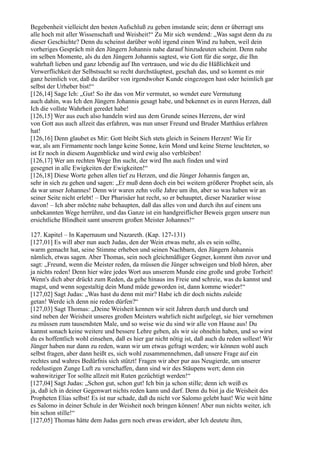 Begebenheit vielleicht den besten Aufschluß zu geben imstande sein; denn er überragt uns
alle hoch mit aller Wissenschaft und Weisheit!“ Zu Mir sich wendend: „Was sagst denn du zu
dieser Geschichte? Denn du scheinst darüber wohl irgend einen Wind zu haben, weil dein
vorheriges Gespräch mit den Jüngern Johannis nahe darauf hinzudeuten scheint. Denn nahe
im selben Momente, als du den Jüngern Johannis sagtest, wie Gott für die sorge, die Ihn
wahrhaft lieben und ganz lebendig auf Ihn vertrauen, und wie du die Häßlichkeit und
Verwerflichkeit der Selbstsucht so recht durchstäuptest, geschah das, und so kommt es mir
ganz heimlich vor, daß du darüber von irgendwoher Kunde eingezogen hast oder heimlich gar
selbst der Urheber bist!“
[126,14] Sage Ich: „Gut! So ihr das von Mir vermutet, so wendet eure Vermutung
auch dahin, was Ich den Jüngern Johannis gesagt habe, und bekennet es in euren Herzen, daß
Ich die vollste Wahrheit geredet habe!
[126,15] Wer aus euch also handeln wird aus dem Grunde seines Herzens, der wird
von Gott aus auch allzeit das erfahren, was nun unser Freund und Bruder Matthäus erfahren
hat!
[126,16] Denn glaubet es Mir: Gott bleibt Sich stets gleich in Seinem Herzen! Wie Er
war, als am Firmamente noch lange keine Sonne, kein Mond und keine Sterne leuchteten, so
ist Er noch in diesem Augenblicke und wird ewig also verbleiben!
[126,17] Wer am rechten Wege Ihn sucht, der wird Ihn auch finden und wird
gesegnet in alle Ewigkeiten der Ewigkeiten!“
[126,18] Diese Worte gehen allen tief zu Herzen, und die Jünger Johannis fangen an,
sehr in sich zu gehen und sagen: „Er muß denn doch ein bei weitem größerer Prophet sein, als
da war unser Johannes! Denn wir waren zehn volle Jahre um ihn, aber so was haben wir an
seiner Seite nicht erlebt! – Der Pharisäer hat recht, so er behauptet, dieser Nazaräer wisse
davon! – Ich aber möchte nahe behaupten, daß das alles von und durch ihn auf einem uns
unbekannten Wege herrühre, und das Ganze ist ein handgreiflicher Beweis gegen unsere nun
ersichtliche Blindheit samt unserem großen Meister Johannes!“

127. Kapitel – In Kapernaum und Nazareth. (Kap. 127-131)
[127,01] Es will aber nun auch Judas, den der Wein etwas mehr, als es sein sollte,
warm gemacht hat, seine Stimme erheben und seinen Nachbarn, den Jüngern Johannis
nämlich, etwas sagen. Aber Thomas, sein noch gleichmäßiger Gegner, kommt ihm zuvor und
sagt: „Freund, wenn die Meister reden, da müssen die Jünger schweigen und bloß hören, aber
ja nichts reden! Denn hier wäre jedes Wort aus unserem Munde eine große und grobe Torheit!
Wenn's dich aber drückt zum Reden, da gehe hinaus ins Freie und schreie, was du kannst und
magst, und wenn sogestaltig dein Mund müde geworden ist, dann komme wieder!“
[127,02] Sagt Judas: „Was hast du denn mit mir? Habe ich dir doch nichts zuleide
getan! Werde ich denn nie reden dürfen?“
[127,03] Sagt Thomas: „Deine Weisheit kennen wir seit Jahren durch und durch und
sind neben der Weisheit unseres großen Meisters wahrlich nicht aufgelegt, sie hier vernehmen
zu müssen zum tausendsten Male, und so weise wie du sind wir alle von Hause aus! Du
kannst sonach keine weitere und bessere Lehre geben, als wir sie ohnehin haben, und so wirst
du es hoffentlich wohl einsehen, daß es hier gar nicht nötig ist, daß auch du reden sollest! Wir
Jünger haben nur dann zu reden, wann wir um etwas gefragt werden; wir können wohl auch
selbst fragen, aber dann heißt es, sich wohl zusammennehmen, daß unsere Frage auf ein
rechtes und wahres Bedürfnis sich stützt! Fragen wir aber pur aus Neugierde, um unserer
redelustigen Zunge Luft zu verschaffen, dann sind wir des Stäupens wert; denn ein
wahnwitziger Tor sollte allzeit mit Ruten gezüchtigt werden!“
[127,04] Sagt Judas: „Schon gut, schon gut! Ich bin ja schon stille; denn ich weiß es
ja, daß ich in deiner Gegenwart nichts reden kann und darf. Denn du bist ja die Weisheit des
Propheten Elias selbst! Es ist nur schade, daß du nicht vor Salomo gelebt hast! Wie weit hätte
es Salomo in deiner Schule in der Weisheit noch bringen können! Aber nun nichts weiter, ich
bin schon stille!“
[127,05] Thomas hätte dem Judas gern noch etwas erwidert, aber Ich deutete ihm,
 