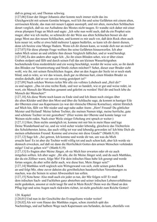 daß es genug sei, und Thomas schwieg.
[127,06] Einer der Jünger Johannis aber konnte noch immer nicht das ins
Gleichgewicht mit seinem Gemüte bringen, weil Ich ihn und seine Gefährten mit einem alten,
zerrissenen Kleide, das man mit neuen Lappen ausstopft, und mit alten, morschen Schläuchen
derart verglich, daß sie zur Aufnahme des Mostes nicht taugen. Er wandte sich daher mit einer
etwas plumpen Frage an Mich und sagte: „Ich sehe nun wohl auch, daß du ein Prophet sein
magst; aber wie ich merke, so schmeckt dir der Wein aus alten Schläuchen besser als der
junge Most aus den neuen Schläuchen, und kommt es mir auch vor, daß dein Rock eben auch
kein neuer ist; sollte er etwa bald mehrerer Lappen bedürfen, so kann ich dir damit dienen,
denn ich besitze eine Menge Hadern. Wenn ich dir dienen kann, so wende dich nur an mich!“
[127,07] Für diese plumpe Frage wollten ihn seine Gefährten hinauswerfen. Ich aber
nahm Mich seiner an und erklärte ihm diesen Vergleich faßlicher, und er ward beruhigt.
[127,08] Zu den andern aber sagte Ich: „So ihr einen Blinden sehet, wie er über einen
Graben stolpert und fällt und durch seinen Fall das am kleinen Wasserleitgraben
hochstehende Gras niederdrückt und ein wenig beschädigt, werdet ihr weise sein, so ihr darob
den Blinden zur Verantwortung und Strafe ziehen möchtet?! Sehet, dieser euer Bruder sieht
wohl, wie ihr, mit seinen fleischlichen Augen, aber an den Augen der Seele ist er noch stark
blind, und es wäre, so wir das wissen, doch gar zu überaus hart, einen blinden Bruder zu
strafen deshalb, daß er vor uns ein wenig gestolpert ist!“
[127,09] Nach solchen Worten riefen Mir alle ein vollstes Lebehoch und „Heil dir!“
zu und sagten: „Das ist eine rechte Rede, und wer so handelt, wie er gut und weise redet, ist
wert, ein Mensch der Menschen genannt und gekrönt zu werden! Heil dir und hoch lebe du
Mensch der Menschen!“
[127,10] Als diese Worte noch kaum zu Ende sind und Ich ihnen noch einiges über
die alten Kleider und über den Most und über die Schläuche sage, da kommt in hastiger Eile
der Obersten einer aus Kapernaum (es war der römische Oberste Kornelius), stürmt förmlich
auf Mich hin, fällt vor Mir nieder und sagt nahe außer Atem: „Herr! Freund! Du göttlicher
Meister und Heiland! Meine liebste Tochter, die meinen Namen trägt, meine herrliche, gute
und schönste Tochter ist mir gestorben!“ (Hier weinte der Oberste und konnte lange vor
Weinen nicht reden. Nach einer Weile einiger Erholung erst sprach er weiter:)
[127,11] Herr, Dem nichts unmöglich ist, komme mit mir hin in mein Haus und lege
Deine Wunderhand auf sie, und sie wird sicher wieder lebendig, gleichwie das Töchterlein
des Schulobersten Jairus, das auch völlig tot war und lebendig geworden ist! Ich bitte Dich als
meinen erhabensten Freund: Komme und erweise mir diese Gnade!“ (Matth.9,18)
[127,12] Sage Ich: „Sei getrost, Ich komme und werde dir tun, um was du Mich
ersucht hast! Es ist aber die Tochter wohl völlig tot und auch schon kalt, aber Ich werde sie
dennoch erwecken, auf daß sie dann die Herrlichkeit Gottes den armen Menschen verkünden
möge! Und so gehen wir!“ (Matth.9,19)
[127,13] Es fragten aber Meine Jünger, ob sie Mich hier erwarten oder ob sie auch
mitgehen sollten. Ich aber sagte: „Ihr alle, die ihr Meine Jünger seid, und du auch Matthäus,
der du ein Zöllner warst, folge Mir! Für dein irdisches Haus habe Ich gesorgt und werde
fortan sorgen; du aber sollst dafür auch, wie diese hier, Mein Jünger sein!“
[127,14] Matthäus wirft sogleich sein Wirtsgewand von sich, zieht seinen guten Rock
an und folgt Mir, ohne zuvor daheim die gewöhnlichen hausherrlichen Verordnungen zu
machen, was die Seinen in seiner Abwesenheit tun sollen.
[127,15] Nota bene: Also muß auch ein jeder es tun, der Mir folgen will! Er muß
dem irdischen Sach- und Fachleben ganz absterben und seiner irdischen Lebensverhältnisse
nicht gedenken, ansonst er nicht taugt für und in Mein Reich! Denn wer die Hand an den
Pflug legt und seine Augen nach rückwärts richtet, ist nicht geschickt zum Reiche Gottes!

128. Kapitel
[128,01] Und nun in der Geschichte des Evangeliums wieder weiter!
[128,02] Als wir vom Hause des Matthäus zogen, schon ziemlich spät des
Nachmittags, und auf halbem Wege nach Kapernaum uns befanden, da kam, ebenfalls von
 