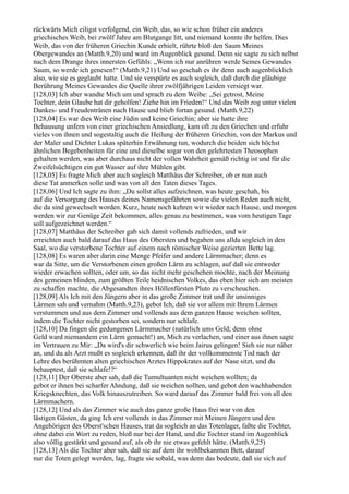 rückwärts Mich eiligst verfolgend, ein Weib, das, so wie schon früher ein anderes
griechisches Weib, bei zwölf Jahre am Blutgange litt, und niemand konnte ihr helfen. Dies
Weib, das von der früheren Griechin Kunde erhielt, rührte bloß den Saum Meines
Obergewandes an (Matth.9,20) und ward im Augenblick gesund. Denn sie sagte zu sich selbst
nach dem Drange ihres innersten Gefühls: „Wenn ich nur anrühren werde Seines Gewandes
Saum, so werde ich genesen!“ (Matth.9,21) Und so geschah es ihr denn auch augenblicklich
also, wie sie es geglaubt hatte. Und sie verspürte es auch sogleich, daß durch die gläubige
Berührung Meines Gewandes die Quelle ihrer zwölfjährigen Leiden versiegt war.
[128,03] Ich aber wandte Mich um und sprach zu dem Weibe: „Sei getrost, Meine
Tochter, dein Glaube hat dir geholfen! Ziehe hin im Frieden!“ Und das Weib zog unter vielen
Dankes- und Freudentränen nach Hause und blieb fortan gesund. (Matth.9,22)
[128,04] Es war dies Weib eine Jüdin und keine Griechin; aber sie hatte ihre
Behausung unfern von einer griechischen Ansiedlung, kam oft zu den Griechen und erfuhr
vieles von ihnen und sogestaltig auch die Heilung der früheren Griechin, von der Markus und
der Maler und Dichter Lukas späterhin Erwähnung tun, wodurch die beiden sich höchst
ähnlichen Begebenheiten für eine und dieselbe sogar von den gelehrtesten Theosophen
gehalten werden, was aber durchaus nicht der vollen Wahrheit gemäß richtig ist und für die
Zweifelsüchtigen ein gut Wasser auf ihre Mühlen gibt.
[128,05] Es fragte Mich aber auch sogleich Matthäus der Schreiber, ob er nun auch
diese Tat anmerken solle und was von all den Taten dieses Tages.
[128,06] Und Ich sagte zu ihm: „Du sollst alles aufzeichnen, was heute geschah, bis
auf die Versorgung des Hauses deines Namensgefährten sowie die vielen Reden auch nicht,
die da sind gewechselt worden. Kurz, heute noch kehren wir wieder nach Hause, und morgen
werden wir zur Genüge Zeit bekommen, alles genau zu bestimmen, was vom heutigen Tage
soll aufgezeichnet werden.“
[128,07] Matthäus der Schreiber gab sich damit vollends zufrieden, und wir
erreichten auch bald darauf das Haus des Obersten und begaben uns allda sogleich in den
Saal, wo die verstorbene Tochter auf einem nach römischer Weise gezierten Bette lag.
[128,08] Es waren aber darin eine Menge Pfeifer und andere Lärmmacher; denn es
war da Sitte, um die Verstorbenen einen großen Lärm zu schlagen, auf daß sie entweder
wieder erwachen sollten, oder um, so das nicht mehr geschehen mochte, nach der Meinung
des gemeinen blinden, zum größten Teile heidnischen Volkes, das eben hier sich am meisten
zu schaffen machte, die Abgesandten ihres Höllenfürsten Pluto zu verscheuchen.
[128,09] Als Ich mit den Jüngern aber in das große Zimmer trat und ihr unsinniges
Lärmen sah und vernahm (Matth.9,23), gebot Ich, daß sie vor allem mit Ihrem Lärmen
verstummen und aus dem Zimmer und vollends aus dem ganzen Hause weichen sollten,
indem die Tochter nicht gestorben sei, sondern nur schlafe.
[128,10] Da fingen die gedungenen Lärmmacher (natürlich ums Geld; denn ohne
Geld ward niemandem ein Lärm gemacht!) an, Mich zu verlachen, und einer aus ihnen sagte
im Vertrauen zu Mir: „Da wird's dir schwerlich wie beim Jairus gelingen! Sieh sie nur näher
an, und du als Arzt mußt es sogleich erkennen, daß ihr der vollkommenste Tod nach der
Lehre des berühmten alten griechischen Arztes Hippokrates auf der Nase sitzt, und du
behauptest, daß sie schlafe!?“
[128,11] Der Oberste aber sah, daß die Tumultuanten nicht weichen wollten; da
gebot er ihnen bei scharfer Ahndung, daß sie weichen sollten, und gebot den wachhabenden
Kriegsknechten, das Volk hinauszutreiben. So ward darauf das Zimmer bald frei von all den
Lärmmachern.
[128,12] Und als das Zimmer wie auch das ganze große Haus frei war von den
lästigen Gästen, da ging Ich erst vollends in das Zimmer mit Meinen Jüngern und den
Angehörigen des Oberst'schen Hauses, trat da sogleich an das Totenlager, faßte die Tochter,
ohne dabei ein Wort zu reden, bloß nur bei der Hand, und die Tochter stand im Augenblick
also völlig gestärkt und gesund auf, als ob ihr nie etwas gefehlt hätte. (Matth.9,25)
[128,13] Als die Tochter aber sah, daß sie auf dem ihr wohlbekannten Bett, darauf
nur die Toten gelegt werden, lag, fragte sie sobald, was denn das bedeute, daß sie sich auf
 