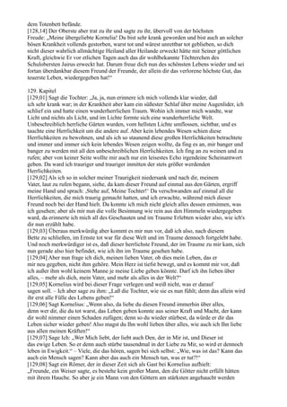 dem Totenbett befände.
[128,14] Der Oberste aber trat zu ihr und sagte zu ihr, übervoll von der höchsten
Freude: „Meine übergeliebte Kornelia! Du bist sehr krank geworden und bist auch an solcher
bösen Krankheit vollends gestorben, warst tot und wärest unrettbar tot geblieben, so dich
nicht dieser wahrlich allmächtige Heiland aller Heilande erweckt hätte mit Seiner göttlichen
Kraft, gleichwie Er vor etlichen Tagen auch das dir wohlbekannte Töchterchen des
Schulobersten Jairus erweckt hat. Darum freue dich nun des schönsten Lebens wieder und sei
fortan überdankbar diesem Freund der Freunde, der allein dir das verlorene höchste Gut, das
teuerste Leben, wiedergegeben hat!“

129. Kapitel
[129,01] Sagt die Tochter: „Ja, ja, nun erinnere ich mich vollends klar wieder, daß
ich sehr krank war; in der Krankheit aber kam ein süßester Schlaf über meine Augenlider, ich
schlief ein und hatte einen wunderherrlichen Traum. Wohin ich immer mich wandte, war
Licht und nichts als Licht, und im Lichte formte sich eine wunderherrliche Welt.
Unbeschreiblich herrliche Gärten wurden, vom hellsten Lichte umflossen, sichtbar, und es
tauchte eine Herrlichkeit um die andere auf. Aber kein lebendes Wesen schien diese
Herrlichkeiten zu bewohnen, und als ich so staunend diese großen Herrlichkeiten betrachtete
und immer und immer sich kein lebendes Wesen zeigen wollte, da fing es an, mir banger und
banger zu werden mit all den unbeschreiblichen Herrlichkeiten. Ich fing an zu weinen und zu
rufen; aber von keiner Seite wollte mir auch nur ein leisestes Echo irgendeine Scheinantwort
geben. Da ward ich trauriger und trauriger inmitten der stets größer werdenden
Herrlichkeiten.
[129,02] Als ich so in solcher meiner Traurigkeit niedersank und nach dir, meinem
Vater, laut zu rufen begann, siehe, da kam dieser Freund auf einmal aus den Gärten, ergriff
meine Hand und sprach: ,Stehe auf, Meine Tochter!‘ Da verschwanden auf einmal all die
Herrlichkeiten, die mich traurig gemacht hatten, und ich erwachte, während mich dieser
Freund noch bei der Hand hielt. Da konnte ich mich nicht gleich alles dessen entsinnen, was
ich gesehen; aber als mir nun die volle Besinnung wie rein aus den Himmeln wiedergegeben
ward, da erinnerte ich mich all des Geschauten und im Traume Erlebten wieder also, wie ich's
dir nun erzählt habe.
[129,03] Überaus merkwürdig aber kommt es mir nun vor, daß ich also, nach diesem
Bette zu schließen, im Ernste tot war für diese Welt und im Traume dennoch fortgelebt habe.
Und noch merkwürdiger ist es, daß dieser herrlichste Freund, der im Traume zu mir kam, sich
nun gerade also hier befindet, wie ich ihn im Traume gesehen habe.
[129,04] Aber nun frage ich dich, meinen lieben Vater, ob dies mein Leben, das er
mir neu gegeben, nicht ihm gehöre. Mein Herz ist tiefst bewegt, und es kommt mir vor, daß
ich außer ihm wohl keinem Manne je meine Liebe geben könnte. Darf ich ihn lieben über
alles, – mehr als dich, mein Vater, und mehr als alles in der Welt?“
[129,05] Kornelius wird bei dieser Frage verlegen und weiß nicht, was er darauf
sagen soll. – Ich aber sage zu ihm: „Laß die Tochter, wie sie es nun fühlt; denn das allein wird
ihr erst alle Fülle des Lebens geben!“
[129,06] Sagt Kornelius: „Wenn also, da liebe du diesen Freund immerhin über alles,
denn wer dir, die du tot warst, das Leben geben konnte aus seiner Kraft und Macht, der kann
dir wohl nimmer einen Schaden zufügen; denn so du wieder stürbest, da würde er dir das
Leben sicher wieder geben! Also magst du Ihn wohl lieben über alles, wie auch ich Ihn liebe
aus allen meinen Kräften!“
[129,07] Sage Ich: „Wer Mich liebt, der liebt auch Den, der in Mir ist, und Dieser ist
das ewige Leben. So er denn auch stürbe tausendmal in der Liebe zu Mir, so wird er dennoch
leben in Ewigkeit.“ – Viele, die das hören, sagen bei sich selbst: „Wie, was ist das? Kann das
auch ein Mensch sagen? Kann aber das auch ein Mensch tun, was er tut?!“
[129,08] Sagt ein Römer, der in dieser Zeit sich als Gast bei Kornelius aufhielt:
„Freunde, ein Weiser sagte, es bestehe kein großer Mann, den die Götter nicht erfüllt hätten
mit ihrem Hauche. So aber je ein Mann von den Göttern am stärksten angehaucht werden
 