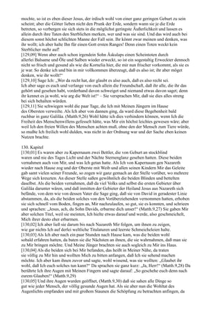 mochte, so ist es eben dieser Jesus, der irdisch wohl von einer ganz geringen Geburt zu sein
scheint; aber die Götter lieben nicht den Prunk der Erde, sondern wann sie je die Erde
betreten, so verbergen sie sich stets in die möglichst geringste Äußerlichkeit und lassen es
allein durch ihre Taten den Sterblichen merken, wer und was sie sind. Und das wird auch bei
diesem sonst höchst schlichten Manne der Fall sein. Ihr könnt zwar meinen und denken, was
ihr wollt; ich aber halte Ihn für einen Gott ersten Ranges! Denn einen Toten weckt kein
Sterblicher mehr auf!
[129,09] Wenn aber auch schon irgendein Sohn Äskulaps einen Scheintoten durch
allerlei Balsame und Öle und Salben wieder erweckt, so ist ein sogestaltig Erweckter dennoch
nicht so frisch und gesund als wie die Kornelia hier, die mir nun frischer vorkommt, als sie es
je war. So denke ich und bin in mir vollkommen überzeugt, daß es also ist; ihr aber möget
denken, wie ihr wollt!“
[129,10] Sage Ich: „Wer da recht hat, der glaubt es also auch, daß es also recht sei.
Ich aber sage es euch und verlange von euch allein die Freundschaft, daß ihr alle, die ihr das
gehört und gesehen habt, vorderhand davon schweiget und niemand etwas davon saget; denn
ihr kennet es ja wohl, wie arg die Welt ist!“ – Sie versprachen Mir, daß sie dies alles streng
bei sich behalten würden.
[129,11] Sie schwiegen wohl die paar Tage, die Ich mit Meinen Jüngern im Hause
des Obersten verweilte. Als Ich aber von dannen ging, da ward diese Begebenheit bald
ruchbar in ganz Galiläa. (Matth.9,26) Wohl hätte ich dies verhindern können, wenn Ich die
Freiheit des Menschenwillens gefesselt hätte, was Mir ein höchst leichtes gewesen wäre; aber
weil Ich den freien Willen des Menschen achten muß, ohne den der Mensch zum Tiere würde,
so mußte Ich freilich wohl dulden, was nicht in der Ordnung war und der Sache eben keinen
Nutzen brachte.

130. Kapitel
[130,01] Es waren aber zu Kapernaum zwei Bettler, die von Geburt an stockblind
waren und nie des Tages Licht und der Nächte Sternenglanz gesehen hatten. Diese beiden
vernahmen auch von Mir, und was Ich getan hatte. Als Ich von Kapernaum gen Nazareth
wieder nach Hause zog und der Oberste mit Weib und allen seinen Kindern Mir das Geleite
gab samt vielen seiner Freunde, so zogen wir ganz gemach an der Stelle vorüber, wo mehrere
Wege sich kreuzten. An dieser Stelle saßen gewöhnlich die beiden Blinden und bettelten
daselbst. Als die beiden vernahmen, daß da viel Volks und selbst die ersten Gebieter über
Galiläa darunter wären, und daß inmitten der Gebieter der Heiland Jesus aus Nazareth sich
befände, von dem wie von dessen Vater die Sage ging, daß sie von David in geradester Linie
abstammen, da, als die beiden solches von den Vorüberziehenden vernommen hatten, erhoben
sie sich schnell vom Boden, fingen an, Mir nachzulaufen, so gut, sie es konnten, und schrieen
und sprachen: „Jesus, ach, du Sohn Davids, erbarme dich unser!“ (Matth.9,27) Sie gaben Mir
aber solchen Titel, weil sie meinten, Ich hielte etwas darauf und werde, also geschmeichelt,
Mich ihrer desto eher erbarmen.
[130,02] Ich aber ließ sie darum bis nach Nazareth Mir folgen, um ihnen zu zeigen,
wie gar nichts Ich auf derlei weltliche Titulaturen und leerste Schmeicheleien halte.
[130,03] Als Ich aber nach ein paar Stunden nach Hause kam, was die beiden wohl
sobald erfahren hatten, da baten sie die Nächsten an ihnen, die sie wahrnahmen, daß man sie
zu Mir bringen möchte. Und Meine Jünger brachten sie auch sogleich zu Mir ins Haus.
[130,04] Als die beiden sich bei Mir befanden, das heißt in Meiner Nähe, da traten
sie völlig zu Mir hin und wollten Mich zu bitten anfangen, daß Ich sie sehend machen
möchte. Ich aber kam ihnen zuvor und sagte, wohl wissend, was sie wollten: „Glaubet ihr
wohl, daß Ich euch solches tun kann?“ Da sprachen sie ganz kurz: „Ja, Herr!“ (Matth.9,28) Da
berührte Ich ihre Augen mit Meinen Fingern und sagte darauf: „So geschehe euch denn nach
eurem Glauben!“ (Matth.9,29)
[130,05] Und ihre Augen wurden geöffnet, (Matth.9,30) daß sie sahen alle Dinge so
gut wie jeder Mensch, der völlig gesunde Augen hat. Als sie aber nun die Wohltat des
Augenlichts empfanden und mit großem Staunen die Schöpfung zu betrachten anfingen, da
 