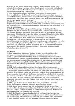 gedachten sie aber auch in ihrem Herzen, wie sie Mir den höchsten und nimmer enden
sollenden Dank schuldig wären, und wollten Mir alles geben, was sie sich je durchs Betteln
erworben hatten. Denn in Zukunft würden sie nimmer betteln, sondern sich ihren Unterhalt
durch ihrer gesunden Hände Kraft erwerben.
[130,06] Ich aber sagte zu ihnen: „Daß ihr nun euren Brüdern dienen und mit der
Kraft eurer Hände euch den Unterhalt verschaffen wollt, das ist recht und gut; denn wer da
sieht und arbeiten kann, der soll nicht mit müßigen Händen umhergehen und zur Last fallen
seinen Brüdern, sondern soll ihnen dienen und behilflich sein in einem und dem andern, auf
daß die Liebe wachse unter den Menschen.
[130,07] Dieser euer Vorsatz ist also völlig recht und gut; aber daß ihr Mir euer
Erspartes aus purer Dankbarkeit wollt zukommen lassen, ist zwar wohl sehr löblich und schön
von euch, aber weder Ich noch Meine rechten Jünger bedürfen dessen, und somit möget ihr es
wohl für euch behalten.
[130,08] Was Ich aber dafür verlange, daß Ich eure Augen fürs Licht geöffnet habe,
bestehe in dem, daß ihr fürs erste die Gebote Gottes haltet, Gott liebet über alles und eure
Nächsten wie euch selbst und ihnen in allen Dingen, in denen ihr dienen könnet, gern und
unverdrossen Hilfe leistet. Fürs zweite aber gebiete Ich euch um Meiner Selbst willen, daß ihr
das niemand saget, sondern dafür sorget, daß es weiter herum niemand erfahre!“
[130,09] Sie aber sagten: „Herr, das wird wohl schwer möglich sein; denn jeder
Mensch in aller Umgegend weiß es ja nur zu gut, daß wir blind waren. Wenn uns denn
jemand fragen wird, wie wir, die wir blind waren, sehend wurden, was für eine Antwort sollen
wir solch einem Frager geben?“ Sage Ich: „Eine solche, die den Namen Schweigen zum
Grunde hat!“ Sie versprachen, das wohl zu beachten; aber sie hielten ihr Versprechen nicht,
sondern gingen bald darauf in alle nahe gelegenen Ortschaften aus und machten Mich
allenthalben ruchbar. (Matth.9,31)

131. Kapitel
[131,01] Als aber diese beiden kaum das Haus verlassen hatten, da brachten andere
erst Angekommene einen Menschen, der stumm und zugleich auch besessen war.
(Matth.9,32) Es waren aber auch mehrere Pharisäer und Schriftgelehrte, die wir vor zwei
Tagen im Hause des Matthäus zurückgelassen hatten, nachgekommen, um zu sehen, was Ich
zu Hause machen und wohin Ich Mich wenden werde. Sie begegneten vor dem Hause den
beiden Blinden, die ihnen sogleich erzählten, daß nun ein Stummer und Besessener geheilt
werden würde; aber von sich sagten sie nichts; denn sie hatten noch viel Furcht in ihren
Herzen.
[131,02] Die Pharisäer aber beeilten sich auf diese Kunde, daß sie ja nicht zu spät
kämen. Als sie ins Zimmer traten, erkannten sie den Besessenen, der stumm war, und sagten:
„Oh, den kennen wir schon lange! Mit dem richtet keine Macht etwas aus! Wenn sein Teufel
wild wird, da entwurzelt er Bäume, und keine Mauer und keine Kette ist ihm stark genug. Im
Feuer verbrennt er nicht, und wehe den Fischen, so er ins Wasser geht. Das Beste an ihm ist,
daß er stumm und taub ist; würde er hören und reden können, so wäre vor ihm kein Wesen auf
der Erde sicher. Oh, das ist ein schrecklicher Mensch! Vor dem fliehet alles; selbst die
reißendsten Tiere fliehen seine Nähe. Und den will er heilen? Den kann nur der Oberste aller
Teufel heilen!“
[131,03] Sage Ich: „Und dennoch werde Ich ihn heilen, auf daß ihr es doch endlich
einmal einsehen möget, daß Gottes Macht alle Wesen gehorchen müssen!“
[131,04] Hierauf streckte Ich eine Hand über den Besessenen aus und sprach: „Fahre
aus diesem Menschen, du unsauberer, böser Geist!“ Da schrie der Geist: „Wohin soll ich?“
Sage Ich: „Dort, wo das Meer am tiefsten ist, harrt deiner ein Ungeheuer!“ Der böse Geist
schrie abermals und fuhr alsbald aus dem Menschen.
[131,05] Der Mensch aber bekam darauf sogleich ein gar freundliches Aussehen, fing
an, voll Dankbarkeit zu reden, und antwortete jedermann voll Art mit den sanftesten Worten,
und sie überzeugten sich alle, daß er auch seine Taub- und Stummheit völlig verloren hatte.
[131,06] Die Jünger und alles Volk aber, das da war, fingen an, sich über alle Maßen
 