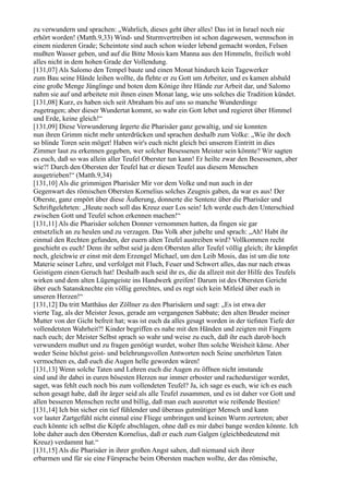 zu verwundern und sprachen: „Wahrlich, dieses geht über alles! Das ist in Israel noch nie
erhört worden! (Matth.9,33) Wind- und Sturmvertreiben ist schon dagewesen, wennschon in
einem niederen Grade; Scheintote sind auch schon wieder lebend gemacht worden, Felsen
mußten Wasser geben, und auf die Bitte Mosis kam Manna aus den Himmeln, freilich wohl
alles nicht in dem hohen Grade der Vollendung.
[131,07] Als Salomo den Tempel baute und einen Monat hindurch kein Tagewerker
zum Bau seine Hände leihen wollte, da flehte er zu Gott um Arbeiter, und es kamen alsbald
eine große Menge Jünglinge und boten dem Könige ihre Hände zur Arbeit dar, und Salomo
nahm sie auf und arbeitete mit ihnen einen Monat lang, wie uns solches die Tradition kündet.
[131,08] Kurz, es haben sich seit Abraham bis auf uns so manche Wunderdinge
zugetragen; aber dieser Wundertat kommt, so wahr ein Gott lebet und regieret über Himmel
und Erde, keine gleich!“
[131,09] Diese Verwunderung ärgerte die Pharisäer ganz gewaltig, und sie konnten
nun ihren Grimm nicht mehr unterdrücken und sprachen deshalb zum Volke: „Wie ihr doch
so blinde Toren sein möget! Haben wir's euch nicht gleich bei unserem Eintritt in dies
Zimmer laut zu erkennen gegeben, wer solcher Besessenen Meister sein könnte? Wir sagten
es euch, daß so was allein aller Teufel Oberster tun kann! Er heilte zwar den Besessenen, aber
wie?! Durch den Obersten der Teufel hat er diesen Teufel aus diesem Menschen
ausgetrieben!“ (Matth.9,34)
[131,10] Als die grimmigen Pharisäer Mir vor dem Volke und nun auch in der
Gegenwart des römischen Obersten Kornelius solches Zeugnis gaben, da war es aus! Der
Oberste, ganz empört über diese Äußerung, donnerte die Sentenz über die Pharisäer und
Schriftgelehrten: „Heute noch soll das Kreuz euer Los sein! Ich werde euch den Unterschied
zwischen Gott und Teufel schon erkennen machen!“
[131,11] Als die Pharisäer solchen Donner vernommen hatten, da fingen sie gar
entsetzlich an zu heulen und zu verzagen. Das Volk aber jubelte und sprach: „Ah! Habt ihr
einmal den Rechten gefunden, der euern alten Teufel austreiben wird? Vollkommen recht
geschieht es euch! Denn ihr selbst seid ja dem Obersten aller Teufel völlig gleich; ihr kämpfet
noch, gleichwie er einst mit dem Erzengel Michael, um den Leib Mosis, das ist um die tote
Materie seiner Lehre, und verfolget mit Fluch, Feuer und Schwert alles, das nur nach etwas
Geistigem einen Geruch hat! Deshalb auch seid ihr es, die da allzeit mit der Hilfe des Teufels
wirken und dem alten Lügengeiste ins Handwerk greifen! Darum ist des Obersten Gericht
über euch Satansknechte ein völlig gerechtes, und es regt sich kein Mitleid über euch in
unseren Herzen!“
[131,12] Da tritt Matthäus der Zöllner zu den Pharisäern und sagt: „Es ist etwa der
vierte Tag, als der Meister Jesus, gerade am vergangenen Sabbate; den alten Bruder meiner
Mutter von der Gicht befreit hat; was ist euch da alles gesagt worden in der tiefsten Tiefe der
vollendetsten Wahrheit?! Kinder begriffen es nahe mit den Händen und zeigten mit Fingern
nach euch; der Meister Selbst sprach so wahr und weise zu euch, daß ihr euch darob hoch
verwundern mußtet und zu fragen genötigt wurdet, woher Ihm solche Weisheit käme. Aber
weder Seine höchst geist- und belehrungsvollen Antworten noch Seine unerhörten Taten
vermochten es, daß euch die Augen helle geworden wären!
[131,13] Wenn solche Taten und Lehren euch die Augen zu öffnen nicht imstande
sind und ihr dabei in euren bösesten Herzen nur immer erboster und rachedurstiger werdet,
saget, was fehlt euch noch bis zum vollendeten Teufel? Ja, ich sage es euch, wie ich es euch
schon gesagt habe, daß ihr ärger seid als alle Teufel zusammen, und es ist daher vor Gott und
allen besseren Menschen recht und billig, daß man euch ausrottet wie reißende Bestien!
[131,14] Ich bin sicher ein tief fühlender und überaus gutmütiger Mensch und kann
vor lauter Zartgefühl nicht einmal eine Fliege umbringen und keinen Wurm zertreten; aber
euch könnte ich selbst die Köpfe abschlagen, ohne daß es mir dabei bange werden könnte. Ich
lobe daher auch den Obersten Kornelius, daß er euch zum Galgen (gleichbedeutend mit
Kreuz) verdammt hat.“
[131,15] Als die Pharisäer in ihrer großen Angst sahen, daß niemand sich ihrer
erbarmen und für sie eine Fürsprache beim Obersten machen wollte, der das römische,
 