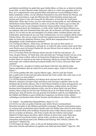 gewöhnlich unerbittliche Jus gladii über ganz Galiläa führte, so fielen sie, in allem bei dreißig
an der Zahl, vor dem Obersten nieder, beteuerten, daß sie es vorher Jesu gegenüber nicht so
böse, als es aufgenommen ward, gemeint hätten und damit nur in einer kräftigeren Weise
hätten ausdrücken wollen, wie die offenbare Gotteskraft in Jesu dem Meister der Meister, sich
auch, wo es notwendig ist, sogar den Obersten aller Teufel dienstbar machen kann und
machen muß; denn es wäre sehr traurig für die Menschen, so Gott über die Teufel keine
Macht hätte. Wirke aber in Jesu, was nun wohl nimmer zu bezweifeln sei, doch offenbar des
allerhöchsten Gottes Macht und Kraft, so müsse sie ja über alle Teufel so gut wie über alle
Engel gebieten und sie zum strengsten Gehorsam unausweichbar zwingen können! „Wir
wollten alsonach durch die Exklamation, er treibe solche Teufel durch deren Obersten aus,
nur andeuten, daß seine Gotteskraft über alles geht, das im Himmel, auf Erden und unter der
Erde ist. So wir aber nur das und unmöglich was anderes haben verstehen können unter der
Exklamation, derentwegen du uns zum Tode verdammt hast, wie ist es möglich, daß du, hoher
Gebieter Roms, über uns ein solches Gericht hast ergehen lassen können? Wir bitten dich
daher im Namen des göttlichen Meisters Jesus, daß du dein ausgesprochenes Urteil
allergnädigst wieder zurücknehmen möchtest!“
[131,16] Sagt der Oberste: „Wenn Jesus, der Meister, für euch ein Wort spricht, so
will ich mein Wort zurücknehmen; schweigt Er, so sterbet ihr ohne weiteres heute noch! Denn
euren Worten messe ich keinen Glauben bei, da eurer Herzen Sinn ein anderer ist, als den ihr
aussprechet mit dem Munde!“
[131,17] Auf diese Worte des Obersten stürzen nun alle zu Mir hin und schreien: „O
Jesus, du guter Meister, wir bitten dich, rette und erlöse uns! Verlange Geiseln von uns, so du
uns nimmer trauen wolltest, daß wir dir fortan keine Hindernisse mehr in den Weg legen
werden! Denn wir sind nun ja alle mehr als überzeugt, daß du ein reinster Bote Gottes an uns,
Seine leider sehr vielfach schlecht gewordenen Kinder, bist! O Jesus, laß unsere Bitte nicht
unerhört!“
[131,18] Sage Ich: „So gehet in Frieden nach Hause! Gebt aber acht, daß ihr nichts
Ärgeres unternehmet; denn da würde Ich zu euch nimmer sagen: ,Gehet in Frieden nach
Hause!‘“
[131,19] Sie gelobten Mir alles, und der Oberste sagte: „Weil Er euch den Frieden
gab, so gebe auch ich ihn euch und nehme für jetzt das Urteil zurück; aber wehe euch, so ich
das Geringste von euch erfahre!“
[131,20] Die Pharisäer bedankten sich überaus hoch und teuer bei Mir und dem
Obersten, entfernten sich dann eiligst nach Hause und schwiegen sorglichst; denn sie alle
fürchteten den Kornelius überaus. Aber in ihren Herzen brüteten sie desto unausgesetzter, wie
sie Mich verderben und sich am Obersten rächen könnten, mußten jedoch, da sich ihnen
durchaus keine Gelegenheit darbieten wollte, zum für sie bösen Spiele eine gute Miene
machen; denn es hing nun ihr Sein oder Nichtsein davon ab. Für Meine Sache aber war das
dennoch gut; denn Ich konnte nun eine geraume Zeit hindurch, nahe bis zum Spätherbste, in
den Städten und Märkten in ganz Galiläa das Evangelium vom Reiche Gottes unbeirrt
verkündigen und daneben heilen allerlei Seuchen und Krankheiten des Volkes. (Matth.9,35)

132. Kapitel – Im galiläischen Hungerdörfchen. (Kap.132-133)
[132,01] Es war aber ein großes Elend der unter allerlei Druck verschmachteten
Menschen besonders in den Märkten und Dörfern anzusehen. Physisch und psychisch waren
sie zerstreut und verschmachtet gleich Schafen unter den Wölfen ohne auch nur einen Hirten.
(Matth.9,36) Da Mich solch zerrütteter Zustand der armen Völker überaus dauerte, so sprach
Ich wie zu Sichar am Brunnen: „Die Ernte ist groß; aber der Arbeiter sind wenige!
(Matth.9,37) Bittet darum den Herrn, daß Er Arbeiter in Seine Ernte sende! Denn diese
Armen sind reif zum Reiche Gottes, und der Acker, auf dem sie stehen, ist groß. Sie
schmachten und lechzen nach Licht, Wahrheit und Erlösung! Aber Arbeiter, Arbeiter! Wo
sind diese?!“ (Matth.9,38).
[132,02] Sagen die Jünger: „Herr, so Du uns für tüchtig hieltest, könnten wir uns
denn nicht verteilen und nehmen ein jeglicher eine Stadt und einen Markt?“ Sage Ich: „Wir
 