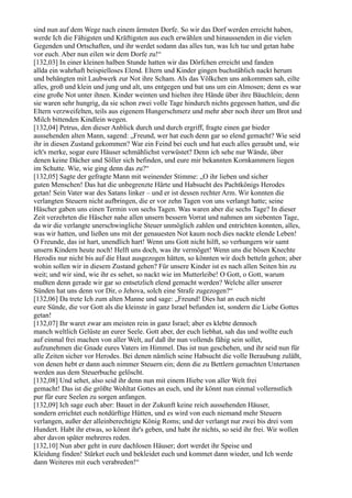 sind nun auf dem Wege nach einem ärmsten Dorfe. So wir das Dorf werden erreicht haben,
werde Ich die Fähigsten und Kräftigsten aus euch erwählen und hinaussenden in die vielen
Gegenden und Ortschaften, und ihr werdet sodann das alles tun, was Ich tue und getan habe
vor euch. Aber nun eilen wir dem Dorfe zu!“
[132,03] In einer kleinen halben Stunde hatten wir das Dörfchen erreicht und fanden
allda ein wahrhaft beispielloses Elend. Eltern und Kinder gingen buchstäblich nackt herum
und behängten mit Laubwerk zur Not ihre Scham. Als das Völkchen uns ankommen sah, eilte
alles, groß und klein und jung und alt, uns entgegen und bat uns um ein Almosen; denn es war
eine große Not unter ihnen. Kinder weinten und hielten ihre Hände über ihre Bäuchlein; denn
sie waren sehr hungrig, da sie schon zwei volle Tage hindurch nichts gegessen hatten, und die
Eltern verzweifelten, teils aus eigenem Hungerschmerz und mehr aber noch ihrer um Brot und
Milch bittenden Kindlein wegen.
[132,04] Petrus, den dieser Anblick durch und durch ergriff, fragte einen gar bieder
aussehenden alten Mann, sagend: „Freund, wer hat euch denn gar so elend gemacht? Wie seid
ihr in diesen Zustand gekommen? War ein Feind bei euch und hat euch alles geraubt und, wie
ich's merke, sogar eure Häuser schmählichst verwüstet? Denn ich sehe nur Wände, über
denen keine Dächer und Söller sich befinden, und eure mir bekannten Kornkammern liegen
im Schutte. Wie, wie ging denn das zu?“
[132,05] Sagte der gefragte Mann mit weinender Stimme: „O ihr lieben und sicher
guten Menschen! Das hat die unbegrenzte Härte und Habsucht des Pachtkönigs Herodes
getan! Sein Vater war des Satans linker – und er ist dessen rechter Arm. Wir konnten die
verlangten Steuern nicht aufbringen, die er vor zehn Tagen von uns verlangt hatte; seine
Häscher gaben uns einen Termin von sechs Tagen. Was waren aber die sechs Tage? In dieser
Zeit verzehrten die Häscher nahe allen unsern bessern Vorrat und nahmen am siebenten Tage,
da wir die verlangte unerschwingliche Steuer unmöglich zahlen und entrichten konnten, alles,
was wir hatten, und ließen uns mit der genauesten Not kaum noch dies nackte elende Leben!
O Freunde, das ist hart, unendlich hart! Wenn uns Gott nicht hilft, so verhungern wir samt
unsern Kindern heute noch! Helft uns doch, was ihr vermöget! Wenn uns die bösen Knechte
Herodis nur nicht bis auf die Haut ausgezogen hätten, so könnten wir doch betteln gehen; aber
wohin sollen wir in diesem Zustand gehen? Für unsere Kinder ist es nach allen Seiten hin zu
weit; und wir sind, wie ihr es sehet, so nackt wie im Mutterleibe! O Gott, o Gott, warum
mußten denn gerade wir gar so entsetzlich elend gemacht werden? Welche aller unserer
Sünden hat uns denn vor Dir, o Jehova, solch eine Strafe zugezogen?“
[132,06] Da trete Ich zum alten Manne und sage: „Freund! Dies hat an euch nicht
eure Sünde, die vor Gott als die kleinste in ganz Israel befunden ist, sondern die Liebe Gottes
getan!
[132,07] Ihr waret zwar am meisten rein in ganz Israel; aber es klebte dennoch
manch weltlich Gelüste an eurer Seele. Gott aber, der euch liebhat, sah das und wollte euch
auf einmal frei machen von aller Welt, auf daß ihr nun vollends fähig sein sollet,
aufzunehmen die Gnade eures Vaters im Himmel. Das ist nun geschehen, und ihr seid nun für
alle Zeiten sicher vor Herodes. Bei denen nämlich seine Habsucht die volle Beraubung zuläßt,
von denen hebt er dann auch nimmer Steuern ein; denn die zu Bettlern gemachten Untertanen
werden aus dem Steuerbuche gelöscht.
[132,08] Und sehet, also seid ihr denn nun mit einem Hiebe von aller Welt frei
gemacht! Das ist die größte Wohltat Gottes an euch, und ihr könnt nun einmal vollernstlich
pur für eure Seelen zu sorgen anfangen.
[132,09] Ich sage euch aber: Bauet in der Zukunft keine reich aussehenden Häuser,
sondern errichtet euch notdürftige Hütten, und es wird von euch niemand mehr Steuern
verlangen, außer der alleinberechtigte König Roms; und der verlangt nur zwei bis drei vom
Hundert. Habt ihr etwas, so könnt ihr's geben, und habt ihr nichts, so seid ihr frei. Wir wollen
aber davon später mehreres reden.
[132,10] Nun aber geht in eure dachlosen Häuser; dort werdet ihr Speise und
Kleidung finden! Stärket euch und bekleidet euch und kommet dann wieder, und Ich werde
dann Weiteres mit euch verabreden!“
 