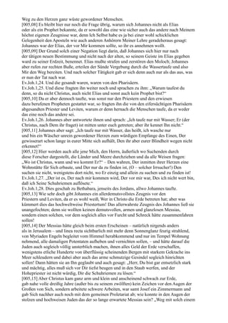 Weg zu den Herzen ganz wüste gewordener Menschen.
[005,08] Es bleibt hier nur noch die Frage übrig, warum sich Johannes nicht als Elias
oder als ein Prophet bekannte, da er sowohl das eine wie sicher auch das andere nach Meinem
höchst eigenen Zeugnisse war, denn Ich Selbst habe es ja bei einer wohl schicklichen
Gelegenheit den Aposteln wie auch anderen Anhörern Meiner Lehre geradeheraus gesagt:
Johannes war der Elias, der vor Mir kommen sollte, so ihr es annehmen wollt.
[005,09] Der Grund solch einer Negation liegt darin, daß Johannes sich hier nur nach
der tätigen neuen Bestimmung und nicht nach der alten, so seinem Geiste im Elias gegeben
ward zu seiner Erdzeit, benennet. Elias mußte strafen und zerstören den Moloch; Johannes
aber rufen zur rechten Buße, erteilen der Sünde Vergebung durch die Wassertaufe und also
Mir den Weg bereiten. Und nach solcher Tätigkeit gab er sich denn auch nur als das aus, was
er nun der Tat nach war.
Ev.Joh.1,24. Und die gesandt waren, waren von den Pharisäern.
Ev.Joh.1,25. Und diese fragten ihn weiter noch und sprachen zu ihm: „Warum taufest du
denn, so du nicht Christus, auch nicht Elias und sonst auch kein Prophet bist?“
[005,10] Da er aber dennoch taufte, was sonst nur den Priestern und den erwiesen
dazu berufenen Propheten gestattet war, so fragten ihn die von den eifersüchtigen Pharisäern
abgesandten Priester und Leviten, warum er denn hernach die Menschen taufe, da er weder
das eine noch das andere sei.
Ev.Joh.1,26. Johannes aber antwortete ihnen und sprach: „Ich taufe nur mit Wasser; Er (der
Christus, nach Dem ihr fraget) ist mitten unter euch getreten; aber ihr kennet Ihn nicht.“
[005,11] Johannes aber sagt: „Ich taufe nur mit Wasser, das heißt, ich wasche nur
und bin ein Wäscher unrein gewordener Herzen zum würdigen Empfange des Einen, Der
gewisserart schon lange in eurer Mitte sich aufhält, Den ihr aber eurer Blindheit wegen nicht
erkennet!“
[005,12] Hier werden auch alle jene Mich, den Herrn, äußerlich wo Suchenden durch
diese Forscher dargestellt, die Länder und Meere durchziehen und da alle Weisen fragen:
„Wo ist Christus, wann und wo kommt Er?“ – Den wahren, Der inmitten ihrer Herzen eine
Wohnstätte für Sich erbaute, und Der nur da zu finden ist, (O – solcher Irrsucher!) Den
suchen sie nicht, wenigstens dort nicht, wo Er einzig und allein zu suchen und zu finden ist!
Ev.Joh.1,27. „Der ist es, Der nach mir kommen wird, Der vor mir war, Des ich nicht wert bin,
daß ich Seine Schuhriemen auflösete.“
Ev.Joh.1,28. Dies geschah zu Bethabara, jenseits des Jordans, allwo Johannes taufte.
[005,13] Wie sehr doch gibt Johannes ein allerdemutsvollstes Zeugnis vor den
Priestern und Leviten, da er es wohl weiß, Wer in Christo die Erde betreten hat; aber was
kümmert dies das hochweltweise Priestertum! Das allerwahrste Zeugnis des Johannes ließ sie
unangefochten; denn sie wollten keinen demutsvollen, armen und glanzlosen Messias,
sondern einen solchen, vor dem sogleich alles vor Furcht und Schreck hätte zusammenfahren
sollen!
[005,14] Der Messias hätte gleich beim ersten Erscheinen – natürlich nirgends anders
als in Jerusalem – und linea recta sichtbarlich mit mehr denn Sonnenglanz feurig strahlend,
von Myriaden Engeln begleitet vom Himmel herabkommend und nur im Tempel Wohnung
nehmend, alle damaligen Potentaten aufheben und vernichten sollen, – und hätte darauf die
Juden auch sogleich völlig unsterblich machen, ihnen alles Geld der Erde verschaffen,
wenigstens etliche Hunderte von überflüssig scheinenden Bergen mit starkem Gekrache ins
Meer schleudern und dabei aber auch das arme schmutzige Gesindel sogleich hinrichten
sollen! Dann hätten sie an Ihn geglaubt und auch gesagt: „Herr, Du bist gar entsetzlich stark
und mächtig, alles muß sich vor Dir tiefst beugen und in den Staub werfen, und der
Hohepriester ist nicht würdig, Dir die Schuhriemen zu lösen.“
[005,15] Aber Christus kam ganz arm und klein und anscheinend schwach zur Erde,
gab nahe volle dreißig Jahre (außer bis zu seinem zwölften) kein Zeichen vor den Augen der
Großen von Sich, sondern arbeitete schwere Arbeiten, war samt Josef ein Zimmermann und
gab Sich nachher auch noch mit dem gemeinen Proletariat ab; wie konnte in den Augen der
stolzen und hochweisen Juden das der so lange erwartete Messias sein? „Weg mit solch einem
 