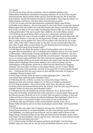 133. Kapitel
[133,01] Als die Armen alle das vernehmen, eilen sie dankbarst gläubig in ihre
halbzerstörten Wohnhäuser und können nicht genug erstaunen, als sie die Tische mit guter
und hinreichender Speise bedeckt finden und also auch Kleider aller Art, für alt und jung,
groß und klein, und das für beiderlei Geschlecht unterschiedlich. Eines fragt das andere, wie
solches herging. Und keines weiß dem andern einen Bescheid zu geben.
[133,02] Als sie aber auch ihre Speisekammern wohlbestellt finden, sagen Weiber
und Kinder zu den Männern: „Das hat Gott getan! Er, der in der Wüste vierzig Jahre hindurch
Manna regnen ließ und ernährte also wohl Seine Kinder über Steinen und Sand, darauf kein
Gras wuchs, wie hätte Er uns nun sollen verschmachten lassen wollen, da wir nun wie allzeit
zu Ihm gefleht haben!? Oh, das ist gewiß: Gott verläßt die, die zu Ihm flehen, nimmer!
[133,03] David, der große König, flehte zu Gott, als er elend ward, und Gott half ihm
aus seiner großen Not, und es ist noch nie gehört worden, daß Gott die nicht erhört hätte, die
bei Ihm Hilfe suchten; es wäre aber ein nie dagewesenes Wunder, so Gott uns nicht erhört
hätte in solcher unserer größten Not. Denn Gott ist ja allzeit voll Liebe für die, die zu Ihm
rufen: ,Abba, lieber Vater!‘ Darum wollen wir Ihn aber von nun an auch lieben über alles,
alles, alles! Er ganz allein ist unser Retter! Aus den Himmeln hat unser heiligster Vater uns
das alles geschickt durch Seine heiligen Engel!“
[133,04] Sagt der alte Mann, der gerade zu dieser Familie gehörte, und zu der immer
das ganze Dorf zusammenkam, um zu vernehmen seine Weisheit; denn er war in der Schrift
wohlbewandert: „Meine Kinder, Freunde und Brüder! Es heißt in der Schrift ja: ,Aus dem
Munde der Kleinen und Unmündigen will Ich Mir ein Lob bereiten!‘ Und sehet, hier haben
wir es vor unseren Augen und Ohren! Der liebe Vater hat uns angesehen in Seiner großen
Erbarmung und hat solches an uns getan! Ihm darum alle unsere Liebe und alles Lob aus dem
Munde unserer Säuglinge! Denn unseres Mundes Lob ist nicht rein genug, um dem
Allerheiligsten wohlzugefallen; darum hat Er Selbst Sich den Mund unserer Säuglinge
zubereitet. Aber nun gehen wir hinaus zu dem jungen Manne, der uns in unsere Häuser
beschied und sicher wohl gewußt hat, was Gott an uns getan hat! Er muß ein großer Prophet
sein, – vielleicht gar Elias, der noch einmal vor dem erhofften und schon seit lange her
verheißenen Messias kommen soll!“
[133,05] Sagt ein kleines Kind, das kaum zu reden angefangen hatte: „Vater! Wie,
wenn dieser Mann selbst der große Verheißene wäre?“
[133,06] Sagt der Alte: „O Kind, wer löste nun so klar deine Zunge? Denn du
sprachst nun nicht wie ein Kind, sondern wie ein Weiser im Tempel zu Jerusalem!“
[133,07] Sagt das Kindlein: „Das weiß ich nicht, lieber Vater; aber daß mir vorher
das Reden schwer fiel und nun überaus leicht, das weiß ich wohl. Wie aber mag dich das nun
wundern? Stehen wir doch unter lauter Wundern Gottes!“
[133,08] Sagt der Alte, das Kindlein an sein Herz drückend: „Ja, ja, du hast recht! Es
ist nun alles ein Wunder, und du hast dich sicher nicht geirrt, so du den jungen Mann gar für
den Messias ansiehst. Denn für uns ist Er es sicher! Aber nun gehen wir hinaus zu Ihm und
wollen auch Ihm im Namen Jehovas den pflichtschuldigsten Dank darbringen! Denn Er ist
offenbar von Gott zu uns gesandt worden. Und so eilen wir nun zu Ihm hinaus!“
[133,09] Sie eilen nun alle hinaus zu Mir, und die Kindlein sind die ersten, die zu
Meinen Füßen hinstürzen und sie mit ihren unschuldigen reinsten Dank- und Freudentränen
benetzen!
[133,10] Ich aber sehe empor zum Firmamente und sage laut: „Ihr Himmel! Da
schauet herab und lernet es von diesen Kindlein, wie euer Gott und Vater gelobt werden will!
O du Schöpfung, wie endlos groß und alt bist du, und wie zahllos groß ist deiner weisen
Bürger Menge, und doch mochtest du den Weg zum Herzen deines Schöpfers, deines Vaters,
nicht finden wie diese Kindlein!“ Darum sage Ich euch: „Wer nicht wie diese Kleinen kommt
zu Mir, der wird nicht finden den Vater!“
[133,11] Darauf setzte Ich Mich und segnete und herzte die Kindlein. Und das kleine
Kindlein sagte zum Alten, der da, sich gar nicht zurechtfinden könnend, ausrief: „Wie das?
 