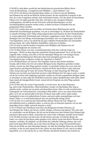 [134,09] Es steht daher sowohl bei den hebräischen als griechischen Bibeln allzeit
voran die Bemerkung: „Evangelium nach Matthäus“, „nach Johannes“ usw.
[134,10] Es soll darum sich niemand daran stoßen, so er beim Lesen des Matthäus
und Johannes hie und da auf ähnliche Stellen kommt, die der eigentliche Evangelist in der
Zeit, als er das Evangelium schrieb, nicht aufzeichnen konnte, weil das durch sie bezeichnete
Faktum erst viel später geschah. Hier aber wird alles in der strengsten Ordnung
wiedergegeben, und daß da mit der Zeit keine schiefen Bemerkungen von den
Verstandesgrüblern gemacht werden sollen, so habe Ich dieses Umstandes hier am
geeignetsten Platze erwähnt.
[134,11] Es werden aber auch wie früher im Verlaufe dieser Mitteilung hie und da
erläuternde Einschaltungen geschehen, was um so notwendiger ist, da durch die Nachschriften
so manches Wichtige nicht völlig richtig aufgezeichnet und manches als dem Nachschreiber
zu wenig authentisch Scheinende auch wohl ganz weggelassen wurde. Denn es sind in der
damaligen Zeit eine Menge Aufzeichnungen geschehen, teils von Augenzeugen, teils bloß
vom Sagenhören, und es war darob für die ganz redlichen Nachschreiber eine entschieden
schwere Sache, der vollen Wahrheit allenthalben völlig treu zu bleiben.
[134,12] Und so sind die beiden Evangelien nach Matthäus und Johannes bis auf
einzelne Kleinigkeiten am meisten rein.
[134,13] Man könnte von einer verstandeskritischen Seite hier wohl die Frage tun
und sagen: „Wohin ist denn dann das eigentliche Original gekommen? Ist es auf der Erde
nirgends mehr vorrätig, und sollte es bei der damaligen Menge der vom heiligen Geiste
belebten und durchdrungenen Menschen denn Gott unmöglich gewesen sein, das
Urevangelium ganz wortgetreu wieder ans Tageslicht zu fördern?“
[134,14] Darauf diene zur Antwort: Die Originale sind aus dem höchst einfachen
Grunde, daß in Kürze der Zeit mit solchen Reliquien keine Abgötterei getrieben werden
möchte, weisest aus dem Wege geräumt worden. Es geschieht solches nun zwar noch mit
sogar falschen und fingierten Reliquien, obschon all derlei durch Meine wahre und reine
Lehre streng untersagt ist unter der ernsten Warnung vor dem Sauerteige der Pharisäer.
Nehmet nun erst dann eine historisch erwiesen wahre Reliquie her! Ich sage es euch, es würde
mit ihr bei weitem mehr Abgötterei getrieben werden als mit dem sogenannten heiligen Grabe
zu Jerusalem, an dem außer der Örtlichkeit auch kein wahres Sandkörnchen mehr klebt. Darin
liegt sonach der handgreifliche Grund, warum alle die Originale aus dem Wege geräumt
worden sind.
[134,15] Was aber die zweite Frage betrifft, so ist der Geist, der in den Originalen
lag, auch in den Nachschriften völlig beibehalten worden; am Buchstaben aber liegt ja
ohnehin nichts, sondern nur an einem und demselben Geiste. Oder ist wohl zwischen dem
Gottesgeiste ein Unterschied (d.h. notwendig in Ihm Selbst, weil es nur einen Geist Gottes
gibt), so Er als ein und derselbe Geist hier auf dieser Erde selbst schon wirket endlos
mannigfach in den sich unähnlichsten Formen, und noch endlos mannigfaltiger auf einer
Sonne? Sehet, es ist und bleibt dennoch stets ein und derselbe heilige Geist!
[134,16] Also ist es auch bei den Nachschriften Meines Wortes der Fall. Mögen sie
sich äußerlich noch so unähnlich sehen, so sind sie aber im Innersten dennoch von ein und
demselben Geiste erfüllt, und mehr braucht es nicht!
[134,17] Nehmt zum Überflusse noch hinzu die Religionen fremder Nationen, als
zum Beispiel der Türken, der Parsen, Gebern, Hindus, Chinesen und Japaner! Wie sehr sind
sie verschieden von der Religion, die Ich nur den Kindern aus dem Himmel aller Himmel gab,
und doch waltet auch in ihnen, wennschon um vieles tiefer verborgen, derselbe Geist Gottes!
[134,18] Daß sich aber auf und in der oft sehr dicken und sehr verwitterten Rinde, die
leider von vielen für den Baum selbst gehalten wird, allerlei Unrat und allerlei Würmer und
Insekten vorfinden, die lediglich von der Rinde ihre schlechte Nahrung nehmen, das wird
jeder leicht begreiflich finden, der in der Natur der Dinge nur einige Wissenschaft besitzt.
Denn da die Rinde aus dem lebendigen Baume, nie aber der lebendige Baum aus der Rinde
erwächst, so hat sie auch irgend etwas des Lebens aus dem Baume in sich, und es ist daher
begreiflich, wie in ihr und aus ihr so viele Würmer und allerlei Insekten eine freilich nur
 