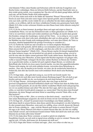 wüst bekannte Völker; denn Hunden und Schweinen sollet ihr nicht das Evangelium vom
Reiche Gottes verkündigen. Denn ein Schwein bleibt Schwein, und der Hund kehrt stets zu
dem wieder gierig zurück, was er gespieen hat. Das also will Ich damit gesagt haben, daß Ich
euch rate, auf der Heiden Straße nicht einherzugehen.
[135,10] Also ziehet auch nicht in die Städte der Samariter! Warum? Diesen habe Ich
bereits an eurer Seite und unter euren Augen einen Apostel gestellt, und sie bedürfen fürs
erste euer nicht, und fürs zweite würdet ihr um so schlechter bei den Juden aufgenommen
werden, so sie erführen, daß ihr mit ihren verhaßtesten Feinden eine gemeinsame Sache habt.
(Matth.10,5) Aber zu den verlorenen Schafen aus dem Hause Israel ziehet allerorts mutig hin!
(Matth.10,6)
[135,11] So ihr zu ihnen kommet, da prediget ihnen und saget und zeiget es ihnen in
verständlicher Weise, wie nun das Himmelreich nahe zu ihnen gekommen sei! (Matth.10,7)
Und so sie euch hören werden und werden annehmen eure Predigt, da machet dann gesund
ihre Kranken, reiniget die Aussätzigen, wecket auf ihre Toten, – wo es nötig ist, wie es euch
der Geist zeigen wird, dem Leibe nach, allenthalben aber und vor allem geistig! – (NB. Dies
hat Matthäus aus dem Grunde nicht niedergeschrieben, weil unter dem Gebote, die Toten zu
erwecken, ohnehin hauptsächlich die geistige Erweckung zu verstehen ist.)
[135,12] Treibet die Teufel aus und verwahret sie vor deren möglicher Rückkehr!
Aber vor allem wohl gemerkt, daß ihr dafür ja von niemandem euch etwas zahlen lasset!
Denn umsonst habt ihr es von Mir empfangen, und eben also sollet ihr es auch wieder in
Meinem Namen hergeben!“ (Matth.10,8) – Diesen Beisatz machte Ich damals hauptsächlich
des Judas Ischariot wegen, der da heimlich bei sich gleich zu berechnen anfing, wieviel er
sich für eine oder die andere einmal geleistete Hilfe werde zahlen lassen. Besonders für die
Totenerweckung eines Menschen, an dem irgend sehr Reichen ungemein viel gelegen wäre,
wollte er tausend Pfunde verlangen! Da Ich aber solches Rechnen im Herzen des Verräters
nur zu geschwinde merkte, so machte Ich auch sogleich obigen Beisatz, zu welchem der
Betreffende aber freilich ein etwas saures Gesicht machte, was dem ihm gegenüberstehenden
Thomas nicht entging, der sich nicht enthalten konnte, inzwischen diese Bemerkung zu
machen: „Nun, nun, du machst ja ein Gesicht, wie einer, der da wucherische Interessen zu
fordern hat, dem aber das Gericht einen recht armdicken Strich durch seine Rechnung
macht!“
[135,13] Sagt Judas: „Das geht dich wenig an, was ich für ein Gesicht mache! Am
Ende werde ich dir noch über mein Gesicht müssen Rechnung tragen?! Bin ich doch so gut
berufen und nun erwählt wie du; was korrigierst du mich denn hernach in einem fort?“
[135,14] Sagt Thomas: „Ich korrigiere dich nicht; aber eine Frage an dich bei
gewissen Gelegenheiten wird doch hoffentlich erlaubt sein? Warum hast denn du früher kein
so saures Gesicht gemacht, als uns der Herr allerlei wunderbare Macht erteilt und gezeigt hat,
wie wir sie ausüben können und sollen? Wie aber der Herr sagte, daß wir das umsonst tun
sollen, so ward dein Gesicht gleich essigsauer; ja, warum denn? Hast du denn einen Krampf
bekommen, der deine Wangen und deine Stirne so sauerfaltig verzerrte? Rede offen, so du
Mut besitzest!“
[135,15] Sagt Judas zu Mir: „Herr, so verweise es ihm doch einmal, – sonst bin ich
stets seinen Bemerkungen ausgesetzt, die mich im Ernste mit der Zeit beleidigen müßten!“
[135,16] Sage Ich: „Freund! So jemand einem Unschuldigen eine Sünde andichtet, so
lacht dieser darob in seinem Herzen; denn dieses spricht ihn ja alsogleich von aller Schuld los.
So aber jemand einem Menschen, wenn auch wie zufällig, etwas vorwirft, dessen der Mensch
aber im Ernste schuldig ist, – sage, wird der Mensch auch lachen in seinem Herzen? O nein!
Ich sage es dir: Dieser Mensch wird erbost in seinem Herzen über den, der ihm wie zufällig
seine Schuld vorwarf, und wird dessen Freund nimmer! Halte dich darob also nicht auf, sonst
bekennst du am Ende selbst deine Schuld!“
[135,17] Als Judas diese Worte vernimmt, so macht er gleich ein möglichst
freundliches Gesicht, um sich nicht in irgend etwas schuldig zu sein zu verraten! Thomas aber
sagt bei sich: ,O Fuchs, dich kenne ich; du kommst mir nicht aus!‘
[135,18] Es fragte aber Simon von Kana und sagte: „Herr, was sollen wir aber tun, so
 