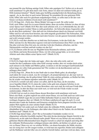 uns jemand für eine Heilung antrüge Gold, Silber oder geprägtes Erz? Sollen wir es da auch
nicht annehmen? Es gibt denn doch viele Arme, denen wir dann mit solchem Gelde gut zu
Hilfe kommen könnten!“ Macht Judas ganz beifällig unaufgefordert die Bemerkung hinzu,
sagend: „Ja, ja, das eben ist auch meine Meinung! So jemandem für eine geleistete Hilfe
Gold, Silber oder auch Erz gleichsam aufgedrungen würde, so sollte man es für den vom
Simon von Kana erwähnten Zweck doch wohl annehmen!?“
[135,19] Sage Ich: „Nicht also, Meine Brüder! Ich sage es euch: Ihr sollet weder
Gold, noch Silber, noch Erz in euren Gürteln haben; denn ein rechter Arbeiter ist ohne all dem
seiner Speise wert! (Matth.10,9) Wer aber nicht arbeiten will, so er Arbeitskräfte hat, der soll
auch nicht gespeist werden! Denn es steht geschrieben: ,Im Schweiße deines Angesichts sollst
du dir dein Brot erarbeiten!‘ Aber daß sich ein Arbeitsscheuer durch ein Almosen von Gold,
Silber und Erz soll seine Kost bereiten, das steht nirgends geschrieben! Die Schwachen, Alten
und Bresthaften aber müssen ohnehin nach dem Gesetze von der ganzen Gemeinde erhalten
und wohl versorgt werden.
[135,20] Es wird aber ohnehin nur zu bald eine Zeit kommen, in der das Gold, das
Silber und das Erz die Menschen regieren wird und wird bestimmen ihren Wert vor der Welt.
Das aber wird eine böse Zeit sein; da wird das Licht des Glaubens erlöschen, und die
Nächstenliebe wird hart und kalt werden wie das Erz!
[135,21] Darum sollet ihr nun zur Wegfahrt keine Reisetasche nehmen, auch nicht
zwei Röcke und keine Reisestecken! Denn, wie Ich schon gesagt habe, so ist ein rechter
Arbeiter auch ohne alldem seiner Speise wert!“ (Matth.10,10)

136. Kapitel
[136,01] Es fragte aber der Judas und sagte: „Herr, das wäre alles recht, und wir
werden bei den Landleuten sicher ohne Geld versorgt werden; aber wir werden doch sicher
auch müssen in die Städte und Märkte gehen, in denen es mit der einstigen Gastfreundschaft
schon lange ein volles Ende genommen hat! Wie werden wir da durchkommen und was
anfangen ohne Geld?“
[136,02] Sage Ich: „Wenn ihr in eine Stadt oder in einen Markt gehet, da erkundiget
euch (denn ihr wisset es doch, was ihr vermöget!), ob jemand darinnen sei, der euer wert ist
und dessen benötigt, das ihr geben könnt! Habt ihr einen solchen gefunden, so bleibet bei ihm,
bis ihr wieder von dannen irgendwo andershin zieht! (Matth.10,11)
[136,03] Es versteht sich aber schon von selbst, daß ihr das Haus, da ihr einziehet,
zuvor begrüßet (Matth.10,12); denn die wahre Liebe geht stets artigsten Schrittes in ein
fremdes Haus. So ein Haus, d.h. dessen Bewohner, euer wert sind, da wird euer Friede über
sie kommen; ist aber das Haus euer nicht wert, so wird sich der Friede wieder zu euch
zurückwenden. (Matth.10,13)
[136,04] Und wo euch in einem Hause dessen Bewohner nicht annehmen wird noch
hören eure Rede, so gehet sogleich aus solch einem Hause, wie am Ende auch aus solch einer
Stadt und schüttelt sogar den an euren Füßen haftenden Staub zu einem für dereinst gar
wichtigen Zeugnisse über sie! (Matth.10,14) Denn wahrheitsvoll sage Ich euch: Es wird
dereinst dem Lande der Sodomer und Gomorrer erträglicher beim jüngsten Gerichte in der
andern Welt ergehen als einer solchen Stadt! (Matth.10,15)
[136,05] Sehet! Ich sende euch wie Schafe unter die reißenden Wölfe; deshalb seid
allenthalben klug wie die Schlangen, aber dabei ohne Falsch wie die Tauben, die ein Bild der
Sanftmut sind!“ (Matth.10,16)
[136,06] Sagt darauf Judas: „Herr! Bei so bewandten Umständen werden wir im
allgemeinen schlechte Geschäfte machen! Was nützt da das dereinstige Jüngste Gericht in der
Geisterwelt, an die nahe kein Mensch mehr glaubt? Wenn wir aus Deiner uns nun erteilten
göttlichen Machtvollkommenheit kein Jüngstes Gericht so scharf als möglich und nötig über
die reißenden Wolfsmenschen verhängen können oder dürfen, da bleiben wir gleich so gut
wie zu Hause! Denn wie wir vor solchen Wölfen, von denen besonders die Städte strotzen,
nur ein wenig laut von Dir zeugen werden, so wird man uns ergreifen, binden und schleppen
auf die Rathäuser und dort über uns ein scharfes Gericht halten; und man wird uns dann, wenn
 