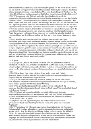 die Gerichte nicht zu scharf sind, doch zum wenigsten geißeln vor den Juden in den Schulen
und uns endlich als vogelfrei vor die Stadt hinausstoßen. Wahrlich, für solch eine Bescherung
möchte ich mich schon zum voraus bedanken! Was nützt da alle Klugheit, Wahrheit und die
vollste Ehrlichkeit, wo als Gegensatz die willkürlichste Gewalt in ihrem blinden Eifer wütet?
[136,07] Wenn es eine volle Wahrheit und rechte Gerechtigkeit gibt, wofür die
gegenwärtige Menschheit nicht den entferntesten Sinn hat, so muß auch bei uns der römische
Grundsatz gelten: ,Zugrunde gehe alle Welt; aber die volle Gerechtigkeit werde geübt!‘ Die
wahre Tugend finde stets ihren sichern Lohn; die Lüge, der Neid, der Geiz, die Falschheit und
alle Ungerechtigkeit aber finde stets ihre unerbittlichste Strafe! Wollen wir mit der nun nahe
allgemein verworfen schlechten Menschheit etwas ausrichten, so müssen wir wie Engel über
Sodom und Gomorra auftreten. Der uns hört und annimmt in Deinem Namen, dem werde der
Lohn Deiner Gnade; der uns aber nicht hören und annehmen will, über den komme eine
Plage! Der uns aber verfolgen will und ziehen vor ein weltlich Gericht, über den falle ein
verzehrend Feuer aus dem Himmel und tue mit ihm, wie es einst mit den Sodomitern getan
hat!
[136,08] Wenn Du, Herr, uns also zu wirken zulässest, da werden wir auch ganz
entschieden gute Folgen dieser nunmaligen Sendung zustande bringen; dürfen wir aber nicht
also vorgehen mit der über alle Maßen verderbten und verdorbenen Menschheit, so ist alle
unsere Mühe und Arbeit vergeblich. Wir werden am Ende gesteinigt, und Du Selbst wirst, so
es irgend möglich ist, getötet werden, und unsere immens vielen Widersacher werden lachend
über unsere Leichname siegestrunken einhergehen. Und das wird auch alles sein, was wir mit
aller der unzeitigen Güte, Nachgiebigkeit und Sanftmut ausrichten werden. Kurz und gut, man
muß, um mit dem Satan etwas auszurichten, ihm entweder einen vollkommenen Herrn zeigen
oder ihm als Knecht dienen, sonst ist alles nichts!“

137. Kapitel
[137,01] Sage Ich: „Weil du ein Mensch von dieser Erde bist, so redest du auch wie
ein Mensch von dieser Erde. Der aber von oben herab ist, Der redet anders, weil Er allein
einsieht und gar wohl kennt, was zu jeder Zeit dem Menschen not tut, damit dessen Geist frei
werde von der Allgewalt und vom Zorne Gottes und gelange zur wahren Selbständigkeit für
ewig.
[137,02] Denn dieser Erde Leben gibt dem Geiste weder Leben noch Freiheit
desselben, sondern den Tod; aber der Tod dieser Erde ist die Ausgeburt des Geistes zum
ewigen Leben und dessen wahrer ewiger Freiheit.
[137,03] So Ich aber schon menschlich reden will, so sage Ich dir, daß alles das und
noch weit mehr schon mit der Menschheit vorgenommen worden ist, und sage es dir selbst,
wo da sind die goldenen Früchte nach deiner Meinung!
[137,04] Was geschah bei den Zeiten Noahs, und um wieviel sind dadurch die
Menschen diesirdisch besser geworden, als sie es vor Noah waren? Was geschah bald darauf
zu Sodom und Gomorra?
[137,05] Und sieh, alle nunmaligen Heiden bis auf die Mohren und Siniten im
äußersten Morgenlande sind Lots Nachkommen, auch viele ganz tierisch wild gewordene
Skythen, die der Erde mitternächtliche Länder bewohnen; wie findest du sie, trotz der
Lektion, die ihr Vater Lot erfuhr?
[137,06] Gehe hin nach Ägypten und prüfe die Völker, um wieviel sie besser
geworden sind durch die sieben Plagen! Was hat Moses alles getan, was so manche
Propheten?!
[137,07] Vierzig Jahre ließ Jehova die zu arg gewordenen Juden in der babylonischen
Gefangenschaft elendigst schmachten, wie die schlechtesten Lasttiere sind sie behandelt
worden, mit der Kost der Schweine und Hunde sind sie gefüttert worden; die lieblichen
Töchter der Juden sind unter Geißelung und allerlei Martern von den übermütigen
Babyloniern bei Tag und Nacht geschändet worden bis zum Tode, ebenso die Knaben und
Jünglinge, die zuvor verschnitten wurden! Gehe hin und frage die hohen und stolzen Juden
alle, um wie vieles sie besser geworden sind auf solch eine Lektion!
 