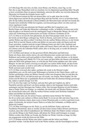 [137,08] Zeige Mir eine Zeit, ein Jahr, einen Monat, eine Woche, einen Tag, wo der
Herr die zu arge Menschheit nicht im einzelnen wie im allgemeinen gezüchtigt hätte! Da gibt
es kein verschontes Haus im ganzen Judenlande; antworte dir selbst, um wievieles darum die
Menschen im Grunde des Grundes besser sind?! –
[137,09] Darum kommst du Mir mit deinem Rate viel zu spät; denn das ist alles
schon dagewesen und hat für den geistigen Weg auch das bewirkt, was es zu bewirken hatte;
aber für das äußere diesirdische Lebensverhältnis der Menschen kann und darf im Grunde des
Grundes kein merklicher Effekt hervorgehen, weil dessentwegen allein von oben auch nie
etwas zugelassen wurde.
[137,10] So Ich aber nun abermals mit Donner und Blitz das Evangelium vom
Reiche Gottes auf Erden den Menschen verkündigen wollte, so bedürfte Ich dazu euer nicht;
denn da gäbe es im Himmel noch der mächtigsten Engel in übergroßer Menge, die sich auf
solch eine Verbreitung des Gottesreiches auf Erden viel besser verständen als ihr.
[137,11] Aber es ist nun die Zeit gekommen, die dem Elias gezeigt wurde, als er in
der Grotte auf dem Berge verborgen lag. Nicht im Sturme, auch nicht im Feuer, sondern im
sanften Wehen zog Jehova einher! Und diese Zeit des sanften Wehens Jehovas vor der Grotte
dieser Welt ist nun da! Darum wollen und dürfen wir nun auch weder mit Sturm noch mit
Feuer ausziehen, sondern nach der ewigen Ordnung Gottes mit aller Liebe, Sanftmut und
Geduld! Aber die Klugheit sollt ihr nicht außer acht lassen! Denn wohl sehe Ich, daß ihr nun
als Lämmer unter die reißenden Wölfe ziehet; aber so ihr klug seid, so werdet ihr dennoch
vieles ausrichten!
[137,12] Hütet euch darum vor den gewissen (Wolfs-)Menschen und habt keine
Sache mit ihnen; denn solche sind es, die euch überantworten werden und ziehen vor ihre
Rathäuser und werden euch auch geißeln in ihren Schulen, – und das ehestens, so ihr dumm
und zu wenig klug seid! (Matth.10,17) So ein Lamm auf dem Söller des Hauses sich befindet,
dahin der Wolf nicht gelangen kann, so wird ihm der Wolf nichts anhaben trotz aller seiner
Blutgier. So aber das Lamm vorwitzig ist und geht vom sichern Söller hinab, um den Feind
sich näher anzusehen, so muß es sich selbst zur Schuld schreiben, so es (Matth.10,18) vom
Wolfe zerrissen und verzehrt wird.
[137,13] Man wird euch aber später, nachdem Ich werde in die Himmel wieder
aufgefahren sein, um für euch ewige Wohnungen zu bereiten in des Vaters Hause, wohl vor
Fürsten und Könige ziehen um Meines Namens willen zum Zeugnisse über sie und über die
Heiden (Matth.10,18), auf daß da auch nun voll werde, was Jesajas, Mein Prophet, für alle
Zeiten und für Mein nun zu gründendes Reich auf Erden über die dummen Könige geweissagt
hat, indem er sprach (Jesajas 32,6-20):
[137,14] ,Ein Narr redet von Narrheit, und sein Herz geht mit Unglück um, daß er
Heuchelei anrichte und Irrsal vom Herrn predige, damit er die hungrigen Seelen noch mehr
aushungere und den Durstigen das Trinken wehre. Des Geizigen Regieren ist eitel Schaden;
denn er findet Tücke zur Genüge, zu verderben, die elend sind, mit falschen Worten, wenn er
des Armen Recht reden soll. Aber die rechten Fürsten werden auch fürstliche Gedanken
haben und darüber das Recht halten.
[137,15] Stehet aber auf, ihr stolzen Frauen, und höret meine Stimme! Ihr Töchter,
die ihr so sicher seid, nehmet zu Ohren meine Rede! Es ist um ein Jahr und einen Tag zu tun,
so werdet ihr Sicheren zittern; denn wenn es keine Weinernte gibt, so wird es auch kein Lesen
geben. Erschrecket, ihr stolzen Frauen! Denn es ist hohe Zeit vorhanden, zu blößen und zu
gürten die Lenden!
[137,16] Man wird klagen um die Äcker, ja, um die lieblichen Äcker, und um die
fruchtbaren Weinstöcke; denn es werden auf dem Acker meines Volkes Dornen und Hecken
wachsen, dazu über allen Freudenhäusern der fröhlichen Stadt. Die Paläste werden verlassen
sein und die Menge in der Stadt einsam, daß darum die Türme und Festungen zu ewigen
Höhlen werden, dem Wilde zur Freude, den Herden zur Weide. Und das so lange, bis über
uns ausgegossen werde der Geist aus der Höhe.
[137,17] Sodann wird die Wüste zum Acker werden und der Acker zum Walde
gerechnet werden. Und das Recht wird in der Wüste wohnen, und die Gerechtigkeit auf dem
 