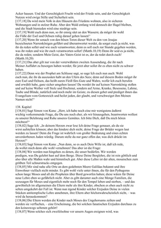 Acker hausen. Und der Gerechtigkeit Frucht wird der Friede sein, und der Gerechtigkeit
Nutzen wird ewige Stille und Sicherheit sein.
[137,18] Da wird mein Volk in den Häusern des Friedens wohnen, also in sicheren
Wohnungen und in stolzer Ruhe. Aber den Wald entlang wird dennoch der Hagel bleiben,
und die Stadt hienieden wird eine niedrige sein.
[137,19] Wohl euch denn nun, so ihr emsig säet an den Wassern; da möget ihr wohl
die Füße der Esel und Ochsen ruhig darauf gehen lassen!‘
[137,20] Wenn ihr sonach von den bösen Toren dieser Welt zu den von Jesajas
bezeichneten Narrenkönigen geführt und überantwortet werdet, da sorget euch ja nicht, was
ihr da reden sollet und wie euch verantworten; denn es soll euch zur Stunde gegeben werden,
was ihr reden und wie ihr euch verantworten sollet! (Matth.10,19) Denn ihr seid es ja nicht,
die da reden; sondern Mein Geist, des Vaters Geist ist es, der da redet durch euch!
(Matth.10,20)
[137,21] Das aber gilt nur von der vorerwähnten zweiten Aussendung, die ihr nach
Meiner Auffahrt zu besorgen haben werdet; für jetzt aber sollet ihr es eben nicht zu schwer
haben.
[137,22] Denn wie der Prophet am Schlusse sagt, so sage Ich euch nun auch: Wohl
euch nun, die ihr da auszusäen habt an den Ufern des Sees; denn auf diesem Boden möget ihr
eure Esel und Ochsen, das heißt euren Fleiß fürs Gute und Wahre, wofür Ich euch berufen
und erwählt habe, ganz sicher umgehen lassen! Da werdet ihr auf keinen Narrenkönig stoßen
und auf keine Weiber voll Stolz und Hochmut, sondern auf Arme, Kranke, Besessene, Lahme,
Taube und Blinde, natürlich und noch mehr im Geiste; zu diesen gehet und prediget ihnen das
Evangelium vom Gottesreich und heilet jeden, der glaubt, und verschweiget ihm Meinen
Namen nicht!“

138. Kapitel
[138,01] Sagt Simon von Kana: „Herr, ich habe noch eine mir wenigstens äußerst
wichtig vorkommende Frage, die Du uns noch eher, als wir hinausgehen, beantworten wollest
zu unserer Belehrung und Ruhe unseres Gemütes. Ich bitte Dich, daß Du mich hören
möchtest!“
[138,02] Sage Ich: „In deinem Herzen zwar lese Ich deine Frage genauer, als du sie
wirst aufstellen können; aber das hindere dich nicht, deine Frage der Brüder wegen laut
werden zu lassen! Denn die Frage ist wahrlich von großer Bedeutung und eines echten
unverdorbenen Juden würdig. Darum stelle du nur ganz offen dar, was dich drückt im
Herzen!“
[138,03] Sagt Simon von Kana: „Nun denn, so es auch Dein Wille ist, daß ich rede,
da wollet mich denn alle wohl vernehmen! Das aber ist die Frage:
[138,04] Wir werden nun hingehen zu denen, die unser bedürfen. Wir werden
predigen, was Du gelehrt hast auf dem Berge. Diese Deine Berglehre, die ist rein göttlich und
also über alle Maßen wahr und himmlisch gut. Aber diese Lehre ist der alten, mosaischen zum
größten Teil schnurstracks entgegen.
[138,05] Mir sind nahe alle Orte an dem gedehnten Meere Galiläas bekannt und ihre
Einwohner vielfach nicht minder. Es gibt wohl viele unter ihnen, die für den Pythagoras
schon lange Moses und all die Propheten über Bord geworfen haben; diese wären für Deine
neue Lehre eben so gefährlich nicht. Aber es gibt darunter auch eine Menge Familien, die
sozusagen für Moses und eigentlich mehr noch für den Tempel leben und sterben, – und das
gewöhnlich im allgemeinen die Eltern mehr als ihre Kinder, obschon es eben auch nicht zu
selten umgekehrt der Fall ist. Wenn nun irgend Kinder solcher Erzjuden Deine in vielen
Stücken antitemplische Lehre annehmen, ihre Eltern aber höchstwahrscheinlich nicht, – was
wird da herauskommen?
[138,06] Die Eltern werden die Kinder nach Moses des Ungehorsams zeihen und
werden sie verfluchen, – eine Erscheinung, die bei solchen fanatischen Erzjuden durchaus zu
den keineswegs seltenen gehört!
[138,07] Wenn solches sich zweifelsohne vor unsern Augen ereignen wird, was
 