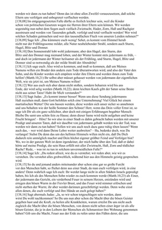 werden wir dann zu tun haben? Denn das ist ohne allen Zweifel vorauszusetzen, daß solche
Eltern uns verfolgen und unbegrenzt verfluchen werden.
[138,08] Im entgegengesetzten Falle dürfte es freilich leichter sein, weil die Kinder
schon von politischen Gesetzen wegen nie Herren ihrer Eltern sein können. Wir werden
sogestaltig nun nebst dem Segen auch vielfach Zwietracht, Hader, Zorn, Haß und Rachgier
ausstreuen und werden von Tausenden gehaßt, verfolgt und total verflucht werden! Wer wird
solchen Schaden gutmachen und wer den tausendfachen Fluch von unseren Lenden nehmen?“
[138,09] Sage Ich: „Das kümmere euch wenig! Sehet, es kommt vom Himmel herab
nicht nur der Frühlingssonne milder, alle Natur neubelebender Strahl, sondern auch Sturm,
Hagel, Blitz und Donner.
[138,10] Den Sonnenstrahl lobt wohl jedermann; aber den Hagel, den Sturm, den
Blitz und den Donner mag niemand loben, und der Winter kommt stets jedermann zu früh, –
und doch ist jedermann der Winter heilsamer als der Frühling, und Sturm, Hagel, Blitz und
Donner sind so notwendig als der milde Strahl der Abendröte!
[138,11] Ich sage euch: Also wird es kommen, und muß so kommen, daß um Meines
Namens willen ein Bruder den andern zum Tode überantworten wird, und also der Vater den
Sohn, und die Kinder werden sich empören wider ihre Eltern und werden ihnen zum Tode
helfen! (Matth.10,21) Ihr selbst aber müsset gehasset werden von jedermann der eigentlichen
Welt, wie sie jetzt ist, um Meines Namens willen!
[138,12] Wer aus euch sich aber daran nicht stoßen, sondern beharren wird bis ans
Ende, der wird selig werden (Matth.10,22); denn leichten Kaufs gibt der Satan seine Beute
nicht aus seiner Tatze! Habt ihr Mich verstanden?“
[138,13] Sagt Judas: „Es kommt immer besser! Wenn uns diese Sendung jedermanns
Haß zuziehen muß, dann Gott befohlen solch eine Unternehmung! Viel Glück bei einem
martialischen Wetter! Die uns hassen werden, diese werden sich unser sicher so annehmen
und uns behalten wie der heiße Sommer den Schnee! Herr, wenn das Dein voller Ernst ist, so
sage ich Dir als ein ganz schlichter, aber doch mit einigen Erfahrungen begabter Mensch:
Bleibe Du samt uns schön fein zu Hause; denn dieser Same wird nicht aufgehen und keine
Frucht bringen! – Höre! So wir also in einer Stadt es dahin gebracht haben werden mit unserer
Predigt und unseren Taten, daß wir daselbst von jedermann gehaßt werden wie der Tod, was
werden wir dann zu tun haben? Sollen wir uns auch noch dazu ganz ruhig töten lassen? Wenn
auch das, – wer wird dann Deine Lehre weiter ausbreiten? – Ha, bedenke doch, was Du
verlangst! Siehst Du denn das um des hellsten Himmels willen nicht ein, daß Du Dich
dadurch rein unmöglich machst und Dein höchst eigener größter Feind und Verfolger bist?
Wo, wo in der ganzen Welt ist denn irgendeiner, der mich haßte über den Tod, daß er dabei
hörte auf meine Predigt, die sein Haus erfüllt mit aller Zwietracht, Haß, Zorn und tödlicher
Rache? Rede, – was ist zu tun in solchem unvermeidlichen Falle?“
[138,14] Sage Ich: „Du redest allzeit, wie du es verstehst; wir reden aber, wie wir es
verstehen. Du verstehst alles grobweltlich, während hier aus den Himmeln geistig gesprochen
wird.
[138,15] So du und jemand anders miteinander aber schon eine gar so große Furcht
vor den Menschen habt, so fliehet denn aus einer Stadt, da man euch verfolgen wird, in eine
andere! Denn wahrlich sage Ich euch: Ihr werdet lange nicht in allen Städten Israels gepredigt
haben, bis Ich als des Menschen Sohn wieder zu euch kommen werde (Matth.10,23) als Einer,
der jedermann das Gericht, ein verderbend Feuer in seinem Herzen, entzünden wird und
erregen den bösen Wurm in der Frevler Brust, und das Feuer wird nimmer erlöschen und
nicht sterben der Wurm; ihr aber werdet darinnen gerechtfertigt werden. Denn wehe einst
allen denen, die euch verfolgt und ihre Hände an euch gelegt haben!“
[138,16] Sagt abermals Judas: „Ja, so wir schon totgeschlagen sein werden, dann
wirst Du wohl nachkommen! So Du uns nun aber schon die Macht über die bösen Geister
gegeben hast und die Kraft, zu heilen alle Krankheiten, warum erteilst Du uns nicht auch
zugleich die Macht über die bösen Menschen, von denen nicht selten einer ärger ist als alle
bösen Geister, die je in den Leibern der Menschen als Schmarotzer ihre Wohnung genommen
haben? Gib uns die Macht, Feuer aus der Erde zu rufen unter den Füßen derer, die uns
 