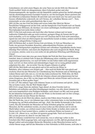 Gotteslästerer, mit solch einem Magier, der seine Taten nur mit der Hilfe des Obersten der
Teufel ausführt! Solch ein allergemeinster, übers Eichenholz grober und roher
Zimmermannsgeselle, der irgendwo mit der Satanshilfe zaubern gelernt hat, barfuß einhergeht
und des allerhundsgemeinsten Gesindels Freund ist, mit ihm herumgeht, Huren annimmt und
mit öffentlich zu bekannten Sündern ißt und trinkt und somit durch sein Tun und Lassen dem
Gesetze offenbarlichst widerstrebt, der soll Christus, der verheißene Messias sein?! – Nein,
nimmermehr sei eine solch gotteslästerliche Idee in uns!“
[005,16] Das war das Urteil der hohen und weisen Juden über Mich bei Meiner
fleischlichen Vollgegenwart auf der Erde; und das haargleiche Urteil besteht noch zur Stunde
über Mich unter Millionen, die durchaus von einem sanftmütigen, herablassenden und Sein
Wort haltenden Gott nichts hören wollen!
[005,17] Ihr Gott muß erstens sehr hoch über allen Sternen wohnen und vor lauter
endlosester Erhabenheit nahe gar nicht existieren; geringere Dinge als Sonnen darf Er gar
nicht erschaffen, so Er ein würdiger Gott sein will! Zweitens darf Er Sich nicht unterstehen,
irgend eine und schon am allerwenigsten die menschliche Gestalt zu haben, sondern muß bloß
so irgend ein unbegreifliches Unding sein!
[005,18] Drittens darf, so doch Christus Gott sein könnte, Er Sich nur Menschen vom
Fache, nur gewissen Sozietäten, Konzilien, außerordentlichen Pietisten, mit einem
sogenannten Heiligenschein umgebenen Zeloten und vollendeten Tugendhelden durchs innere
lebendige Wort mitteilen, und einem also Beglückten aber auch alsogleich die Macht, Berge
zu versetzen, erteilen; sonst ist es rein nichts mit der göttlichen Mitteilung und Offenbarung
Christi!
[005,19] Einem Laien oder etwa gar einem Sünder darf Sich der Herr Jesus nimmer
mitteilen; denn in solchem Falle ist dann die Offenbarung schon verdächtig und wird nicht
angenommen gleicherweise, wie auch Ich Selbst von den hohen Juden nicht angenommen
ward, weil Ich vor ihren stolzen und ruhmsüchtigen Augen viel zu wenig göttlich nobel
aufgetreten bin; aber – das tut nichts! Nur das Zeugnis Johannis ist gültig!
[005,20] Die Welt bleibt sich stets gleich und ist fort und fort die Wüste zu
Bethabara, allwo Johannes sein Zeugnis gab. – Aber auch Ich bleibe Mir stets gleich und
erscheine allzeit bei den Menschen zur Unterdrückung ihres Hochmuts und zur Belebung der
wahren Demut und Liebe stets so, wie Ich den Juden erschienen bin. Wohl allen, die Mich
also erkennen und aufnehmen, wie Mich der Johannes erkannt und aufgenommen hat laut
seines Zeugnisses, das er Mir vor den Augen und Ohren der stolzen Priester und Leviten aus
Jerusalem gab zu ihrem großen Ärger!
Ev.Joh.1,29. Des anderen Tages sieht Johannes Jesum zu sich kommen und spricht: „Siehe,
Das ist Gottes Lamm, Das der Welt Sünden trägt!“
[005,21] Er zeuget ihnen des nächsten Tages darauf, als diese Forscher noch zu
Bethabara sich aufhielten und allda Erkundigungen machten, was alles dieser Johannes tue
und worin hauptsächlich seine Predigten beständen, noch einmal von Mir, und zwar gerade
bei der bekannten Gelegenheit, als Ich aus der Wüste zu ihm komme und von ihm verlange,
daß er Mich taufe mit dem Wasser des Stromes.
[005,22] Schon als Ich Mich ihm nähere, macht er den Führer dieser Forscher, der
über die Nacht das, was er von Johannes tags vorher vernommen hatte, in eine beachtenswerte
Erwägung zog, auf Mich aufmerksam und sagt: „Sieh', Der dorther Kommende ist das Gottes-
Lamm, Das alle Schwäche der Menschen auf Seine Schultern gelegt hat, auf daß die
Menschen, die Ihn aufnehmen werden, ein neues Leben aus Ihm nehmen und in sich die
Macht haben werden, aus solchem neuen Leben Gottes Kinder zu heißen; denn weder im
Sturme noch im Feuer kommt Jehova, sondern im sanftesten Wehen nur kommt er.“
Ev.Joh.1,30. „Dieser ist es, von Dem ich (gestern) gesagt habe: Nach mir kommt ein Mann,
Der vor mir gewesen ist; denn Er war eher denn ich.“
[005,23] Johannes wiederholt hier noch einmal das, was er schon tags vorher zu den
Forschern über Mich ausgesagt hatte, und zeugt einerseits von Mir, daß Ich gleichsam als ein
Spiegel wahrer und notwendiger Demut des Menschen zu den Menschen komme und in
solcher Demut zeuge, daß Ich den Menschen in ihrer Schwäche zu Hilfe komme, nicht aber in
 