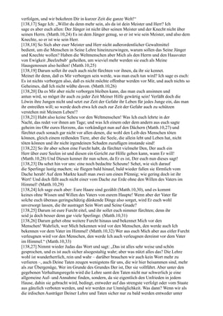 verfolgen, und wir bekehren Dir in kurzer Zeit die ganze Welt!“
[138,17] Sage Ich: „Willst du denn mehr sein, als da ist dein Meister und Herr? Ich
sage es aber euch allen: Der Jünger ist nicht über seinen Meister und der Knecht nicht über
seinen Herrn. (Matth.10,24) Es ist dem Jünger genug, so er ist wie sein Meister, und also dem
Knechte, so er ist wie sein Herr.
[138,18] So Sich aber euer Meister und Herr nicht außerordentlicher Gewaltmittel
bedient, um die Menschen in Seine Lehre hineinzuzwingen, warum sollen das Seine Jünger
und Knechte wollen? Haben die Weltmenschen aber Mich als den Herrn und den Hausvater
von Ewigkeit ,Beelzebub‘ geheißen, um wieviel mehr werden sie euch als Meine
Hausgenossen also heißen! (Matth.10,25)
[138,19] Darum sollet ihr euch auch nicht fürchten vor ihnen, da ihr sie kennet.
Meinet ihr denn, daß es Mir verborgen sein werde, was man euch tun wird? Ich sage es euch:
Es ist nichts verborgen also, daß es nicht möchte offenbar werden vor Mir, und auch nichts so
Geheimes, daß Ich nicht wüßte davon. (Matth.10,26)
[138,20] Da es Mir aber nicht verborgen bleiben kann, das man euch ansinnen und
antun wird, so möget ihr auch zu jeder Zeit Meiner Hilfe gewärtig sein! Verläßt doch die
Löwin ihre Jungen nicht und setzt zur Zeit der Gefahr ihr Leben für jedes Junge ein, das man
ihr entreißen will; so werde doch etwa Ich euch zur Zeit der Gefahr auch zu schützen
verstehen mit Meinem Leben!?
[138,21] Habt also keine Scheu vor den Weltmenschen! Was Ich euch lehrte in der
Nacht, das redet vor ihnen am Tage; und was Ich einem oder dem andern aus euch sagte
geheim ins Ohr eures Herzens, das verkündiget nun auf den Dächern (Matth.10,27) und
fürchtet euch sonach gar nicht vor allen denen, die wohl den Leib des Menschen töten
können, gleich einem reißenden Tiere, aber die Seele, die allein lebt und Leben hat, nicht
töten können und ihr nicht irgendeinen Schaden zuzufügen imstande sind!
[138,22] So ihr aber schon eine Furcht habt, da fürchtet vielmehr Den, Der auch ein
Herr über eure Seelen ist und diesen ein Gericht zur Hölle geben kann, wann Er will!
(Matth.10,28) Und Diesen kennet ihr nun schon, da Er es ist, Der euch nun dieses sagt!
[138,23] Da sehet hin vor uns: eine noch bedachte Scheune! Sehet, wie sich darauf
die Sperlinge lustig machen; sie fliegen bald hinauf, bald wieder fallen sie förmlich vom
Dache herab! Auf dem Markte kauft man zwei um einen Pfennig; wie gering doch ist ihr
Wert! Und doch fällt auch nicht einer vom Dache zur Erde ohne den Willen des Vaters im
Himmel! (Matth.10,29)
[138,24] Ich sage euch aber: Eure Haare sind gezählt (Matth.10,30), und es kommt
keines ohne Wissen und Willen des Vaters von eurem Haupte! Wenn aber der Vater für
solche euch überaus geringschätzig dünkende Dinge also sorget, wird Er euch wohl
unversorgt lassen, die ihr austraget Sein Wort und Seine Gnade?
[138,25] Darum ist eure Furcht eitel, und ihr sollet euch nimmer fürchten; denn ihr
seid ja doch besser denn gar viele Sperlinge. (Matth.10,31)
[138,26] Darum gehet ohne weitere Furcht hinaus und bekennet Mich vor den
Menschen! Wahrlich, wer Mich bekennen wird vor den Menschen, den werde auch Ich
bekennen vor dem Vater im Himmel! (Matth.10,32) Wer aus euch Mich aber aus eitler Furcht
verleugnen wird vor den Menschen, den werde Ich auch verleugnen dereinst vor dem Vater
im Himmel.“ (Matth.10,33)
[138,27] Nimmt wieder Judas das Wort und sagt: „Das ist alles sehr weise und schön
gesprochen, und es ist auch sicher alsogestaltig wahr; aber was nützt alles das? Die Lehre
wohl ist wunderherrlich, rein und wahr – darüber brauchen wir auch kein Wort mehr zu
verlieren –, auch Deine Taten zeugen wenigstens für uns, die wir hier beisammen sind, mehr
als zur Übergenüge, Wer im Grunde des Grundes Der ist, Der sie vollführt. Aber unter den
gegebenen Verhaltungsregeln wird die Lehre samt den Taten nicht nur schwerlich je eine
allgemeine Auf- und Annahme finden, sondern, da sie eigentlich den Unfrieden in jedem
Hause, dahin sie gebracht wird, bedingt, entweder auf das strengste verfolgt oder vom Staate
aus gänzlich verboten werden, und wir werden zur Unmöglichkeit. Was dann? Wenn wir als
die irdischen Austräger Deiner Lehre und Taten sicher nur zu bald werden entweder unter
 