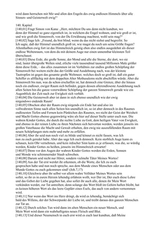 wird dann herrschen mit Mir und allen den Engeln des ewig endlosen Himmels über alle
Sinnen- und Geisterwelt ewig!“

140. Kapitel
[140,01] Fragt Simon von Kana: „Herr, möchtest Du uns denn nicht kundtun, wo
denn der Himmel so ganz eigentlich ist, in welchem die Engel wohnen, und wie groß er ist,
und wie groß die Sinnenwelt, von der Du Erwähnung machtest, wohl sein mag?“
[140,02] Sage Ich: „Freund, du bist blind, wenn du das nicht siehst und begreifst. So
Ich sagte, daß der Himmel unendlich groß ist, wie magst du noch um seine Größe fragen?
Allenthalben ewig fort ist das Himmelreich geistig eben also endlos ausgedehnt als dieser
endlose Weltenraum, von dem du mit deinem Auge nur einen unnennbar kleinsten Teil
überschaust.
[140,03] Diese Erde, die große Sonne, der Mond und alle die Sterne, die dort, wo sie
sind, lauter übergroße Welten sind, etliche viele tausendmal tausend Millionen Male größer
denn diese Erde, – das alles zusammen ist im Verhältnis zur endlos großen Schöpfung der
Sinnenwelt bei weitem nicht das der Größe und Ausdehnung nach, was der kleinste
Tautropfen ist gegen das gesamte große Weltmeer, welches doch so groß ist, daß ein guter
Schiffer es allflächig mit dem doppelten Alter Methusalems nicht abschiffen würde. Aber die
Sinnenwelt bis nun, was da schon erschaffen ist, hat dennoch eine Grenze, über die hinaus
noch ein endloser, ewiger Raum sich befindet, gegen dessen allerendloseste Ausdehnung nach
allen Seiten hin die ganze vorerwähnte Schöpfung der ganzen Sinnenwelt gerade wie ein
Augenblick der Zeit nach zur Ewigkeit sich verhält.
[140,04] Die Geisterwelt aber ist dann in sich ebenso unendlich wie der ewig
nirgendswo endende Raum!
[140,05] Obschon aber der Raum ewig nirgends ein Ende hat und also im
vollwahrsten Sinne nach allen Seiten hin unendlich ist, so ist aber dennoch in des Raumes
endlosesten Tiefen und Fernen kein Pünktchen des Raumes, wo nicht der Geist der Weisheit
und Macht Gottes ebenso gegenwärtig wäre als hier auf dieser Stelle unter euch nun. Die
wahren Kinder Gottes, die durch die rechte Liebe zu Gott, dem heiligen Vater von Ewigkeit,
und ebenso in der reinen Liebe zu ihren Nächsten sich hervortun werden, werden jenseits im
großen Vaterhause die Macht und Gewalt erhalten, den ewig nie auszufüllenden Raum mit
neuen Schöpfungen stets mehr und mehr zu erfüllen.
[140,06] Aber ihr seid nun noch viel zu blöde und könnet es nicht fassen, was Ich
nun zu euch geredet habe. Aber das sage Ich euch dennoch: Kein sterblich Auge kann es
schauen, kein Ohr vernehmen, und kein irdischer Sinn kann es je erfassen, was die, so würdig
werden, Kinder Gottes zu heißen, jenseits im Himmelreich erwartet!
[140,07] Denn vor den Augen der wahren Kinder Gottes werden die Erden, Sonnen
und Monde wie schimmernder Staub schweben.
[140,08] Darum seid nicht nur Hörer, sondern vielmehr Täter Meines Wortes!
[140,09] Aus der Tat erst werdet ihr erkennen, ob die Worte, die Ich zu euch
gesprochen habe und nun noch spreche, aus dem Munde eines Menschen oder aus dem
Munde Gottes zu euch gekommen sind! (Joh.7,17)
[140,10] Gleichwie aber ihr selbst vor allem wahre Volltäter Meines Wortes sein
sollet, so ihr es in euren Herzen lebendig erfahren wollt, wer Der ist, Der euch diese Lehre
und das Gebot der Liebe gegeben hat, also sollet ihr auch alle, denen ihr Mein Wort
verkünden werdet, zur Tat antreiben; denn solange das Wort bloß im Gehirn haften bleibt, hat
es keinen höheren Wert als das leere Geplärr eines Esels, das auch von andern vernommen
wird.
[140,11] Nur wenn das Wort ins Herz dringt, da wird es lebendig, bemächtigt sich
bald des Willens, der der Schwerpunkt der Liebe ist, und treibt daraus den ganzen Menschen
zur Tat an.
[140,12] Durch solches Tun wird dann im alten Menschen ein neuer Mensch, und
Mein Wort wird dann ein wahrhaftigstes neues Fleisch und Blut.
[140,13] Und dieser Neumensch in euch erst wird es euch laut kundtun, daß Meine
 