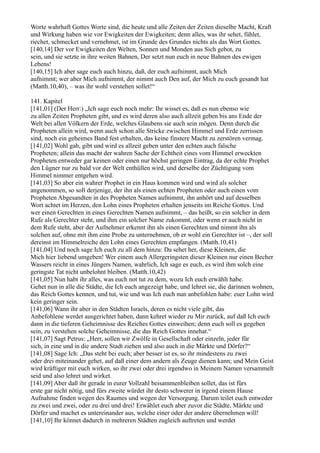 Worte wahrhaft Gottes Worte sind, die heute und alle Zeiten der Zeiten dieselbe Macht, Kraft
und Wirkung haben wie vor Ewigkeiten der Ewigkeiten; denn alles, was ihr sehet, fühlet,
riechet, schmecket und vernehmet, ist im Grunde des Grundes nichts als das Wort Gottes.
[140,14] Der vor Ewigkeiten den Welten, Sonnen und Monden aus Sich gebot, zu
sein, und sie setzte in ihre weiten Bahnen, Der setzt nun euch in neue Bahnen des ewigen
Lebens!
[140,15] Ich aber sage euch auch hinzu, daß, der euch aufnimmt, auch Mich
aufnimmt; wer aber Mich aufnimmt, der nimmt auch Den auf, der Mich zu euch gesandt hat
(Matth.10,40), – was ihr wohl verstehen sollet!“

141. Kapitel
[141,01] (Der Herr:) „Ich sage euch noch mehr: Ihr wisset es, daß es nun ebenso wie
zu allen Zeiten Propheten gibt, und es wird deren also auch allzeit geben bis ans Ende der
Welt bei allen Völkern der Erde, welches Glaubens sie auch sein mögen. Denn durch die
Propheten allein wird, wenn auch schon alle Stricke zwischen Himmel und Erde zerrissen
sind, noch ein geheimes Band fest erhalten, das keine finstere Macht zu zerstören vermag.
[141,02] Wohl gab, gibt und wird es allzeit geben unter den echten auch falsche
Propheten; allein das macht der wahren Sache der Echtheit eines vom Himmel erweckten
Propheten entweder gar keinen oder einen nur höchst geringen Eintrag, da der echte Prophet
den Lügner nur zu bald vor der Welt enthüllen wird, und derselbe der Züchtigung vom
Himmel nimmer entgehen wird.
[141,03] So aber ein wahrer Prophet in ein Haus kommen wird und wird als solcher
angenommen, so soll derjenige, der ihn als einen echten Propheten oder auch einen vom
Propheten Abgesandten in des Propheten Namen aufnimmt, ihn anhört und auf desselben
Wort achtet im Herzen, den Lohn eines Propheten erhalten jenseits im Reiche Gottes. Und
wer einen Gerechten in eines Gerechten Namen aufnimmt, – das heißt, so ein solcher in dem
Rufe als Gerechter steht, und ihm ein solcher Name zukommt, oder wenn er auch nicht in
dem Rufe steht, aber der Aufnehmer erkennt ihn als einen Gerechten und nimmt ihn als
solchen auf, ohne mit ihm eine Probe zu unternehmen, ob er wohl ein Gerechter ist –, der soll
dereinst im Himmelreiche den Lohn eines Gerechten empfangen. (Matth.10,41)
[141,04] Und noch sage Ich euch zu all dem hinzu: Da sehet her, diese Kleinen, die
Mich hier liebend umgeben! Wer einem auch Allergeringsten dieser Kleinen nur einen Becher
Wassers reicht in eines Jüngers Namen, wahrlich, Ich sage es euch, es wird ihm solch eine
geringste Tat nicht unbelohnt bleiben. (Matth.10,42)
[141,05] Nun habt ihr alles, was euch not tut zu dem, wozu Ich euch erwählt habe.
Gehet nun in alle die Städte, die Ich euch angezeigt habe, und lehret sie, die darinnen wohnen,
das Reich Gottes kennen, und tut, wie und was Ich euch nun anbefohlen habe: euer Lohn wird
kein geringer sein.
[141,06] Wann ihr aber in den Städten Israels, deren es nicht viele gibt, das
Anbefohlene werdet ausgerichtet haben, dann kehret wieder zu Mir zurück, auf daß Ich euch
dann in die tieferen Geheimnisse des Reiches Gottes einweihen; denn euch soll es gegeben
sein, zu verstehen solche Geheimnisse, die das Reich Gottes innehat.“
[141,07] Sagt Petrus: „Herr, sollen wir Zwölfe in Gesellschaft oder einzeln, jeder für
sich, in eine und in die andere Stadt ziehen und also auch in die Märkte und Dörfer?“
[141,08] Sage Ich: „Das steht bei euch; aber besser ist es, so ihr mindestens zu zwei
oder drei miteinander gehet, auf daß einer dem andern als Zeuge dienen kann; und Mein Geist
wird kräftiger mit euch wirken, so ihr zwei oder drei irgendwo in Meinem Namen versammelt
seid und also lehret und wirket.
[141,09] Aber daß ihr gerade in eurer Vollzahl beisammenbleiben sollet, das ist fürs
erste gar nicht nötig, und fürs zweite würdet ihr desto schwerer in irgend einem Hause
Aufnahme finden wegen des Raumes und wegen der Versorgung. Darum teilet euch entweder
zu zwei und zwei, oder zu drei und drei! Erwählet euch aber zuvor die Städte, Märkte und
Dörfer und machet es untereinander aus, welche einer oder der andere übernehmen will!
[141,10] Ihr könnet dadurch in mehreren Städten zugleich auftreten und werdet
 