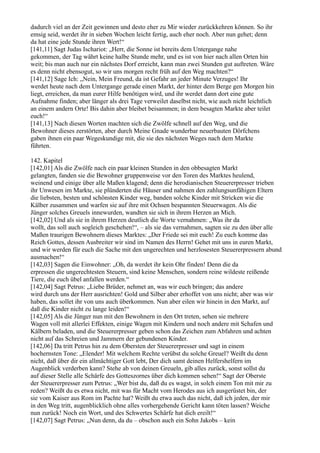 dadurch viel an der Zeit gewinnen und desto eher zu Mir wieder zurückkehren können. So ihr
emsig seid, werdet ihr in sieben Wochen leicht fertig, auch eher noch. Aber nun gehet; denn
da hat eine jede Stunde ihren Wert!“
[141,11] Sagt Judas Ischariot: „Herr, die Sonne ist bereits dem Untergange nahe
gekommen, der Tag währt keine halbe Stunde mehr, und es ist von hier nach allen Orten hin
weit; bis man auch nur ein nächstes Dorf erreicht, kann man zwei Stunden gut auftreten. Wäre
es denn nicht ebensogut, so wir uns morgen recht früh auf den Weg machten?“
[141,12] Sage Ich: „Nein, Mein Freund, da ist Gefahr an jeder Minute Verzuges! Ihr
werdet heute nach dem Untergange gerade einen Markt, der hinter dem Berge gen Morgen hin
liegt, erreichen, da man eurer Hilfe benötigen wird, und ihr werdet dann dort eine gute
Aufnahme finden; aber länger als drei Tage verweilet daselbst nicht, wie auch nicht leichtlich
an einem andern Orte! Bis dahin aber bleibet beisammen; in dem besagten Markte aber teilet
euch!“
[141,13] Nach diesen Worten machten sich die Zwölfe schnell auf den Weg, und die
Bewohner dieses zerstörten, aber durch Meine Gnade wunderbar neuerbauten Dörfchens
gaben ihnen ein paar Wegeskundige mit, die sie des nächsten Weges nach dem Markte
führten.

142. Kapitel
[142,01] Als die Zwölfe nach ein paar kleinen Stunden in den obbesagten Markt
gelangten, fanden sie die Bewohner gruppenweise vor den Toren des Marktes heulend,
weinend und einige über alle Maßen klagend; denn die herodianischen Steuererpresser trieben
ihr Unwesen im Markte, sie plünderten die Häuser und nahmen den zahlungsunfähigen Eltern
die liebsten, besten und schönsten Kinder weg, banden solche Kinder mit Stricken wie die
Kälber zusammen und warfen sie auf ihre mit Ochsen bespannten Steuerwagen. Als die
Jünger solches Greuels innewurden, wandten sie sich in ihrem Herzen an Mich.
[142,02] Und als sie in ihrem Herzen deutlich die Worte vernahmen: „Was ihr da
wollt, das soll auch sogleich geschehen!“, – als sie das vernahmen, sagten sie zu den über alle
Maßen traurigen Bewohnern dieses Marktes: „Der Friede sei mit euch! Zu euch komme das
Reich Gottes, dessen Ausbreiter wir sind im Namen des Herrn! Gehet mit uns in euren Markt,
und wir werden für euch die Sache mit den ungerechten und herzlosesten Steuererpressern abund
ausmachen!“
[142,03] Sagen die Einwohner: „Oh, da werdet ihr kein Ohr finden! Denn die da
erpressen die ungerechtesten Steuern, sind keine Menschen, sondern reine wildeste reißende
Tiere, die euch übel anfallen werden.“
[142,04] Sagt Petrus: „Liebe Brüder, nehmet an, was wir euch bringen; das andere
wird durch uns der Herr ausrichten! Gold und Silber aber erhoffet von uns nicht; aber was wir
haben, das sollet ihr von uns auch überkommen. Nun aber eilen wir hinein in den Markt, auf
daß die Kinder nicht zu lange leiden!“
[142,05] Als die Jünger nun mit den Bewohnern in den Ort treten, sehen sie mehrere
Wagen voll mit allerlei Effekten, einige Wagen mit Kindern und noch andere mit Schafen und
Kälbern beladen, und die Steuererpresser geben schon das Zeichen zum Abfahren und achten
nicht auf das Schreien und Jammern der gebundenen Kinder.
[142,06] Da tritt Petrus hin zu dem Obersten der Steuererpresser und sagt in einem
hochernsten Tone: „Elender! Mit welchem Rechte verübst du solche Greuel? Weißt du denn
nicht, daß über dir ein allmächtiger Gott lebt, Der dich samt deinen Helfershelfern im
Augenblick verderben kann? Stehe ab von deinen Greueln, gib alles zurück, sonst sollst du
auf dieser Stelle alle Schärfe des Gotteszornes über dich kommen sehen!“ Sagt der Oberste
der Steuererpresser zum Petrus: „Wer bist du, daß du es wagst, in solch einem Ton mit mir zu
reden? Weißt du es etwa nicht, mit was für Macht vom Herodes aus ich ausgerüstet bin, der
sie vom Kaiser aus Rom im Pachte hat? Weißt du etwa auch das nicht, daß ich jeden, der mir
in den Weg tritt, augenblicklich ohne alles vorhergehende Gericht kann töten lassen? Weiche
nun zurück! Noch ein Wort, und des Schwertes Schärfe hat dich ereilt!“
[142,07] Sagt Petrus: „Nun denn, da du – obschon auch ein Sohn Jakobs – kein
 