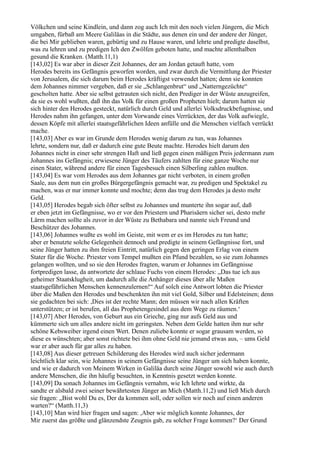 Völkchen und seine Kindlein, und dann zog auch Ich mit den noch vielen Jüngern, die Mich
umgaben, fürbaß am Meere Galiläas in die Städte, aus denen ein und der andere der Jünger,
die bei Mir geblieben waren, gebürtig und zu Hause waren, und lehrte und predigte daselbst,
was zu lehren und zu predigen Ich den Zwölfen geboten hatte, und machte allenthalben
gesund die Kranken. (Matth.11,1)
[143,02] Es war aber in dieser Zeit Johannes, der am Jordan getauft hatte, vom
Herodes bereits ins Gefängnis geworfen worden, und zwar durch die Vermittlung der Priester
von Jerusalem, die sich darum beim Herodes kräftigst verwendet hatten; denn sie konnten
dem Johannes nimmer vergeben, daß er sie „Schlangenbrut“ und „Natterngezüchte“
gescholten hatte. Aber sie selbst getrauten sich nicht, den Prediger in der Wüste anzugreifen,
da sie es wohl wußten, daß ihn das Volk für einen großen Propheten hielt; darum hatten sie
sich hinter den Herodes gesteckt, natürlich durch Geld und allerlei Volksdruckbefugnisse, und
Herodes nahm ihn gefangen, unter dem Vorwande eines Verrückten, der das Volk aufwiegle,
dessen Köpfe mit allerlei staatsgefährlichen Ideen anfülle und die Menschen vielfach verrückt
mache.
[143,03] Aber es war im Grunde dem Herodes wenig darum zu tun, was Johannes
lehrte, sondern nur, daß er dadurch eine gute Beute machte. Herodes hielt darum den
Johannes nicht in einer sehr strengen Haft und ließ gegen einen mäßigen Preis jedermann zum
Johannes ins Gefängnis; erwiesene Jünger des Täufers zahlten für eine ganze Woche nur
einen Stater, während andere für einen Tagesbesuch einen Silberling zahlen mußten.
[143,04] Es war vom Herodes aus dem Johannes gar nicht verboten, in einem großen
Saale, aus dem nun ein großes Bürgergefängnis gemacht war, zu predigen und Spektakel zu
machen, was er nur immer konnte und mochte; denn das trug dem Herodes ja desto mehr
Geld.
[143,05] Herodes begab sich öfter selbst zu Johannes und munterte ihn sogar auf, daß
er eben jetzt im Gefängnisse, wo er vor den Priestern und Pharisäern sicher sei, desto mehr
Lärm machen sollte als zuvor in der Wüste zu Bethabara und nannte sich Freund und
Beschützer des Johannes.
[143,06] Johannes wußte es wohl im Geiste, mit wem er es im Herodes zu tun hatte;
aber er benutzte solche Gelegenheit dennoch und predigte in seinem Gefängnisse fort, und
seine Jünger hatten zu ihm freien Eintritt, natürlich gegen den geringen Erlag von einem
Stater für die Woche. Priester vom Tempel mußten ein Pfund bezahlen, so sie zum Johannes
gelangen wollten, und so sie den Herodes fragten, warum er Johannes im Gefängnisse
fortpredigen lasse, da antwortete der schlaue Fuchs von einem Herodes: „Das tue ich aus
geheimer Staatsklugheit, um dadurch alle die Anhänger dieses über alle Maßen
staatsgefährlichen Menschen kennenzulernen!“ Auf solch eine Antwort lobten die Priester
über die Maßen den Herodes und beschenkten ihn mit viel Gold, Silber und Edelsteinen; denn
sie gedachten bei sich: ,Dies ist der rechte Mann; den müssen wir nach allen Kräften
unterstützen; er ist berufen, all das Prophetengesindel aus dem Wege zu räumen.‘
[143,07] Aber Herodes, von Geburt aus ein Grieche, ging nur aufs Geld aus und
kümmerte sich um alles andere nicht im geringsten. Neben dem Gelde hatten ihm nur sehr
schöne Kebsweiber irgend einen Wert. Denen zuliebe konnte er sogar grausam werden, so
diese es wünschten; aber sonst richtete bei ihm ohne Geld nie jemand etwas aus, – ums Geld
war er aber auch für gar alles zu haben.
[143,08] Aus dieser getreuen Schilderung des Herodes wird auch sicher jedermann
leichtlich klar sein, wie Johannes in seinem Gefängnisse seine Jünger um sich haben konnte,
und wie er dadurch von Meinem Wirken in Galiläa durch seine Jünger sowohl wie auch durch
andere Menschen, die ihn häufig besuchten, in Kenntnis gesetzt werden konnte.
[143,09] Da sonach Johannes im Gefängnis vernahm, wie Ich lehrte und wirkte, da
sandte er alsbald zwei seiner bewährtesten Jünger an Mich (Matth.11,2) und ließ Mich durch
sie fragen: „Bist wohl Du es, Der da kommen soll, oder sollen wir noch auf einen anderen
warten?“ (Matth.11,3)
[143,10] Man wird hier fragen und sagen: ,Aber wie möglich konnte Johannes, der
Mir zuerst das größte und glänzendste Zeugnis gab, zu solcher Frage kommen?‘ Der Grund
 