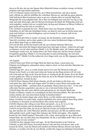 davon ist für den, der nur eine Spanne übers Materielle hinaus zu denken vermag, ein höchst
einfacher und sogar höchst natürlicher.
[143,11] Johannes meinte nach der Zeit, als er Mich kennenlernte, und sah es damals
auch vollends ein, daß Ich unfehlbar der verheißene Messias sei, und daß das ganze jüdische
Volk bloß durch Mein Erscheinen schon so gut wie vollends erlöst sei und alle Macht der
Weltgroßen für ewig aufgehört habe. Da er aber ins Gefängnis kam und sich von Tag zu Tag
mehr und mehr überzeugte, daß mit Meinem Erscheinen die Macht der Weltgroßen nicht nur
nicht aufgehört, sondern sich nur vermehrt hatte, da fing auch Johannes an Meiner Echtheit so
ganz leicht und leise bei sich zu zweifeln an.
[143,12] Denn er gedachte bei sich: „Wenn dieser Jesus aus Nazareth wirklich der
Verheißene ist, der Sohn des lebendigen Gottes, wie kann Er mich nun im Stiche lassen und
mich nicht befreien von dem Gefängnisse, und wie konnte Er es zulassen, daß ich ins
Gefängnis kam?“
[143,13] Doch aber hörte er wieder von denen, die ihn besuchten, welch unerhörte
Taten Ich verrichtete, und so denn sandte er die zwei seiner bewährtesten Jünger an Mich ab,
die an Mich obige Frage zu stellen hatten.
[143,14] Ich aber, da Ich den Grund wohl sah, aus welchem Johannes Mich also
fragen ließ, antwortete den Jüngern darauf ganz kurz und sagte zu ihnen: „Gehet hin und saget
es Johannes, was ihr sehet und höret (Matth.11,4): Die Blinden sehen, die Lahmen gehen, die
Aussätzigen werden rein, die Tauben hören, die Toten stehen auf, und den Armen wird das
Evangelium gepredigt. (Matth.11,5) Und selig aber ist und wird derjenige, der sich nicht
ärgert an Mir!“ (Matth.11,6) Da wußten die zwei Jünger nicht, was sie Mir entgegnen sollten.

144. Kapitel
[144,01] Nach einer Weile erst fragte Mich der ältere aus ihnen, warum denn nun
Johannes im Gefängnisse schmachten müsse, indem er doch vor Gott und allen Menschen nie
gesündigt hätte.
[144,02] Sage Ich: „So er es wollte, könnte auch er frei sein! Der Mond tut wohl gute
Dienste in der Nacht; so er aber auch neben der Sonne um den Rang streiten will, als wäre
sein Licht auch am Tage an der Seite der Sonne so wichtig als das der Sonne, da ist der Mond
in einer großen Irre. Denn ist einmal die Sonne da, da ist des Mondes Schimmer der Erde gar
wohl entbehrlich. Versteht ihr das?
[144,03] Wenn Johannes Mich klarer erkannte, als Ich am Jordan zu ihm kam, wer
wohl gebot ihm, daß er Mir nicht folgen sollte? Er blieb in seiner Wüste und machte stets
einen strengsten Büßer – und hatte doch nie gesündigt. Warum denn tat er das? – Er hat sich
selbst dem Herodes ausgeliefert; nun sehe er, wie er mit dem Fuchse fertig wird!
[144,04] Saget ihm aber auch, daß Ich nicht gekommen sei, die irdische Macht den
Großen zu nehmen, sondern sie zu bestätigen auf ihren Herrscherstühlen. Wer aber mit Mir
rechten möchte, der wird einen harten Kampf zu bestehen haben!“
[144,05] Als die beiden Jünger aber solche Worte von Mir erhalten und vernommen
hatten, erwiderten sie nichts mehr, sondern empfahlen sich, traten sogleich ihren Weg zurück
zu Johannes in Jerusalem an und berichteten ihm solches auch sogleich.
[144,06] Johannes aber schlug an seine Brust und sprach: „Ja, ja, Er ist es, Er hat
recht; Er muß wachsen und ich abnehmen und sterben von dieser Welt.“
[144,07] An dem Orte Seba, der da als ein Dorf der Fischer am Galiläischen Meere
lag, aber machten die vielen Menschen daselbst und auch jene, die Mir aus anderen Orten
dahin gefolgt waren, große Augen über Johannes den Täufer und sagten: „Wie möglich
konnte der eine Sünde begehen? Denn daß er Dir, o Herr, nicht gefolgt ist, da er Dich doch
erkannt hatte, das war denn doch eine Hauptsünde, für die er nun büßen muß!? Herr, tun wir
unrecht, wenn wir also urteilen?“
[144,08] Ich aber entgegne ihnen und sage: „So der Mond leuchtet in der Nacht im
Vollichte, so geht alles hinaus, bewundert dessen Licht und freut sich dessen; aber so da
kommt die Sonne, wann der Mond noch leuchtet am Himmel überaus blassen und matten
Scheines, so wenden sich alle ab vom Monde, weiden ihre Augen am mächtigen Sonnenlichte
 