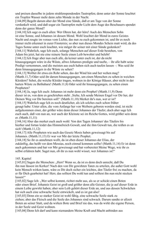 und preisen dasselbe in jedem strahlenspendenden Tautropfen; denn unter der Sonne leuchtet
ein Tropfen Wasser mehr denn zehn Monde in der Nacht.
[144,09] Begeht darum aber der Mond eine Sünde, daß er am Tage von der Sonne
verdunkelt wird, und daß sogar ein Tautropfen mehr Licht dem Auge des Beschauers spendet
denn der ganze Mond?
[144,10] Ich sage es euch allen: Wer Ohren hat, der höre! Auch des Menschen Sohn
ist eine Sonne, und Johannes ist dessen Mond. Wohl leuchtet der Mond in eures Geistes
Nacht und zeugte im voraus vom Lichte, das nun zu euch gekommen ist, und ihr es noch
immer nicht erkennet in eurer Finsternis; so aber nun dieses Mondes Schein matt wird, da des
Tages Sonne unter euch leuchtet, wie möget ihr seiner mit einer Sünde gedenken?
[144,11] Wahrlich, sage Ich euch, solange Menschen auf dieser Erde bestehen, von
Adam bis jetzt, hat nie eine reinere Seele einen Leib bewohnt und belebt!
[144,12] Ich frage aber nun euch alle, da keiner unter euch ist, der da nicht
hinausgegangen wäre in die Wüste, allwo Johannes predigte und taufte, – ihr alle habt seine
Predigt vernommen, und die meisten aus euch haben sich auch taufen lassen –: Was seid ihr
denn hinausgegangen in die Wüste zu sehen?
[144,13] Wolltet ihr etwa ein Rohr sehen, das der Wind hin und her wehen mag?
(Matth.11,7) Oder seid ihr darum hinausgegangen, um einen Menschen zu sehen in weichen
Kleidern? Sehet, die weiche Kleider tragen, wohnen in der Könige Häuser, aber nicht in der
harten Wüste zu Bethabara! (Matth.11,8) Oder seid ihr hinausgegangen, zu sehen einen
Propheten?
[144,14] Ja, sage Ich euch: Johannes ist mehr denn ein Prophet! (Matth.11,9) Denn
dieser ist es, von dem es geschrieben steht: ,Siehe, Ich sende Meinen Engel vor Dir her, der
Deinen Weg vor Dir bereiten soll!‘ (Matth.11,10) Merket ihr's nun, wer er ist?
[144,15] Wahrlich sage Ich es noch deutlicher, als ich solches euch schon früher
gesagt habe: Unter allen, die vom Anfange her von Weibern geboren worden sind, ist nicht
aufgekommen einer, der größer wäre denn dieser Johannes der Täufer; doch aber sage Ich
euch auch, daß von nun an, wer auch der Kleinste sei im Reiche Gottes, wird größer sein denn
er. (Matth.11,11)
[144,16] Aber das merket euch auch wohl: Von den Tagen Johannes' des Täufers bis
hierher und fortan leidet das Himmelreich Gewalt, und die ihm Gewalt tun, die reißen es an
sich! (Matth.11,12)
[144,17] Alle Propheten wie auch das Gesetz Mosis haben geweissagt bis auf
Johannes. (Matth.11,13) Er war vor Mir der letzte Prophet.
[144,18] So ihr es annehmen wollt, da ist eben dieser Johannes der Elias, der
zukünftig, das heißt vor dem Messias, noch einmal kommen sollte! (Matth.11,14) Er ist denn
auch gekommen und hat vor Mir geweissagt und hat vorbereitet Meine Wege, wie ihr es
selbst erfahren habt. Saget nun, ob ihr es nun wohl wisset, wer Johannes ist!“

145. Kapitel
[145,01] Sagen die Menschen: „Herr! Wenn so, da ist es denn doch unrecht, daß Du
ihn nun lässest im Kerker! Nach den von Dir gewirkten Taten zu urteilen, die außer Gott wohl
kein Mensch wirken kann, wäre es Dir doch sicher ein leichtes, den Täufer frei zu machen, da
er für Dich gearbeitet hat! Herr, das solltest Du wohl tun und solltest ihn nun nicht stecken
lassen!“
[145,02] Sage Ich: „Wer selbst kommt, richtet mehr aus, als so er schickt einen Boten
oder einen Brief. Johannis Geist ist groß und größer denn alle Geister, die je auf dieser Erde in
einem Leibe gewirkt haben; aber sein Leib gehört dieser Erde an, und aus dessen Schwächen
hat sich auch eine schwache Seele entwickelt, und es ist gut also!
[145,03] Denn ein so starker Geist ist wohl fähig, eine schwache Seele stark zu
ziehen; aber das Fleisch und die Seele des Johannes sind schwach. Darum sandte er allzeit
Boten an seiner Statt, und da wirken Bote und Brief nie das, was da wirkt die eigene Person,
in der Seele und Geist wohnen.
[145,04] Denn Ich darf und kann niemandem Meine Kraft und Macht anbinden aus
 