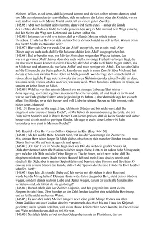 Meinem Willen, es sei denn, daß da jemand kommt und sie sich selber nimmt; denn es wird
von Mir aus niemandem je vorenthalten, sich zu nehmen das Leben oder das Gericht, was er
will, und so auch nicht Meine Macht und Kraft zu einem guten Zwecke.
[145,05] Aber wer da nicht selbst kommt, dem wird nichts zuteil – außer die Gnade
des Lichtes, durch das er finde hier oder jenseits den Weg zu Mir und auf dem Wege einsehe,
daß Ich Selbst der Weg zum Leben und das Leben selbst bin.
[145,06] Johannes tat wohl wie keiner, daß er vollends Meister würde seines
Fleisches. Er sah das Heil vor sich und mochte es dennoch nicht an sich reißen. Warum denn
das nicht? Mußte es etwa also sein?
[145,07] Hier steht Der vor euch, Der das ,Muß‘ ausspricht, wo es sein muß! Aber
Dieser sagt es euch auch, daß Er für Johannes dahin kein ,Muß‘ ausgesprochen hat.
[145,08] Daß er berufen war, vor Mir der Menschen wegen den Weg zu bahnen, das
war ein gewisses ,Muß‘, hinter dem aber auch noch eine ewige Freiheit verborgen liegt, die
ihr aber nicht fassen könnet in eurem Fleische; aber daß er Mir nicht hätte folgen dürfen, als
er Mich sah und erkannte, da war kein ,Sollst‘ und noch weniger ein ,Muß‘. Da hat sein Geist
auf die Einsprache der Seele gehorcht, kam darum auch in einen Zweifel über Mich und hat
darum schon zum zweiten Male Boten an Mich gesandt. Wer da fragt, der ist noch nicht im
reinen; denn jegliche Frage setzt entweder ein bares Nichtwissen oder einen Zweifel an dem,
was man weiß, voraus, ob das wahr sei, was man weiß. Wäre Johannes vollends im reinen, so
sendete er keine Boten an Mich.
[145,09] Wohl hat vor ihm nie ein Mensch ein so strenges Leben geführt wie er –
denn tagelang, so er ein Begehren in seinem Fleische verspürte, aß und trank er nichts und
war so der Erde größter Büßer, ohne je gesündigt zu haben –; aber dennoch sage Ich es euch
allen: Ein Sünder, so er sich bessert und voll Liebe in seinem Herzen zu Mir kommt, steht
höher denn Johannes!
[145,10] Denn der zu Mir sagt: ,Herr, ich bin ein Sünder und bin nicht wert, daß Du
eingehest unter meines Hauses Dach!‘, ist Mir lieber als neunundneunzig Gerechte, die der
Buße nicht bedürfen und in ihrem Herzen Gott darum preisen, daß sie keine Sünder und daher
besser sind als ein noch so geringer Sünder. Ich sage es euch: derer Lohn wird kein
besonderer sein einst in Meinem Reiche!“

146. Kapitel – Der Herr beim Zöllner Kisjonah in Kis. (Kap.146-150)
[146,01] Als Ich solche Rede beendet hatte, trat aus der Volksmenge ein Zöllner zu
Mir, dessen Herz schon lange für Mich glühte, obschon es sich mancher Sünden bewußt war.
Dieser fiel vor Mir auf sein Angesicht und sprach:
[146,02] „O Herr! Hier im Staube liegt einer vor Dir, der wohl ein großer Sünder ist,
Dich aber dennoch über alle Maßen zu lieben wagt. Siehe, Herr, es ist schon hohe Mittagszeit;
gern möchte ich Dich und alle Deine Jünger zu Tische bitten, so ich wert wäre, daß Du
eingehen möchtest unters Dach meines Hauses! Ich und mein Haus sind zu unrein und
sündhaft für Dich; aber in meiner Speiseküche sind bereitet reine Speisen und Getränke. O
erweise mir armem Sünder die Gnade, daß ich die Speisen durch reine Hände für Dich hierher
schaffen darf!“
[146,03] Sage Ich: „Kisjonah! Stehe auf, Ich werde mit dir ziehen in dein Haus und
werde bei dir Mittag halten! Deinem Hause widerfahre ein großes Heil, nicht deiner Sünden
wegen, sondern deiner wahren Liebe und Demut wegen, darum dir auch alle Sünden also
verziehen sind, als hättest du nie gesündigt!“
[146,04] Darauf erhob sich der Zöllner Kisjonah, und Ich ging mit ihm samt vielen
Jüngern in sein Haus. Über hundert an der Zahl fanden daselbst eine reichliche Bewirtung,
und es fehlte nicht am besten Weine.
[146,05] Es war aber außer Meinen Jüngern noch eine große Menge Volkes aus allen
Orten Galiläas und auch Judäas daselbst versammelt, das Mich bis ans Haus des Kisjonah
geleitete; und Kisjonah ließ ihm, weil es im Hause keinen Platz haben konnte, im Freien Brot
und Wein reichen darum, daß es bei Mir war.
[146,06] Natürlich fehlte es bei solchen Gelegenheiten nie an Pharisäern, die von
 