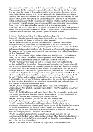 ihrer vermeintlichen Stärke, die sie freilich wohl nimmer besitzen; andererseits aber zeuget
Johannes auch, daß das von ihm also benannte Gotteslamm dennoch Der ist, Der vor allem
Sein war; denn der Ausdruck „Er war eher denn ich“ besagt soviel als: Johannes – seinen
hohen Geist auf einen Moment in sich selbst erkennend – gibt dies den Forschern also zu
verstehen, daß, obschon auch in ihm der gleiche Urgeist wohne einer und derselben Art und
Beschaffenheit, er aber dennoch nur aus dem Grundurgeiste, Der allein in diesem Lamme
wohne, nicht aus eigener Macht, sondern aus der alleinigen Macht dieses Urgrundgeistes in
ein freies und völlig selbständiges Dasein hinausgestellt wurde; mit solcher Hinausstellung,
da sie eine wirkliche Werktat des Urgrundgeistes ist, beginne dann auch eine erste
Zeitperiode, vor welcher nichts war in der ganzen Unendlichkeit denn allein der Urgrundgeist
Jehova, und zwar ganz also und Derselbe, als Der Er nun in diesem Gotteslamme vor ihnen
sichtbar Sich befinde und von ihm (Johannes) getauft zu werden wünsche.

6. Kapitel – Taufe. In der Wüste. Erste Jüngeraufnahme. (Kap.6-9)
Ev.Joh.1,31. „Ich aber kannte Ihn auch früher nicht; sondern um Ihn zu offenbaren in Israel
bin ich gekommen, mit Wasser zu taufen (die Seiner Harrenden).“
[006,01] Natürlich fragten die Forscher darauf Johannes: „Seit wann kennst denn du
diesen merkwürdigen Mann schon, und wie überkamst du das, was du nun von Ihm
aussagst?“ – Hier antwortete Johannes ganz naturgemäß, daß auch er als Mensch Ihn früher
nicht gekannt habe, sondern Sein Geist habe ihm solches geoffenbart und ihn auch getrieben,
die Menschen auf Diesen vorzubereiten und sie zu waschen von ihren groben Sündenflecken
mit dem Wasser des Jordans.
Ev.Joh.1,32. Und Johannes zeugete und sprach (nach der Taufe) weiter: „(Als ich Ihn nun
taufte,) sah ich, daß der Geist Gottes (zum Zeugnisse für mich) herabfuhr vom Himmel,
gleichwie eine Taube sanft sich herabläßt, und dieser Geist blieb über Ihm.“
[006,02] Johannes gibt hier kund, daß auch er Mich zum ersten Male sieht leibhaftig
vor ihm, und daß Mein Geist in ihm – ihm solches geoffenbart hat. Die Forscher sahen sich
natürlich diesen Mann wohl an und beobachteten Ihn während der kurz dauernden Handlung
der Wassertaufe, die an Mir zu begehen sich Johannes anfangs weigerte, und zwar mit dem
wichtigen Bemerken: Ich solle wohl füglicher ihn taufen, denn er Mich; – aber auf Mein
ausdrückliches Begehren, daß es also geschehen müsse, gab er nach und taufte Mich dennoch,
sah aber, was Ich Selbst ihm durch Meinen Geist in seinem Geiste geoffenbart hatte, da Ich
ihn nach Bethabara trieb, wie Gottes, das heißt Mein ewig ureigenster Geist Sich in der
Erscheinlichkeit eines lichten Wölkchens, und zwar in der Art, wie eine Taube sich herabläßt,
aus den lichtvollen Himmeln über Mich herabließ und also blieb über Meinem Haupte. Und
dazu vernahm er zugleich die bekannten Worte:
[006,03] „Dies ist Mein geliebter Sohn, oder dies ist Mein Licht, Mein eigenes
Urgrundsein, an Dem Ich als die urewige wesenhafte Liebe Mein Wohlgefallen habe, Diesen
sollet ihr hören!“
Ev.Joh.1,33. „Ich hätte Ihn sonst auch nicht erkannt; aber – Der mich sandte, zu taufen mit
dem Wasser, sprach zu mir: Über Den du sehen wirst den Geist Gottes herabfahren und auf
Ihm bleiben, Der ist er , Der mit dem heiligen Geist taufen wird.“
[006,04] Darum sagt Johannes: „Ich hätte Ihn sonst auch nicht erkannt!“
Ev.Joh.1,34. „Ich sah es und zeuge nun, daß dieser ist wahrhaft Gottes Sohn.“
[006,05] Nach dieser Taufhandlung erzählte erst Johannes den Forschern, was er
gesehen und gehört hatte, und behauptete auf Tod und Leben, daß der Getaufte, Den er schon
bei Dessen Annäherung als das ihm geoffenbarte Gottes-Lamm angekündigt hatte,
wahrhaftigst der von ganz Israel erwartete Messias ist; Dieser ist wahrhaft Gottes Sohn, das
heißt, das urewige eigentliche Grundsein Gottes in Gott!
[006,06] Er, Johannes, habe selbst mit eigenen Augen Dessen Geist über Ihn Sich
herablassen und über Ihm bleiben sehen, nicht als ob dieser Mann dadurch solchen Geist erst
empfangen hätte, sondern die Erscheinung geschah nur ihm selbst zu einem Zeugnisse, da
auch er Ihn eher nicht gekannt hatte.
[006,07] Es wirft sich hier aber von selbst die Frage auf, ob denn diese Boten aus
 