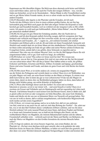 Kapernaum aus Mir überallhin folgten. Da Mich nun diese abermals recht heiter und fröhlich
essen und trinken sahen, und wie Ich auch bei Tische den reuigen Zöllnern – was, von den
Juden aus betrachtet, soviel ist als Stocksündern – Meine Hände in aller Freundlichkeit reichte
und sie gar Meine lieben Freunde nannte, da war es schon wieder aus bei den Pharisäern und
andern Erzjuden.
[146,07] Besonders aber ärgerte es die Pharisäer und die Erzjuden, als Ich nach
Tische mit den Zöllnern Arm in Arm in einem schönen großen Garten, der am See lag,
lustwandeln ging und Mich auch gegen die fünf sehr artigen Töchter des Kisjonah so recht
herzlich gut und freundlich benahm, weil sie wirklich mit der innigsten Liebe zu Mir erfüllt
waren. Ich nannte sie wohl auch gar liebfreundlich „Meine lieben Bräute“, was die Pharisäer
gar entsetzlich sündhaft dünkte!
[146,08] Als Ich gar erst gen Abend die Einladung annahm, über die Nacht dort zu
verbleiben, und Ich dem Kisjonah endlich freiwillig zusagte, daß Ich wenigstens drei Tage
hindurch und vielleicht noch länger bei ihm verweilen werde, da war es ganz und gar aus bei
den Pharisäern und Erzjuden. „So –“, sagten sie, „mit solchem Gesindel, mit solchen
Erzsündern und Zöllnern gibt er sich ab, ißt und trinkt mit ihnen Freundschaft, berauscht sich
förmlich und wandelt dann als ein feiner Mann mit den sündhaftesten Töchtern der Erzsünder,
tut ihnen schön und predigt am Ende mit gar süßen und zarten Worten solchen Erzhuren das
Evangelium Gottes, anstatt daß er uns geböte, diese Scheusale zu ergreifen und zu
verbrennen! Das wäre uns ein schöner Messias! Jetzt, wo ihn die fünf üppigen Huren für sich
eingenommen haben, will er gar, Gott weiß wie lange, da verbleiben.
[146,09] Gehen wir weiter! Was sollen wir ferner noch bei ihm? Wir wissen nun
vollkommen, was an ihm ist. Eine geraume Zeit sind wir nun schon um ihn; hat ihn jemand
von uns schon beten sehen? Wer sah ihn je fasten? Den Sabbat achtet er nicht, die größten
Erzketzer und Heiden, Griechen und Römer, Zöllner, Erzsünder und üppige, geschmeidige
Huren sind seine Freunde und Freude, und dann ein gutes Essen und viele Becher des besten
Weines!
[146,10] Mit einem Wort, er ist nichts anderes als: erstens ein ausgepichter Magier
aus der Schule des Pythagoras und versteht damit zu wirken! Dazu ist er ein Wohlredner, was
ein jeder Magier sein muß, um seine Kunst leichter an den Mann zu bringen. Er nimmt zwar
dafür kein Geld an; aber ist denn das gar so was Lobenswertes? O das tun alle Magier im
ersten Jahre, damit sie desto eher zur Berühmtheit gelangen; haben sie diese, dann haben oft
Könige nicht Schätze genug, um solche Künstler zu befriedigen!
[146,11] Wozu aber benötigte dieser auch des Geldes? Zu essen und zu trinken
bekommt er umsonst, soviel er nur immer will, – und sonst braucht er nichts! Dazu ist er
zweitens ein Fresser und Vollsäufer und ein Sündergeselle und hat sogestaltig ein Leben nach
Wunsch. Und drittens braucht er auch keinen Gott und Dessen Gesetz; denn er dünkt sich, daß
er gleich selbst ein Gott sei oder wenigstens ein Sohn Desselben, den unser Gott Abrahams,
Isaaks und Jakobs mit der uns nur zu bekannten Maria von Nazareth soll gezeugt haben. Wer
von uns ist wohl so dumm, daß er solchen neugebackenen, echt heidnischen Magierschwank
nicht merkte auf den ersten Augenblick?!
[146,12] Kurz, wir wissen nun genug, und so ist es hohe Zeit, daß wir uns entfernen
von ihm; sonst tut er uns noch was an, und wir sind ohne Rettung des Teufels! – Da, sehet nur
hin, wie er mit den fünf Töchtern dieses verhaßtesten Zöllners schöntut, und wie ihn diese
förmlich anbeten! Ich wette tausend Pfund auf einen Stater, daß dieser Prophet und Heiland,
so er heute nach Jerusalem kommt, nur zu bald mit der Königin aller Huren, mit der
weltberühmten Maria von Magdalon, die intimste Bekanntschaft machen und die süßeste
Freundschaft schließen wird, – vielleicht auch mit der Maria und Martha von Bethanien, die
nach der Maria von Magdalon von den Großen Jerusalems die meisten Besuche haben
sollen!“
[146,13] Sagt ein anderer, der etwas bessere Augen hat, zum ersten Redner, der ein
Pharisäer ist: „Du hast zwar durchaus nicht ganz unrecht; aber so du gedenkst der nahe
ähnlichen Szene im Hause des Zöllners Matthäus, so haben wir auch dort also geurteilt, sind
aber dann von seiner Weisheit dennoch ungeheuer breitgeschlagen worden und konnten ihm
 