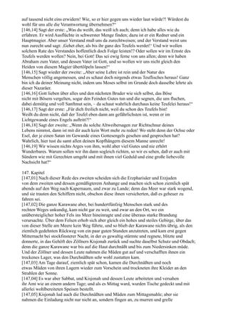 auf tausend nicht eins erwidern! Wie, so er hier gegen uns wieder laut würde?! Würdest du
wohl für uns alle die Verantwortung übernehmen?“
[146,14] Sagt der erste: „Was du weißt, das weiß ich auch; denn ich habe alles wie du
erfahren. Er wird Ausflüchte in schwerster Menge finden; dazu ist er ein Redner und ein
Hauptmagier. Aber unser Verstand muß uns da zurechtweisen; und der Verstand weist uns
nun zurecht und sagt: ,Gehet eher, als bis ihr ganz des Teufels werdet!‘ Und wir wollen
solchem Rate des Verstandes hoffentlich doch Folge leisten!? Oder sollen wir im Ernste des
Teufels werden wollen? Nein, bei Gott! Das sei ewig ferne von uns allen; denn wir haben
Abraham zum Vater, und dessen Vater ist Gott, und so wollen wir uns nicht gleich den
Heiden von diesem Magier übertölpeln lassen!“
[146,15] Sagt wieder der zweite: „Aber seine Lehre ist rein und der Natur des
Menschen völlig angemessen, und es schaut doch nirgends etwas Teuflisches heraus! Ganz
bin ich da deiner Meinung nicht, indem uns Moses selbst im Grunde doch dasselbe lehrte als
dieser Nazaräer.
[146,16] Gott lieben über alles und den nächsten Bruder wie sich selbst, das Böse
nicht mit Bösem vergelten, sogar den Feinden Gutes tun und die segnen, die uns fluchen,
dabei demütig und voll Sanftmut sein, – da schaut wahrlich durchaus keine Teufelei heraus!“
[146,17] Sagt der erste: „Für dich freilich nicht, weil du schon des Teufels bist!
Weißt du denn nicht, daß der Teufel eben dann am gefährlichsten ist, wenn er im
Lichtgewande eines Engels auftritt?!“
[146,18] Sagt der zweite: „Wenn du solche Altweibersagen zur Richtschnur deines
Lebens nimmst, dann ist mit dir auch kein Wort mehr zu reden! Wo steht denn der Ochse oder
Esel, der je einen Satan im Gewande eines Gottesengels gesehen und gesprochen hat?
Wahrlich, hier tust du samt allen deinen Kopfhängern diesem Manne unrecht!
[146,19] Wir wissen nichts Arges von ihm, wohl aber viel Gutes und nie erhört
Wunderbares. Warum sollen wir ihn dann sogleich richten, so wir es sehen, daß er auch mit
Sündern wie mit Gerechten umgeht und mit ihnen viel Geduld und eine große liebevolle
Nachsicht hat?“

147. Kapitel
[147,01] Nach dieser Rede des zweiten scheiden sich die Erzpharisäer und Erzjuden
von dem zweiten und dessen gemäßigterem Anhange und machen sich schon ziemlich spät
abends auf den Weg nach Kapernaum, und zwar zu Lande; denn das Meer war stark wogend,
und sie trauten den Schiffern nicht, obschon diese ihnen versicherten, daß es geheuer zu
fahren sei.
[147,02] Die ganze Karawane aber, bei hundertfünfzig Menschen stark und des
rechten Weges unkundig, kam nicht gar zu weit, und zwar an den Ort, wo ein
unübersteiglicher hoher Fels ins Meer hineinragte und eine überaus starke Brandung
verursachte. Über dem Felsen erhob sich aber gleich ein hohes und steiles Gebirge, über das
von dieser Stelle am Meere kein Weg führte, und so blieb der Karawane nichts übrig, als den
ziemlich gedehnten Rückweg von ein paar guten Stunden anzutreten, und kam erst gegen
Mitternacht bei stockfinsterer Nacht, in der es gewaltig stürmte und regnete, blitzte und
donnerte, in das Gehöft des Zöllners Kisjonah zurück und suchte daselbst Schutz und Obdach;
denn die ganze Karawane war bis auf die Haut durchnäßt und bis zum Niedersinken müde.
Und der Zöllner und dessen Leute nahmen die Müden gut auf und verschafften ihnen ein
trockenes Lager, was den Durchnäßten sehr wohl zustatten kam.
[147,03] Am Tage darauf, ziemlich spät schon, kamen die Durchnäßten und noch
etwas Müden von ihren Lagern wieder zum Vorschein und trockneten ihre Kleider an den
Strahlen der Sonne.
[147,04] Es war aber Sabbat, und Kisjonah und dessen Leute arbeiteten und versahen
ihr Amt wie an einem andern Tage; und als es Mittag ward, wurden Tische gedeckt und mit
allerlei wohlbereiteten Speisen bestellt.
[147,05] Kisjonah lud auch die Durchnäßten und Müden zum Mittagsmahle; aber sie
nahmen die Einladung nicht nur nicht an, sondern fingen an, zu murren und grelle
 