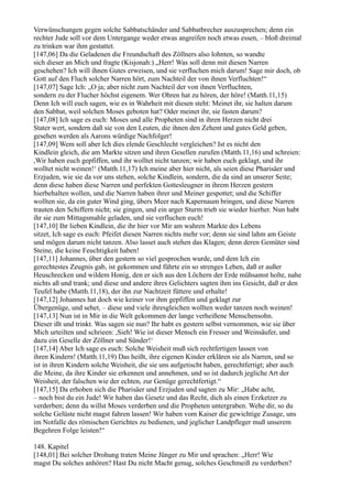 Verwünschungen gegen solche Sabbatschänder und Sabbatbrecher auszusprechen; denn ein
rechter Jude soll vor dem Untergange weder etwas angreifen noch etwas essen, – bloß dreimal
zu trinken war ihm gestattet.
[147,06] Da die Geladenen die Freundschaft des Zöllners also lohnten, so wandte
sich dieser an Mich und fragte (Kisjonah:) „Herr! Was soll denn mit diesen Narren
geschehen? Ich will ihnen Gutes erweisen, und sie verfluchen mich darum! Sage mir doch, ob
Gott auf den Fluch solcher Narren hört, zum Nachteil der von ihnen Verfluchten!“
[147,07] Sage Ich: „O ja; aber nicht zum Nachteil der von ihnen Verfluchten,
sondern zu der Flucher höchst eigenem. Wer Ohren hat zu hören, der höre! (Matth.11,15)
Denn Ich will euch sagen, wie es in Wahrheit mit diesen steht: Meinet ihr, sie halten darum
den Sabbat, weil solchen Moses geboten hat? Oder meinet ihr, sie fasten darum?
[147,08] Ich sage es euch: Moses und alle Propheten sind in ihren Herzen nicht drei
Stater wert, sondern daß sie von den Leuten, die ihnen den Zehent und gutes Geld geben,
gesehen werden als Aarons würdige Nachfolger!
[147,09] Wem soll aber Ich dies elende Geschlecht vergleichen? Ist es nicht den
Kindlein gleich, die am Markte sitzen und ihren Gesellen zurufen (Matth.11,16) und schreien:
,Wir haben euch gepfiffen, und ihr wolltet nicht tanzen; wir haben euch geklagt, und ihr
wolltet nicht weinen!‘ (Matth.11,17) Ich meine aber hier nicht, als seien diese Pharisäer und
Erzjuden, wie sie da vor uns stehen, solche Kindlein, sondern, die da sind an unserer Seite;
denn diese haben diese Narren und perfekten Gottesleugner in ihrem Herzen gestern
hierbehalten wollen, und die Narren haben ihrer und Meiner gespottet; und die Schiffer
wollten sie, da ein guter Wind ging, übers Meer nach Kapernaum bringen, und diese Narren
trauten den Schiffern nicht; sie gingen, und ein arger Sturm trieb sie wieder hierher. Nun habt
ihr sie zum Mittagsmahle geladen, und sie verfluchen euch!
[147,10] Ihr lieben Kindlein, die ihr hier vor Mir am wahren Markte des Lebens
sitzet, Ich sage es euch: Pfeifet diesen Narren nichts mehr vor; denn sie sind lahm am Geiste
und mögen darum nicht tanzen. Also lasset auch stehen das Klagen; denn deren Gemüter sind
Steine, die keine Feuchtigkeit haben!
[147,11] Johannes, über den gestern so viel gesprochen wurde, und dem Ich ein
gerechtestes Zeugnis gab, ist gekommen und führte ein so strenges Leben, daß er außer
Heuschrecken und wildem Honig, den er sich aus den Löchern der Erde mühsamst holte, nahe
nichts aß und trank; und diese und andere ihres Gelichters sagten ihm ins Gesicht, daß er den
Teufel habe (Matth.11,18), der ihn zur Nachtzeit füttere und erhalte!
[147,12] Johannes hat doch wie keiner vor ihm gepfiffen und geklagt zur
Übergenüge, und sehet, – diese und viele ihresgleichen wollten weder tanzen noch weinen!
[147,13] Nun ist in Mir in die Welt gekommen der lange verheißene Menschensohn.
Dieser ißt und trinkt. Was sagen sie nun? Ihr habt es gestern selbst vernommen, wie sie über
Mich urteilten und schrieen: ,Sieh! Wie ist dieser Mensch ein Fresser und Weinsäufer, und
dazu ein Geselle der Zöllner und Sünder!‘
[147,14] Aber Ich sage es euch: Solche Weisheit muß sich rechtfertigen lassen von
ihren Kindern! (Matth.11,19) Das heißt, ihre eigenen Kinder erklären sie als Narren, und so
ist in ihren Kindern solche Weisheit, die sie uns aufgetischt haben, gerechtfertigt; aber auch
die Meine, da ihre Kinder sie erkennen und annehmen, und so ist dadurch jegliche Art der
Weisheit, der falschen wie der echten, zur Genüge gerechtfertigt.“
[147,15] Da erhoben sich die Pharisäer und Erzjuden und sagten zu Mir: „Habe acht,
– noch bist du ein Jude! Wir haben das Gesetz und das Recht, dich als einen Erzketzer zu
verderben; denn du willst Moses verderben und die Propheten untergraben. Wehe dir, so du
solche Gelüste nicht magst fahren lassen! Wir haben vom Kaiser die gewichtige Zusage, uns
im Notfalle des römischen Gerichtes zu bedienen, und jeglicher Landpfleger muß unserem
Begehren Folge leisten!“

148. Kapitel
[148,01] Bei solcher Drohung traten Meine Jünger zu Mir und sprachen: „Herr! Wie
magst Du solches anhören? Hast Du nicht Macht genug, solches Geschmeiß zu verderben?
 