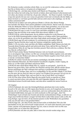 Die Sichariten wurden vertrieben etliche Male, wo sie sich Dir widersetzen wollten, und doch
hast Du zu Sichar nicht so viel getan als zu Kapernaum!“
[148,02] Sage Ich: „Ich hätte dazu freilich wohl Macht zur Übergenüge. Aber der
Herr des Lebens hat nicht nötig, hier Gericht zu halten; denn nach diesem Leben kommt noch
ein Leben, das nimmer ein Ende hat, ob gut oder schlecht, – die Dauer ist gleich. Und für jene
ewige Zeit spreche Ich nun zum voraus ein gerechtes Urteil und verwünsche alle die Städte, in
denen Ich doch so viel Gutes gewirkt habe und nun solch einen Lohn empfange, wie ihr ihn
soeben vernommen habt!
[148,03] Und sie haben sich nicht gebessert (Matth.11,20) bei aller Meiner Predigt
und sind über alle Meine Taten stumm geblieben in ihren Herzen. Darum wehe dir, Chorazin,
wehe dir, Bethsaida! Wären zu Tyrus und Sidon solche Taten geschehen, wie sie bei euch
geschehen sind, sie hätten in ihrer Zeit in Sack und Asche Buße getan! (Matth.11,21)
[148,04] Doch Ich sage es euch: Es wird Tyrus und Sidon erträglicher ergehen am
jüngsten Tage des Gerichts in der andern Welt denn diesen! (Matth.11,22)
[148,05] Und du, stolzes Kapernaum, die du erhoben wurdest bis in den Himmel, du
wirst in die Hölle hinuntergestoßen werden! Denn so zu Sodom solche Taten geschehen
wären, wie sie bei dir geschehen sind, diese Stadt stände noch heutigen Tages! (Matth.11,23)
[148,06] Doch sage Ich euch wiederum: Es wird dereinst in der andern Welt am
jüngsten Tag des Gerichts dem Lande der Sodomer erträglicher ergehen denn dir
(Matth.11,24), du stolze, harte und über alle Maßen undankbare Stadt! Darum also habe Ich
Tausende deiner Kranken geheilt und auferweckt deine Toten, daß du Mir nun fluchest?!
Tausendfaches Wehe dir am Tage des Gerichtes jenseits! Dort sollst du es erfahren, Wer Der
war, Den du verflucht hast!“
[148,07] Nach solcher Meiner Strafrede bekamen viele ein Gesicht und erschauten,
wie es am jüngsten Tage solchen von Mir nun verwünschten Städten ergehen wird, und sahen
Meine Gestalt in den Wolken und sahen aus Meinem Munde ausgehen einen Fluch, und wie
er traf die verwünschten Städte! –
[148,08] Als solches Gesicht den am meisten unmündigen, das heißt schlichten,
Mich liebenden Menschen, die Mich beiderlei Geschlechts umgaben, wieder verging, da
fielen sie vor Mir nieder und lobten und priesen Mich.
[148,09] Ich aber erhob Meine Hände über sie, segnete sie und sprach: „Auch Ich als
Mensch nun preise Dich, Vater und Herr des Himmels und der Erde, daß Du solches diesen
Weisen und Klugen der Welt verborgen hast und hast es geoffenbart den Unmündigen!
(Matth.11,25) Ja, heiliger Vater, also ist es wohlgefällig vor Dir und Mir! (Matth.11,26) Denn
was Du tuest, das tue auch Ich; denn wir sind ja von Ewigkeit Eins gewesen! Ich war nie ein
anderer denn Du, heiliger Vater, und was Dein ist, das ist auch Mein von Ewigkeit!“
[148,10] Über diese letzten Worte fängt alle eine große Furcht zu ergreifen an. Denn
es waren nun doch schon viele unter den Mir stets folgenden Jüngern, die an Meiner
Göttlichkeit keinen Zweifel mehr hatten; und eben diese wandelte die meiste Furcht an.

149. Kapitel
[149,01] Nathanael, der unter den Zurückgebliebenen gleichsam den Leiter machte,
da auch er für sich, ohne von Mir eigens dazu berufen zu sein, ein Evangelium in griechischer
Sprache, der er wohl mächtig war, aufzeichnete, und zwar umfassender denn alle andern, die
sich damit befaßt haben, kam ganz wie tiefst erschreckt zu Mir und sagte: „Herr! Du
Allmächtiger! Auch ich hatte das Gesicht und sah die erschrecklichsten Dinge, so daß mir vor
Angst mein Griffel den Dienst versagte! Ich bitte Dich in aller Fülle meiner Liebe zu Dir, Du
ewig Heiliger, sage mir doch, ob das dereinst jenseits in aller Wirklichkeit also geschehen
wird, wie ich und viele es nun geschaut haben.“
[149,02] Sage Ich: „Sei ohne Furcht; denn du hast nichts zu befürchten! Wer also lebt
und handelt wie du, der wird erweckt werden jenseits, wie auch schon diesseits zum ewigen
Leben; und das wird jedermanns jüngster Tag sein, wann er erweckt wird von Mir zum
ewigen Leben, sei es schon hier oder jenseits.
[149,03] Bestrebe sich aber ein jeder, daß er schon hier erweckt werden möge; denn
 