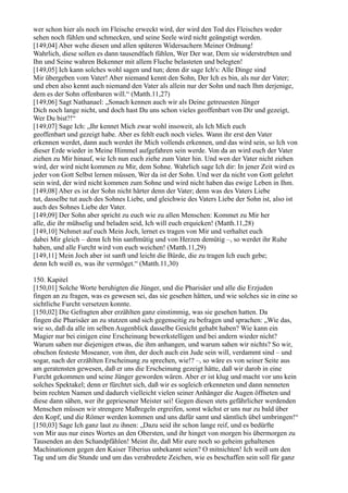 wer schon hier als noch im Fleische erweckt wird, der wird den Tod des Fleisches weder
sehen noch fühlen und schmecken, und seine Seele wird nicht geängstigt werden.
[149,04] Aber wehe diesen und allen späteren Widersachern Meiner Ordnung!
Wahrlich, diese sollen es dann tausendfach fühlen, Wer Der war, Dem sie widerstrebten und
Ihn und Seine wahren Bekenner mit allem Fluche belasteten und belegten!
[149,05] Ich kann solches wohl sagen und tun; denn dir sage Ich's: Alle Dinge sind
Mir übergeben vom Vater! Aber niemand kennt den Sohn, Der Ich es bin, als nur der Vater;
und eben also kennt auch niemand den Vater als allein nur der Sohn und nach Ihm derjenige,
dem es der Sohn offenbaren will.“ (Matth.11,27)
[149,06] Sagt Nathanael: „Sonach kennen auch wir als Deine getreuesten Jünger
Dich noch lange nicht, und doch hast Du uns schon vieles geoffenbart von Dir und gezeigt,
Wer Du bist?!“
[149,07] Sage Ich: „Ihr kennet Mich zwar wohl insoweit, als Ich Mich euch
geoffenbart und gezeigt habe. Aber es fehlt euch noch vieles. Wann ihr erst den Vater
erkennen werdet, dann auch werdet ihr Mich vollends erkennen, und das wird sein, so Ich von
dieser Erde wieder in Meine Himmel aufgefahren sein werde. Von da an wird euch der Vater
ziehen zu Mir hinauf, wie Ich nun euch ziehe zum Vater hin. Und wen der Vater nicht ziehen
wird, der wird nicht kommen zu Mir, dem Sohne. Wahrlich sage Ich dir: In jener Zeit wird es
jeder von Gott Selbst lernen müssen, Wer da ist der Sohn. Und wer da nicht von Gott gelehrt
sein wird, der wird nicht kommen zum Sohne und wird nicht haben das ewige Leben in Ihm.
[149,08] Aber es ist der Sohn nicht härter denn der Vater; denn was des Vaters Liebe
tut, dasselbe tut auch des Sohnes Liebe, und gleichwie des Vaters Liebe der Sohn ist, also ist
auch des Sohnes Liebe der Vater.
[149,09] Der Sohn aber spricht zu euch wie zu allen Menschen: Kommet zu Mir her
alle, die ihr mühselig und beladen seid, Ich will euch erquicken! (Matth.11,28)
[149,10] Nehmet auf euch Mein Joch, lernet es tragen von Mir und verhaltet euch
dabei Mir gleich – denn Ich bin sanftmütig und von Herzen demütig –, so werdet ihr Ruhe
haben, und alle Furcht wird von euch weichen! (Matth.11,29)
[149,11] Mein Joch aber ist sanft und leicht die Bürde, die zu tragen Ich euch gebe;
denn Ich weiß es, was ihr vermöget.“ (Matth.11,30)

150. Kapitel
[150,01] Solche Worte beruhigten die Jünger, und die Pharisäer und alle die Erzjuden
fingen an zu fragen, was es gewesen sei, das sie gesehen hätten, und wie solches sie in eine so
sichtliche Furcht versetzen konnte.
[150,02] Die Gefragten aber erzählten ganz einstimmig, was sie gesehen hatten. Da
fingen die Pharisäer an zu stutzen und sich gegenseitig zu befragen und sprachen: „Wie das,
wie so, daß da alle im selben Augenblick dasselbe Gesicht gehabt haben? Wie kann ein
Magier nur bei einigen eine Erscheinung bewerkstelligen und bei andern wieder nicht?
Warum sahen nur diejenigen etwas, die ihm anhangen, und warum sahen wir nichts? So wir,
obschon festeste Moseaner, von ihm, der doch auch ein Jude sein will, verdammt sind – und
sogar, nach der erzählten Erscheinung zu sprechen, wie!? –, so wäre es von seiner Seite aus
am geratensten gewesen, daß er uns die Erscheinung gezeigt hätte, daß wir darob in eine
Furcht gekommen und seine Jünger geworden wären. Aber er ist klug und macht vor uns kein
solches Spektakel; denn er fürchtet sich, daß wir es sogleich erkenneten und dann nenneten
beim rechten Namen und dadurch vielleicht vielen seiner Anhänger die Augen öffneten und
diese dann sähen, wer ihr gepriesener Meister sei! Gegen diesen stets gefährlicher werdenden
Menschen müssen wir strengere Maßregeln ergreifen, sonst wächst er uns nur zu bald über
den Kopf, und die Römer werden kommen und uns dafür samt und sämtlich übel umbringen!“
[150,03] Sage Ich ganz laut zu ihnen: „Dazu seid ihr schon lange reif, und es bedürfte
von Mir aus nur eines Wortes an den Obersten, und ihr hinget von morgen bis übermorgen zu
Tausenden an den Schandpfählen! Meint ihr, daß Mir eure noch so geheim gehaltenen
Machinationen gegen den Kaiser Tiberius unbekannt seien? O mitnichten! Ich weiß um den
Tag und um die Stunde und um das verabredete Zeichen, wie es beschaffen sein soll für ganz
 
