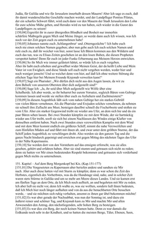 Judäa, für Galiläa und wie für Jerusalem innerhalb dessen Mauern! Aber Ich sage es euch, daß
ihr damit wunderschlechte Geschäfte machen werdet, und der Landpfleger Pontius Pilatus,
der ein scharfes Schwert führt, wird euch dann vor den Mauern der Stadt Jerusalem den Lohn
für eure schöne Mühe geben, und Herodes wird zu tun haben, sich wieder in die Gunst des
Landpflegers zu setzen!
[150,04] Ergreifet ihr in eurer übergroßen Blindheit und Bosheit nur immerhin
schärfere Maßregeln gegen Mich und Meine Jünger, so werde dann auch Ich wissen, was Ich
noch vor der Zeit gegen euch zu unternehmen habe!
[150,05] Johannes nannte euch ,Schlangenbrut‘ und ,Otterngezüchte‘! Ich habe euch
noch nie einen solchen Namen gegeben; aber nun gebe auch Ich euch solchen Namen und
rufe euch zu, daß ihr weichet von hier, sonst lasse Ich Bären kommen aus den Wäldern und
euch das tun, was zu Elisas Zeiten geschehen ist an den losen Buben, die diesen Propheten
verspottet hatten! Denn für euch ist jeder Funke Erbarmung aus Meinem Herzen entwichen.
[150,06] So ihr Mich wie immer gelästert hättet, so würde Ich es euch vergeben.
Aber ihr habt euch erhoben und gewaffnet wider Meinen Geist, der da heißt Liebe und Mein
Vater ist von Ewigkeit, und diese Sünde soll euch nicht vergeben werden, weder hier und
noch weniger jenseits! Und so weichet denn von hier, auf daß Ich ohne weitere Störung die
etlichen Tage hier bei Meinem Freunde Kisjonah verweilen kann!“
[150,07] Sagt ein Pharisäer: „Wir dürfen dich nicht aus den Augen lassen, da wir zu
dem Behufe von unserem Obersten über dich aufgestellt sind!“
[150,08] Sage Ich: „Ja, ihr seid über Mich aufgestellt wie Wölfe über eine
Schafherde. Ich aber werde, so ihr beharret bei eurem Vorsatze, sogleich Bären vom Gebirge
kommen lassen und werde sie stellen über euch zu Aufsehern und Zuchtmeistern!“
[150,09] In diesem Augenblick läßt sich vom nahen Gebirge her ein starkes Gebrüll
von vielen Bären vernehmen. Als die Pharisäer und Erzjuden solches vernehmen, da nehmen
sie schnell ihre Zuflucht ans Meer, besteigen daselbst schnell die Fischerboote und stoßen sie
vom Ufer. Aber ein starker Gegenwind treibt sie wieder ans Ufer, an dem sich hie und da ein
paar Bären sehen lassen. Bei zwei Stunden kämpfen sie mit dem Winde, der sie hartnäckig
wieder ans Ufer treibt, sooft sie sich bei einem Nachlassen des Windes einige Klafter von
demselben entfernt haben. Nach zwei Stunden eines verzweifelten Kampfes mit dem Wind
und mit dem Meer kommt endlich ein größeres Schiff, nimmt die nahe Verzweifelten und
zum Hinfallen Müden auf und fährt mit ihnen ab, und zwar unter dem größten Sturme, der das
Schiff jeden Augenblick zu verschlingen droht. Also werden sie den ganzen Tag und die
ganze Nacht hindurch gepeinigt und erreichen erst gegen Mittag des nächsten Tages das Ufer
in der Nähe Kapernaums.
[150,10] Sie werden dort von den Vorstehern auf das emsigste erforscht, was sie alles
gesehen, gehört und erfahren haben. Aber sie sind stumm und getrauen sich nicht zu reden;
denn sie hatten vor Mir einen bedeutenden Respekt bekommen und getrauten sich vorderhand
gegen Mich nichts zu unternehmen.

151. Kapitel – Auf dem Berg Morgenkopf bei Kis. (Kap.151-177)
[151,01] Die Vorgesetzten zu Kapernaum aber beriefen andere und sandten sie Mir
nach. Aber auch diese hatten viel mit Sturm zu kämpfen; denn es war schon die Zeit des
Herbstes, eigentlich des Vorherbstes, was da die Hundstage sind, nahe, und in solcher Zeit
waren stets Stürme in Galiläa und um so mehr am Meere dieses Landes. Und sie kamen erst
am fünften Tage an dem Orte, da Ich Mich noch aufhielt, an und begehrten mit Mir zu reden.
Ich aber ließ sie nicht vor, denn Ich wußte es, was sie wollten, sondern ließ ihnen bedeuten,
daß Ich Mich hier noch länger aufhalten und von da aus die benachbarten Orte besuchen
werde, – und sie möchten sich ruhig verhalten, ansonst es ihnen gar übel bekommen möchte!
[151,02] Es war aber gerade der Nachsabbat, was nun der Sonntag ist, und dazu ein
äußerst reiner und schöner Tag, und Kisjonah kam zu Mir und machte Mir und allen
Anwesenden den Antrag, den nächstliegenden, sehr hohen Berg zu besteigen.
[151,03] Es war dies ein Berg, der noch keinen Namen hatte. Denn es war damals die
Erdkunde noch sehr in der Kindheit, und so hatten die meisten Berge, Täler, Ebenen, Seen,
 