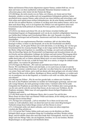 Bäche und kleineren Flüsse keine allgemeinen eigenen Namen, sondern bloß nur, wie sie
dann und wann von ihren nachbarlich wohnenden Menschen benamset wurden; am
schwersten ging es aber immer mit den Namen der Berge.
[151,04] Berge, die nicht einzeln wie ein Tabor, ein Libanon, ein Ararat und ein Sinai
dastanden, sondern zu einer großen und weit ausgedehnten Gebirgskette gehörten, hatten
gewöhnlich keine eigenen Namen, außer teilweise nur einen örtlichen und zeitweiligen, und
nicht selten nach irgend einem reichen Gebirgsbesitzer, der da seine Herden unterhielt; kam
mit der Zeit ein anderer Besitzer, so bekam so ein Berg auch einen andern Namen, und so war
denn auch dieser Berg, weil er ein Eigentum des Zöllners war und eigentlich schon nach
Griechenland (das heißt politisch als römische Provinz) gehörte, nach dessen Besitzer
benamset.
[151,05] Es war darum auch dieser Ort, als an der Grenze zwischen Galiläa und
Griechenland liegend, ein Hauptmautpunkt weil von da ein ziemlich wohlgebahnter Saumweg
aus Galiläa übers Gebirge nach Griechenland führte, den viele Tausende von allerlei
Kaufleuten durchzogen und auf Kamelen, Saumrossen und Eseln ihre mannigfachen Waren
fortschafften.
[151,06] Als die neu angekommenen Pharisäer vernahmen, daß wir den hohen Berg
besteigen wollten, so baten sie den Kisjonah, ob sie bei der Gesellschaft sein dürften.
Kisjonah sagte: „So ihr guten Willens sein wollt oder könnt, so ist der Berg, der von hier gen
Griechenland hin bei zwanzig Stunden Weges in der Länge und bei fünf Stunden Weges in
der Breite völlig mein Eigentum ist, raumhältig zur Genüge, um auch euch aufzunehmen.
Aber als böswillige Spione der Priesterschaft von Kapernaum und Jerusalem könnte ich, als
ein Grieche und nun glühendster Anhänger der heiligen und nach meiner Überzeugung allein
wahren Lehre dieses göttlichsten Meisters aller Meister, euch durchaus nicht brauchen und
müßte durch jedes mir zu Gebote stehende Mittel mich vor eurer Gesellschaft verwahren!
Fraget euer Herz! Ist das rein, so habt ihr freien Paß; ist es unrein, so möget ihr alsbald wieder
dahin ziehen, von wannen ihr gekommen seid!“
[151,07] Sagen die Pharisäer: „Wir sind rein und haben kein Falsch in unseren
Herzen. Wir sind Bekenner Mosis und sind Juden, so wie auch Jesus ein Jude ist und das
Gesetz Mosis nimmer verderben kann. Es geht aber von allen Seiten her ein gewaltiger Ruf
von seinen Taten und Lehren, und es muß uns darum sehr daran gelegen sein, ob seine Lehren
und Taten den Moses nicht auflösen. Bestätigen sie Moses und die Propheten, so werden auch
wir sie annehmen; tun sie das Gegenteil, so versteht es sich wohl von selbst, daß wir dagegen
sein müssen!“
[151,08] Sagt der Zöllner: „Wie ihr nun hier geredet habt, so redeten eure Vorfahren
alle auch zu den Propheten und haben sie nachher als Gottesleugner gesteinigt, und mir sind
sehr wenige bekannt, die nicht gesteinigt worden wären. Und doch ziehet ihr bei jeder
Gelegenheit die Propheten an und rühmet euch ihrer! Eure Vorfahren aber waren gerade das,
was ihr seid, und ihr seid alle um kein Haar besser, als da waren eure Vorfahren, die die
Propheten steinigten. Daher traue ich euch gegenüber diesem heiligen Propheten aller
Propheten auch nicht.
[151,09] Wohl nennt ihr euch Bekenner Mosis; aber in eurem Tun seid ihr dem
Moses ferner als diese Erde vom Himmel! Prüfet euch darum, ob ihr würdig seid, mit uns zu
besteigen diesen meinen Berg!“
[151,10] Sage Ich zu Kisjonah: „Laß sie mitziehen! So es ihnen zuviel sein wird,
werden sie wohl umkehren; denn von denen hat noch nie einer einen Berg bestiegen!
Vielleicht reinigt dieses hohen Berges reinste Luft ihre Herzen in etwas.“
[151,11] Kisjonah stellte sich damit zufrieden, und wir traten mit allem möglichen
versehen den Weg aufwärts an.
[151,12] Und die fünf Töchter fehlten nicht und waren wie die Küchlein um Mich,
befragten Mich um gar verschiedene Dinge der Urschöpfung und übers Werden solcher
Berge, und Ich erklärte ihnen alles nach dem Grade ihrer Fassungskraft. Auch die vielen
Jünger und eine Menge Volks, das uns begleitete, horchten, wo sie nur konnten, Meinen
Besprechungen zu und ergötzten sich höchlichst daran.
 
