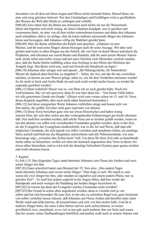 Jerusalem von all dem mit ihren Augen und Ohren nichts bemerkt haben. Darauf diene zur
stets und ewig gleichen Antwort: Nur den Unmündigen und Einfältigen wird es geoffenbart;
den Weisen der Welt aber bleibt es verborgen und verhüllt.
[006,08] Also sahen hier die Boten aus Jerusalem auch nichts als nur die Wassertaufe
allein und ärgerten sich nicht wenig, als ihnen Johannes kundgab, was er gesehen und
vernommen hatte, sie aber von all dem nichts wahrnehmen konnten und daher den Johannes
auch schmähten, daß er sie anlüge; aber da traten mehrere anwesende Jünger des Johannes
hinzu und bezeugten, daß Johannes völlig die Wahrheit geredet hatte.
[006,09] Aber die Boten schüttelten die Köpfe und sprachen: „Johannes ist euer
Meister, und ihr seid seine Jünger; darum bezeuget auch ihr seine Aussage. Wir aber sind
gelehrt und weise in allen Dingen aus der Schrift, die von Gott ist durch Moses und durch die
Propheten, und erkennen aus eurem Reden und Handeln, daß ihr samt eurem Meister Narren
seid, nichts sehet und nichts wisset und mit eurer Narrheit viele Menschen verrückt machet,
also, daß die Sache höchst mißfällig schon eine Zeitlang in den Ohren der Höchsten des
Tempels liegt. Das Beste wird sein, euch mit Gewalt das Handwerk zu legen.“
[006,10] Johannes aber erregte sich und sprach: „Ihr Otterngezüchte, ihr Natternbrut!
Meinet ihr dadurch dem Gerichte zu entgehen!? – Sehet, die Axt, mit der ihr uns vernichten
möchtet, ist bereits an eure Wurzel gelegt; sehet zu, wie ihr dem Verderben entrinnen werdet!
So ihr nicht in Sack und Asche Buße tut und euch nicht werdet taufen lassen, so werdet ihr
zugrunde gerichtet werden!
[006,11] Denn wahrlich! Dieser war es, von Dem ich zu euch geredet habe: Nach mir
wird kommen, Der vor mir gewesen; denn Er war eher denn ich. – Von Seiner Fülle haben
wir alle genommen Gnade um Gnade.“ (Dieses wird zum voraus schon im 15. und 16. Verse
dieses Kapitels angeführt, aber noch nicht näher historisch beleuchtet.)
[006,12] Auf diese energischen Worte Johannis verbleiben einige und lassen sich von
ihm taufen; der größte Teil aber zieht ganz ergrimmt von dannen.
[006,13] Diese Verse berichten ganz rein nur etwas Historisches und haben wenig
inneren Sinn, der sich aber schon aus den vorhergehenden Erläuterungen gar leicht erkennen
läßt. Nur muß hier erwähnt werden, daß solche Verse um so leichter gefaßt werden, wenn sie
mit den damals von selbst sich verstehenden Umständen gegeben werden; denn in der Zeit,
als der Evangelist das Evangelium niederschrieb, war es die Art und Weise, daß man alle
möglichen Umstände, die sich irgend von selbst verstehen und annehmen ließen, als unnötige
Sätze ausließ und bloß nur die Hauptsätze aufzeichnete und alle Nebenumstände, wie man
heutzutage sagt, „zwischen den Zeilen lesen“ ließ. Um diese für diese Zeit sehr zu beachtende
Sache näher zu beleuchten, wollen wir eben die hiernach angesetzten drei Verse in dieser Art
etwas näher betrachten, und es wird sich die damalige Schreibart (Syntax) ganz genau ersehen
und wohl erkennen lassen.

7. Kapitel
Ev.Joh.1,35. Des folgenden Tages stand abermals Johannes (am Flusse des Jordan) und zwei
seiner Jünger mit ihm.
[007,01] Ganz urtextlich lautet zum Beispiel der 35. Vers also: „Des andern Tages
stand abermals Johannes und zween seiner Jünger.“ Hier fragt es sich: Wo stand er, und
waren die zwei Jünger bei ihm, oder standen sie irgendwo auf einem andern Platze, nur zu
gleicher Zeit? – Es muß hier jedem sogleich in die Augen fallen, daß hier weder der
Standpunkt und noch weniger die Handlung der beiden Jünger bezeichnet ist.
[007,02] Ja warum hat denn der Evangelist solches Umstandes nicht erwähnt?
[007,03] Der Grund ist schon oben angedeutet worden; denn es versteht sich ja von
selbst und hat sich besonders für jene Zeit, in der also zu schreiben Regel war, ganz bestimmt
von selbst verstehen lassen müssen, daß Johannes am Flusse Jordan und daselbst unter einer
Weide stand und allda harrete, ob jemand käme und sich von ihm taufen ließe. Und da er
mehrere Jünger hatte, die seine Lehre hörten und sie auch aufzeichneten, so waren
gewöhnlich zwei, manchmal, so es viel zu tun gab, auch mehrere ihm zur Seite und waren
ihm bei seinen vielen Taufhandlungen behilflich und tauften wohl auch in seinem Namen und
 
