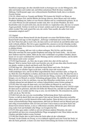 Steinblock emporragte, der aber ebenfalls leicht zu besteigen war von der Mittagsseite. Alle
aßen und tranken und wurden satt, und lobten und priesen Mich für diese wunderbare
Stärkung. Und Kisjonah sagte vom vorbezeichneten Steinblocke herab, den er zu diesem
Zwecke bestieg:
[154,18] „Höret mich an, Freunde und Brüder! Wir kennen die Schrift von Moses an
bis nahe an unsere Zeit, und die Bücher der Kriege Jehovas, deren Moses und viele andere
Propheten Meldung tun, haben wir aus Persien erhalten und sie verdolmetscht gelesen, da sie
von vielen Weisen als echt anerkannt worden sind; aber von all den Wundern, die darin
beschrieben sind, ist auch nicht eines, das da mit dem zu vergleichen wäre, das nun vor unsern
Augen geschieht. Solches ist nicht nur in Israel, sondern auch in der ganzen Welt nimmer
erhört worden! Wer muß sonach Der sein, der solche Taten ausübt, die außer Gott wohl
niemandem möglich sind?!“

155. Kapitel
[155,01] Bei diesen Worten berufe Ich den Kisjonah von seiner fünf Klafter hohen
Kanzel herab und sage zu ihm insgeheim: „Schweige vorderhand und verrate Mich nicht vor
der Zeit! Denn hier gibt es noch viele, die dazu nicht so reif sind als du und dürfen daher auch
nicht vollends erfahren, Wer Ich so ganz eigentlich bin, ansonst es mit der lebendig werden
sollenden Freiheit ihres Geistes ins Gericht käme, aus dem ein solcher Geist sich schwerlich
je erheben könnte.
[155,02] Es ist genug, daß nun viele zu ahnen anfangen, Wer Ich bin, und die meisten
Mich aber entweder für einen großen Propheten und einige für Gottes Sohn, – das Ich nun
dem Äußeren nach bin, halten. Mehr als das wäre vorderhand von großem Schaden; darum
lassen wir sie auch vorderhand bei solcher Meinung und bei solchem Glauben, und du darfst
Mich darum nicht weiter verraten!“
[155,03] Sagt Kisjonah: „Ja, Herr, das ist ganz sicher also; aber ich bin auch ein
Mensch. Wird es meiner Seele nicht zum Gerichte sein, da ich nun ohne allen Zweifel nicht
nur glaube, sondern es durch und durch weiß, Wer Du bist?“
[155,04] Sage Ich: „Dich habe Ich vorbereitet durch Worte und Lehre. Du hieltest
Mich, als Ich vor etlichen Tagen zu dir kam, wohl für einen sehr weisen und
wohlverständigen Arzt, und als du Mich ungewöhnliche Taten verrichten sahst, so fingst du
an, Mich für einen Propheten zu halten, durch den der Geist Gottes wirke. Du aber bist ein in
allen Schulen bewanderter Mann, und es trieb dich der Drang, in deine volle Wissenschaft zu
bringen, wie ein Mensch zu solcher Vollendung gelangen könne. Da enthüllte ich dir, was der
Mensch und was in ihm ist, und dazu, was aus dem Menschen werden kann, so er sich
vollends erkannt hat und dadurch zur vollsten Lebensfreiheit seines Geistes gelangt ist.
[155,05] Aber Ich zeigte dir dann auch, wie Gott Selbst ein Mensch ist, und wie aus
diesem einzigen Grunde auch du und alle dir ähnlichen Wesen Menschen sind. Und Ich zeigte
dir dann auch im geheimen, daß eben Ich Selbst der Mensch bin, und daß ein jeder Mensch
berufen ist, das zu werden und für ewig zu sein, was Ich Selbst bin. Da erstauntest du, und du
weißt von da an, Wer Ich bin.
[155,06] Und sieh, das war eine zweckmäßige Vorbereitung deiner Seele und deines
Geistes, so daß du darob Mich nun eine ganze Erde und aus Steinen Menschen erschaffen
sehen magst, und es wird dir dennoch nichts mehr machen. Denn du hast es frei und zwar auf
einem wissenschaftlichen Wege angenommen, daß Gott ein Mensch und ein Mensch ganz gut
und völlig wissenschaftlich wahr ein Gott sein kann! Und so kann es nun deine Seele und
deinen Geist nimmer beirren, so du es vollkommen einsiehst, daß Ich der ganz allein und
einig wahre Gott und Schöpfer aller Dinge von Ewigkeit her bin.
[155,07] Aber ganz anders verhält es sich mit all diesen anderen Menschen, die samt
und sämtlich auf dem rein wissenschaftlichen Wege unzugänglich sind. Diese haben nur den
Glauben und dabei äußerst wenig Verstand.
[155,08] Der Glaube aber ist dem Leben der Seele näher als der vollendetste
Verstand. Ist der Glaube ein Zwang, so ist er dadurch sogleich auch eine Fessel der Seele; ist
aber die Seele gefesselt, so kann von einer freien Entwicklung des Geistes in ihr keine Rede
 