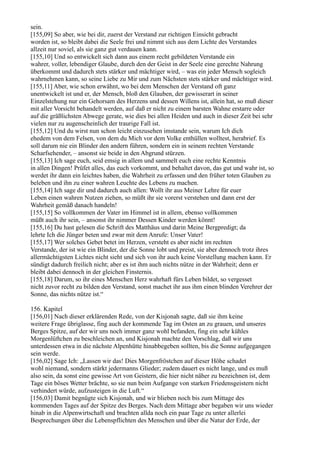 sein.
[155,09] So aber, wie bei dir, zuerst der Verstand zur richtigen Einsicht gebracht
worden ist, so bleibt dabei die Seele frei und nimmt sich aus dem Lichte des Verstandes
allzeit nur soviel, als sie ganz gut verdauen kann.
[155,10] Und so entwickelt sich dann aus einem recht gebildeten Verstande ein
wahrer, voller, lebendiger Glaube, durch den der Geist in der Seele eine gerechte Nahrung
überkommt und dadurch stets stärker und mächtiger wird, – was ein jeder Mensch sogleich
wahrnehmen kann, so seine Liebe zu Mir und zum Nächsten stets stärker und mächtiger wird.
[155,11] Aber, wie schon erwähnt, wo bei dem Menschen der Verstand oft ganz
unentwickelt ist und er, der Mensch, bloß den Glauben, der gewisserart in seiner
Einzelstehung nur ein Gehorsam des Herzens und dessen Willens ist, allein hat, so muß dieser
mit aller Vorsicht behandelt werden, auf daß er nicht zu einem barsten Wahne erstarre oder
auf die gräßlichsten Abwege gerate, wie dies bei allen Heiden und auch in dieser Zeit bei sehr
vielen nur zu augenscheinlich der traurige Fall ist.
[155,12] Und du wirst nun schon leicht einzusehen imstande sein, warum Ich dich
ehedem von dem Felsen, von dem du Mich vor dem Volke enthüllen wolltest, herabrief. Es
soll darum nie ein Blinder den andern führen, sondern ein in seinem rechten Verstande
Scharfsehender, – ansonst sie beide in den Abgrund stürzen.
[155,13] Ich sage euch, seid emsig in allem und sammelt euch eine rechte Kenntnis
in allen Dingen! Prüfet alles, das euch vorkommt, und behaltet davon, das gut und wahr ist, so
werdet ihr dann ein leichtes haben, die Wahrheit zu erfassen und den früher toten Glauben zu
beleben und ihn zu einer wahren Leuchte des Lebens zu machen.
[155,14] Ich sage dir und dadurch auch allen: Wollt ihr aus Meiner Lehre für euer
Leben einen wahren Nutzen ziehen, so müßt ihr sie vorerst verstehen und dann erst der
Wahrheit gemäß danach handeln!
[155,15] So vollkommen der Vater im Himmel ist in allem, ebenso vollkommen
müßt auch ihr sein, – ansonst ihr nimmer Dessen Kinder werden könnt!
[155,16] Du hast gelesen die Schrift des Matthäus und darin Meine Bergpredigt; da
lehrte Ich die Jünger beten und zwar mit dem Anrufe: Unser Vater!
[155,17] Wer solches Gebet betet im Herzen, versteht es aber nicht im rechten
Verstande, der ist wie ein Blinder, der die Sonne lobt und preist, sie aber dennoch trotz ihres
allermächtigsten Lichtes nicht sieht und sich von ihr auch keine Vorstellung machen kann. Er
sündigt dadurch freilich nicht; aber es ist ihm auch nichts nütze in der Wahrheit; denn er
bleibt dabei dennoch in der gleichen Finsternis.
[155,18] Darum, so ihr eines Menschen Herz wahrhaft fürs Leben bildet, so vergesset
nicht zuvor recht zu bilden den Verstand, sonst machet ihr aus ihm einen blinden Verehrer der
Sonne, das nichts nütze ist.“

156. Kapitel
[156,01] Nach dieser erklärenden Rede, von der Kisjonah sagte, daß sie ihm keine
weitere Frage übriglasse, fing auch der kommende Tag im Osten an zu grauen, und unseres
Berges Spitze, auf der wir uns noch immer ganz wohl befanden, fing ein sehr kühles
Morgenlüftchen zu beschleichen an, und Kisjonah machte den Vorschlag, daß wir uns
unterdessen etwa in die nächste Alpenhütte hinabbegeben sollten, bis die Sonne aufgegangen
sein werde.
[156,02] Sage Ich: „Lassen wir das! Dies Morgenfröstchen auf dieser Höhe schadet
wohl niemand, sondern stärkt jedermanns Glieder; zudem dauert es nicht lange, und es muß
also sein, da sonst eine gewisse Art von Geistern, die hier nicht näher zu bezeichnen ist, dem
Tage ein böses Wetter brächte, so sie nun beim Aufgange von starken Friedensgeistern nicht
verhindert würde, aufzusteigen in die Luft.“
[156,03] Damit begnügte sich Kisjonah, und wir blieben noch bis zum Mittage des
kommenden Tages auf der Spitze des Berges. Nach dem Mittage aber begaben wir uns wieder
hinab in die Alpenwirtschaft und brachten allda noch ein paar Tage zu unter allerlei
Besprechungen über die Lebenspflichten des Menschen und über die Natur der Erde, der
 