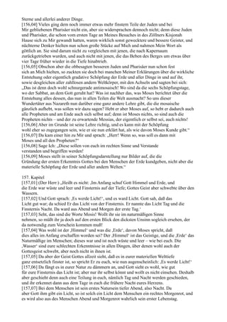 Sterne und allerlei anderer Dinge.
[156,04] Vieles ging dem noch immer etwas mehr finstern Teile der Juden und bei
Mir gebliebenen Pharisäer nicht ein, aber sie widersprachen dennoch nicht; denn diese Juden
und Pharisäer, die schon vom ersten Tage an Meines Besuches in des Zöllners Kisjonah
Hause sich zu Mir gewandt hatten, waren wirklich sonst gewecktere und bessere Geister, und
nüchterne Denker hielten nun schon große Stücke auf Mich und nahmen Mein Wort als
göttlich an. Sie sind darum nicht zu vergleichen mit jenen, die nach Kapernaum
zurückgetrieben wurden, und auch nicht mit jenen, die das Beben des Berges um etwas über
vier Tage früher wieder in die Tiefe hinabtrieb.
[156,05] Obschon aber die obbesagten besseren Juden und Pharisäer nun schon fest
sich an Mich hielten, so zuckten sie doch bei manchen Meiner Erklärungen über die wirkliche
Entstehung oder eigentlich gradative Schöpfung der Erde und aller Dinge in und auf ihr,
sowie desgleichen aller zahllosen andern Weltkörper, mit den Achseln und sagten bei sich:
„Das ist denn doch wohl schnurgerade antimosaisch! Wo sind da die sechs Schöpfungstage,
wo der Sabbat, an dem Gott geruht hat? Was ist nachher das, was Moses berichtet über die
Entstehung alles dessen, das nun in allen Teilen die Welt ausmacht? So uns dieser
Wundertäter aus Nazareth nun darüber eine ganz andere Lehre gibt, die die mosaische
gänzlich aufhebt, was sollen wir dazu sagen? Hebt er aber Moses auf, so hebt er dadurch auch
alle Propheten und am Ende auch sich selbst auf; denn ist Moses nichts, so sind auch die
Propheten nichts – und der zu erwartende Messias, der eigentlich er selbst sei, auch nichts!
[156,06] Aber im Grunde ist seine Lehre richtig, und es kann mit der Schöpfung
wohl eher so zugegangen sein, wie er sie nun erklärt hat, als wie davon Moses Kunde gibt.“
[156,07] Da kam einer hin zu Mir und sprach: „Herr! Wenn so, was soll es dann mit
Moses und all den Propheten?“
[156,08] Sage Ich: „Diese sollen von euch im rechten Sinne und Verstande
verstanden und begriffen werden!
[156,09] Moses stellt in seiner Schöpfungsdarstellung nur Bilder auf, die die
Gründung der ersten Erkenntnis Gottes bei den Menschen der Erde kundgeben, nicht aber die
materielle Schöpfung der Erde und aller andern Welten.“

157. Kapitel
[157,01] (Der Herr:) „Heißt es nicht: ,Im Anfang schuf Gott Himmel und Erde, und
die Erde war wüste und leer und Finsternis auf der Tiefe; Gottes Geist aber schwebte über den
Wassern.
[157,02] Und Gott sprach: ,Es werde Licht!‘, und es ward Licht. Gott sah, daß das
Licht gut war; da schied Er das Licht von der Finsternis. Er nannte das Licht Tag und die
Finsternis Nacht. Da ward aus Abend und Morgen der erste Tag.‘
[157,03] Seht, das sind die Worte Mosis! Wollt ihr sie im naturmäßigen Sinne
nehmen, so müßt ihr ja doch auf den ersten Blick den dicksten Unsinn sogleich ersehen, der
da notwendig zum Vorschein kommen muß!
[157,04] Was wohl ist der ,Himmel‘ und was die ,Erde‘, davon Moses spricht, daß
dies alles im Anfang erschaffen worden sei? Der ,Himmel‘ ist das Geistige, und die ,Erde‘ das
Naturmäßige im Menschen; dieses war und ist noch wüste und leer – wie bei euch. Die
,Wasser‘ sind eure schlechten Erkenntnisse in allen Dingen, über denen wohl auch der
Gottesgeist schwebt, aber noch nicht in ihnen ist.
[157,05] Da aber der Geist Gottes allzeit sieht, daß es in eurer materiellen Welttiefe
ganz entsetzlich finster ist, so spricht Er zu euch, wie nun augenscheinlich: ,Es werde Licht!‘
[157,06] Da fängt es in eurer Natur zu dämmern an, und Gott sieht es wohl, wie gut
für eure Finsternis das Licht ist; aber nur ihr selbst könnt und wollt es nicht einsehen. Deshalb
aber geschieht denn auch eine Teilung in euch, nämlich Tag und Nacht werden geschieden,
und ihr erkennet dann aus dem Tage in euch die frühere Nacht eures Herzens.
[157,07] Bei dem Menschen ist sein erstes Natursein tiefer Abend, also Nacht. Da
aber Gott ihm gibt ein Licht, so ist solch ein Licht dem Menschen ein rechtes Morgenrot, und
es wird also aus des Menschen Abend und Morgenrot wahrlich sein erster Lebenstag.
 