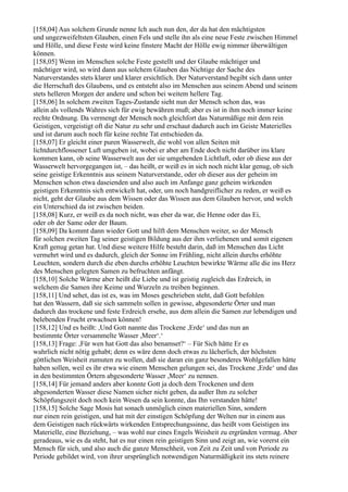 [158,04] Aus solchem Grunde nenne Ich auch nun den, der da hat den mächtigsten
und ungezweifeltsten Glauben, einen Fels und stelle ihn als eine neue Feste zwischen Himmel
und Hölle, und diese Feste wird keine finstere Macht der Hölle ewig nimmer überwältigen
können.
[158,05] Wenn im Menschen solche Feste gestellt und der Glaube mächtiger und
mächtiger wird, so wird dann aus solchem Glauben das Nichtige der Sache des
Naturverstandes stets klarer und klarer ersichtlich. Der Naturverstand begibt sich dann unter
die Herrschaft des Glaubens, und es entsteht also im Menschen aus seinem Abend und seinem
stets helleren Morgen der andere und schon bei weitem hellere Tag.
[158,06] In solchem zweiten Tages-Zustande sieht nun der Mensch schon das, was
allein als vollends Wahres sich für ewig bewähren muß; aber es ist in ihm noch immer keine
rechte Ordnung. Da vermengt der Mensch noch gleichfort das Naturmäßige mit dem rein
Geistigen, vergeistigt oft die Natur zu sehr und erschaut dadurch auch im Geiste Materielles
und ist darum auch noch für keine rechte Tat entschieden da.
[158,07] Er gleicht einer puren Wasserwelt, die wohl von allen Seiten mit
lichtdurchflossener Luft umgeben ist, wobei er aber am Ende doch nicht darüber ins klare
kommen kann, ob seine Wasserwelt aus der sie umgebenden Lichtluft, oder ob diese aus der
Wasserwelt hervorgegangen ist, – das heißt, er weiß es in sich noch nicht klar genug, ob sich
seine geistige Erkenntnis aus seinem Naturverstande, oder ob dieser aus der geheim im
Menschen schon etwa daseienden und also auch im Anfange ganz geheim wirkenden
geistigen Erkenntnis sich entwickelt hat, oder, um noch handgreiflicher zu reden, er weiß es
nicht, geht der Glaube aus dem Wissen oder das Wissen aus dem Glauben hervor, und welch
ein Unterschied da ist zwischen beiden.
[158,08] Kurz, er weiß es da noch nicht, was eher da war, die Henne oder das Ei,
oder ob der Same oder der Baum.
[158,09] Da kommt dann wieder Gott und hilft dem Menschen weiter, so der Mensch
für solchen zweiten Tag seiner geistigen Bildung aus der ihm verliehenen und somit eigenen
Kraft genug getan hat. Und diese weitere Hilfe besteht darin, daß im Menschen das Licht
vermehrt wird und es dadurch, gleich der Sonne im Frühling, nicht allein durchs erhöhte
Leuchten, sondern durch die eben durchs erhöhte Leuchten bewirkte Wärme alle die ins Herz
des Menschen gelegten Samen zu befruchten anfängt.
[158,10] Solche Wärme aber heißt die Liebe und ist geistig zugleich das Erdreich, in
welchem die Samen ihre Keime und Wurzeln zu treiben beginnen.
[158,11] Und sehet, das ist es, was im Moses geschrieben steht, daß Gott befohlen
hat den Wassern, daß sie sich sammeln sollen in gewisse, abgesonderte Örter und man
dadurch das trockene und feste Erdreich ersehe, aus dem allein die Samen zur lebendigen und
belebenden Frucht erwachsen können!
[158,12] Und es heißt: ,Und Gott nannte das Trockene ,Erde‘ und das nun an
bestimmte Örter versammelte Wasser ,Meer‘.‘
[158,13] Frage: ,Für wen hat Gott das also benamset?‘ – Für Sich hätte Er es
wahrlich nicht nötig gehabt; denn es wäre denn doch etwas zu lächerlich, der höchsten
göttlichen Weisheit zumuten zu wollen, daß sie daran ein ganz besonderes Wohlgefallen hätte
haben sollen, weil es ihr etwa wie einem Menschen gelungen sei, das Trockene ,Erde‘ und das
in den bestimmten Örtern abgesonderte Wasser ,Meer‘ zu nennen.
[158,14] Für jemand anders aber konnte Gott ja doch dem Trockenen und dem
abgesonderten Wasser diese Namen sicher nicht geben, da außer Ihm zu solcher
Schöpfungszeit doch noch kein Wesen da sein konnte, das Ihn verstanden hätte!
[158,15] Solche Sage Mosis hat sonach unmöglich einen materiellen Sinn, sondern
nur einen rein geistigen, und hat mit der einstigen Schöpfung der Welten nur in einem aus
dem Geistigen nach rückwärts wirkenden Entsprechungssinne, das heißt vom Geistigen ins
Materielle, eine Beziehung, – was wohl nur eines Engels Weisheit zu ergründen vermag. Aber
geradeaus, wie es da steht, hat es nur einen rein geistigen Sinn und zeigt an, wie vorerst ein
Mensch für sich, und also auch die ganze Menschheit, von Zeit zu Zeit und von Periode zu
Periode gebildet wird, von ihrer ursprünglich notwendigen Naturmäßigkeit ins stets reinere
 
