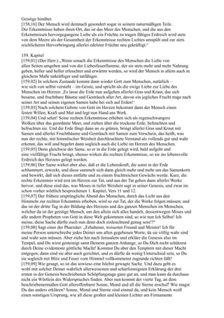 Geistige hinüber.
[158,16] Der Mensch wird demnach gesondert sogar in seinem naturmäßigen Teile.
Die Erkenntnisse haben ihren Ort, das ist das Meer des Menschen, und die aus den
Erkenntnissen hervorgegangene Liebe als ein Früchte zu tragen fähiges Erdreich wird stets
von dem Meere als der Gesamtheit der Erkenntnisse rechten Lichtes umspült und zur stets
reichlicheren Hervorbringung allerlei edelster Früchte neu gekräftigt.“

159. Kapitel
[159,01] (Der Herr:) „Wenn sonach die Erkenntnisse des Menschen die Liebe von
allen Seiten umgeben und von der Liebesfeuerflamme, der sie stets mehr und mehr Nahrung
geben, heller und heller erleuchtet und erwärmt werden, so wird der Mensch in allem auch in
gleichem Maße tatkräftiger und tatfähiger.
[159,02] In solchem Zustande kommt dann wieder Gott zum Menschen, natürlich –
wie sich von selbst versteht – im Geiste, und spricht als die ewige Liebe zur Liebe des
Menschen im Herzen: ,Es lasse die Erde nun aufgehen allerlei Gras und Kraut, das sich
besame, und fruchtbare Bäume und Gesträuch aller Art, davon ein jegliches Frucht trage nach
seiner Art und seinen eigenen Samen habe bei sich auf Erden!‘
[159,03] Nach solchem Gebote von Gott im Herzen bekommt dann der Mensch einen
festen Willen, Kraft und Mut und legt nun Hand ans Werk.
[159,04] Und sehet! Seine rechten Erkenntnisse erheben sich als regenschwangere
Wolken über das geordnete Meer, und ziehen über die trockene Erde, befeuchten und
befruchten sie. Und die Erde fängt dann an zu grünen, bringt allerlei Gras und Kraut mit
Samen und allerlei Fruchtbäume und Gesträuch mit Samen zum Vorschein, das heißt, was
nun der rechte, mit himmlischer Weisheit durchleuchtete Verstand als vollends gut und wahr
erkennt, das will und begehrt dann sogleich auch die Liebe im Herzen des Menschen.
[159,05] Denn gleichwie der Same, so er in die Erde gelegt wird, bald aufgeht und
eine vielfältige Frucht bringt, ebenso wirken die rechten Erkenntnisse, so sie ins lebensvolle
Erdreich des Herzens gelegt werden.
[159,06] Der Same wirket aber also, daß er die Lebenskraft, die sonst in der Erde
schlummert, erweckt, und diese sammelt sich dann gleich mehr und mehr um das Samenkorn
und bewirkt, daß sich dieses entfalte und zu einem fruchtreichen Gewächs werde. Kurz, die
rechte Erkenntnis wird erst im Herzen zur Tat, und aus der Tat gehen dann allerlei Werke
hervor; und diese sind das, was Moses in tiefer Weisheit sagt in seiner Genesis, und zwar im
schon vorher wörtlich besprochenen 1. Kapitel, Vers 11 und 12.
[159,07] Der frühere ursprüngliche Abend des Menschen, durch das Licht aus den
Himmeln zur rechten Erkenntnis erhoben, wird so zur Tat, der die Werke folgen müssen; und
das ist der dritte Tag in der Bildung des Herzens und des ganzen Menschen im Menschen,
welcher da ist der geistige Mensch, um den allein sich alles handelt, dessentwegen Moses und
alle andern Propheten von Gott in diese Welt gekommen sind, so wie nun Ich Selbst! Ich
meine, diese Sache dürfte euch nun denn doch einleuchtend genug sein!?“
[159,08] Sagt einer der Pharisäer: „Erhabener, weisester Freund und Meister! Ich für
meine Person unterschreibe jedes Deiner uns allen gegebenen Worte, da sie völlig wahr sind
und wahr sein müssen. Aber ziehe hin nach Jerusalem und erkläre die Genesis also im
Tempel, und Du wirst gesteinigt samt Deinem ganzen Anhange, so Du Dich nicht schützest
durch Deine evidenteste göttliche Macht! Kommst Du aber den Templern mit dieser Macht
entgegen, dann sind sie aber auch gerichtet, und es dürfte da wenig Unterschied sein, so Du
sie sogleich mit Blitz und Feuer vom Himmel vollkommenst zugrunde richten läßt!
[159,09] Wie gesagt, so ist das sowieso eine höchst gewagte Sache. Und dazu geht es
wohl mit solcher Deiner wahrlich allerweisesten und scharfsinnigsten Erklärung der drei
ersten in der Genesis beschriebenen Schöpfungstage ganz gut an, und man kann da durchaus
nicht ein Wörtlein des Widerspruches finden. Aber nun kommt der vierte Tag, an dem
beschriebenermaßen Gott alleroffenbarst Sonne, Mond und all die Sterne erschuf! Wie magst
Du das anders erklären? Sonne, Mond und Sterne sind einmal da, und kein Mensch weiß
einen sonstigen Ursprung, wie all diese großen und kleinen Lichter am Firmamente
 