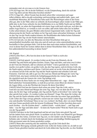 entstanden sind, als wie man es in der Genesis liest.
[159,10] Frage nun: Wo ist da der Schlüssel, wo die Entsprechung, durch die sich der
vierte Tag allein auf den Menschen beziehen möchte?“
[159,11] Sage Ich: „Mein Freund, hast du doch schon öfter vernommen und sogar
selbst erfahren, daß es da gibt weitsichtige und kurzsichtige und endlich halb-, ganz- und
stockblinde Menschen, der fleischlichen Sehe nach! Die Weitsichtigen sehen in der Ferne
alles gut, aber in der Nähe sehen sie schlecht; die Kurzsichtigen sehen wieder in der Nähe gut,
dafür aber in die Ferne schlecht; bei den Halbblinden ist es zur Hälfte Nacht und zur Hälfte
Tag, das heißt, sie sehen die Gegenstände mit einem Auge wohl noch recht gut, weil aber das
andere Auge blind ist, so versteht es sich von selbst, daß solche Seher alles nur im halben
Lichte sehen können; die ganz Blinden sehen keinen Gegenstand mehr, weder bei Tag und
ebensowenig bei der Nacht, nur haben sie bei Tag noch einen schwachen Schimmer, so daß
sie den Tag von der Nacht sondern können; die Stockblinden aber haben keinen Schimmer
und können den Tag von der Nacht nimmer unterscheiden.
[159,12] Und sieh, wie aber die Menschen mit ihrer fleischlichen Sehe gar so
unterschiedlich beschaffen sind, eben also und oft noch um vieles unterschiedlicher sind sie
beschaffen in ihrer geistigen Sehe. Und du hast eben auch einen starken Gesichtsfehler, und
zwar in deiner Seele bei weitem stärker denn in deiner fleischlichen Sehe. Ich sage es dir: du
bist außerordentlich kurzsichtig in deiner Seele!“

160. Kapitel
[160,01] (Der Herr:) „Wie liest du denn in der Genesis? Steht es nicht also
geschrieben:
[160,02] ,Und Gott sprach: ,Es werden Lichter an der Feste des Himmels, die da
scheiden Tag und Nacht und geben Zeichen, Zeiten, Tage und Jahre, und seien zwei Lichter
an der Feste des Himmels, daß sie scheinen auf Erden!‘ Und es geschah also. Und Gott
machte zwei große Lichter, ein großes Licht, das den Tag regiere, und ein kleines Licht, das
die Nacht regiere, und dazu auch Sterne. Und Gott setzte sie an die Feste des Himmels, daß
sie schienen auf die Erde und den Tag und die Nacht regierten und schieden Licht und
Finsternis. Und Gott sah, daß es gut war. Da ward aus Abend und Morgen der vierte Tag.‘
[160,03] Sieh, also lautet wörtlich die Schöpfungsgeschichte des vierten Tages, durch
die eigentlich nach der Genesis der vierte Tag bedingt wird.
[160,04] Wenn du diese Sache nur ein wenig näher beleuchtest mit – sage – deinen
bloß natürlichen Verstandeskräften, so muß dir ja auf den ersten Blick der dickste Unsinn in
die Augen fallen, so du den Wortlaut der Genesis für deren Sinn hältst!
[160,05] Schuf Gott laut der Genesis doch schon am ersten Tage das Licht, und es
ward also aus dem Abend und Morgen der erste Tag. Sage, was war denn das für ein Licht
dann, das für drei Tage wohl genügte, den Tag und die Nacht zu bewirken? Am vierten Tage
aber spricht Gott wieder: ,Es werden Lichter am Himmel!‘ Frage: Was denn für Lichter, die
den Tag und die Nacht scheiden sollen? Hat ja doch schon das am ersten Tage geschaffene
Licht vorher drei Tage zuwege gebracht; warum nun am vierten Tage noch mehr Lichter für
eine und dieselbe Verrichtung? Dazu ist nur von ,Lichtern‘ die Rede; aber von einem Monde
und einer Sonne geschieht nicht die leiseste Erwähnung! Diese Lichter bewirken dazu auch
noch Zeichen – was für Zeichen denn? –, endlich Zeiten – welche denn? –, und Tage und
Jahre – was für Tage und Jahre denn? – Ist denn die Nacht nichts? Wird die Nacht nicht so gut
wie der Tag gezählt?
[160,06] Und dazu ist die Erde kugelrund und hat auf einer Seite stets gleich Tag und
auf der andern Seite stets gleich Nacht. Je nachdem sich die Erde vom Abend bis gen Morgen
hin dreht um ihre Achse, wird dort stets Tag sein, wo die Länder sich der Sonne gegenüber
befinden oder vielmehr durch die beständige und immer gleichmäßige Drehbewegung der
Erde gewisserart unter die Sonne geschoben werden.
[160,07] Wenn aber unstreitig also der natürliche Tag auf der Erde durch ihre
eigentümliche Bewegung zustande gebracht wird, wobei die Sonne nichts tut, als daß sie auf
einem Flecke gleichfort leuchtet und durch ihr Licht alldort den Tag bewirkt, wo ihre Strahlen
 
