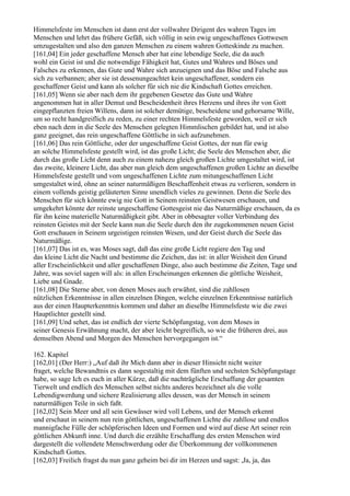 Himmelsfeste im Menschen ist dann erst der vollwahre Dirigent des wahren Tages im
Menschen und lehrt das frühere Gefäß, sich völlig in sein ewig ungeschaffenes Gottwesen
umzugestalten und also den ganzen Menschen zu einem wahren Gotteskinde zu machen.
[161,04] Ein jeder geschaffene Mensch aber hat eine lebendige Seele, die da auch
wohl ein Geist ist und die notwendige Fähigkeit hat, Gutes und Wahres und Böses und
Falsches zu erkennen, das Gute und Wahre sich anzueignen und das Böse und Falsche aus
sich zu verbannen; aber sie ist dessenungeachtet kein ungeschaffener, sondern ein
geschaffener Geist und kann als solcher für sich nie die Kindschaft Gottes erreichen.
[161,05] Wenn sie aber nach dem ihr gegebenen Gesetze das Gute und Wahre
angenommen hat in aller Demut und Bescheidenheit ihres Herzens und ihres ihr von Gott
eingepflanzten freien Willens, dann ist solcher demütige, bescheidene und gehorsame Wille,
um so recht handgreiflich zu reden, zu einer rechten Himmelsfeste geworden, weil er sich
eben nach dem in die Seele des Menschen gelegten Himmlischen gebildet hat, und ist also
ganz geeignet, das rein ungeschaffene Göttliche in sich aufzunehmen.
[161,06] Das rein Göttliche, oder der ungeschaffene Geist Gottes, der nun für ewig
an solche Himmelsfeste gestellt wird, ist das große Licht; die Seele des Menschen aber, die
durch das große Licht denn auch zu einem nahezu gleich großen Lichte umgestaltet wird, ist
das zweite, kleinere Licht, das aber nun gleich dem ungeschaffenen großen Lichte an dieselbe
Himmelsfeste gestellt und vom ungeschaffenen Lichte zum mitungeschaffenen Licht
umgestaltet wird, ohne an seiner naturmäßigen Beschaffenheit etwas zu verlieren, sondern in
einem vollends geistig geläuterten Sinne unendlich vieles zu gewinnen. Denn die Seele des
Menschen für sich könnte ewig nie Gott in Seinem reinsten Geistwesen erschauen, und
umgekehrt könnte der reinste ungeschaffene Gottesgeist nie das Naturmäßige erschauen, da es
für ihn keine materielle Naturmäßigkeit gibt. Aber in obbesagter voller Verbindung des
reinsten Geistes mit der Seele kann nun die Seele durch den ihr zugekommenen neuen Geist
Gott erschauen in Seinem urgeistigen reinsten Wesen, und der Geist durch die Seele das
Naturmäßige.
[161,07] Das ist es, was Moses sagt, daß das eine große Licht regiere den Tag und
das kleine Licht die Nacht und bestimme die Zeichen, das ist: in aller Weisheit den Grund
aller Erscheinlichkeit und aller geschaffenen Dinge, also auch bestimme die Zeiten, Tage und
Jahre, was soviel sagen will als: in allen Erscheinungen erkennen die göttliche Weisheit,
Liebe und Gnade.
[161,08] Die Sterne aber, von denen Moses auch erwähnt, sind die zahllosen
nützlichen Erkenntnisse in allen einzelnen Dingen, welche einzelnen Erkenntnisse natürlich
aus der einen Haupterkenntnis kommen und daher an dieselbe Himmelsfeste wie die zwei
Hauptlichter gestellt sind.
[161,09] Und sehet, das ist endlich der vierte Schöpfungstag, von dem Moses in
seiner Genesis Erwähnung macht, der aber leicht begreiflich, so wie die früheren drei, aus
demselben Abend und Morgen des Menschen hervorgegangen ist.“

162. Kapitel
[162,01] (Der Herr:) „Auf daß ihr Mich dann aber in dieser Hinsicht nicht weiter
fraget, welche Bewandtnis es dann sogestaltig mit dem fünften und sechsten Schöpfungstage
habe, so sage Ich es euch in aller Kürze, daß die nachträgliche Erschaffung der gesamten
Tierwelt und endlich des Menschen selbst nichts anderes bezeichnet als die volle
Lebendigwerdung und sichere Realisierung alles dessen, was der Mensch in seinem
naturmäßigen Teile in sich faßt.
[162,02] Sein Meer und all sein Gewässer wird voll Le