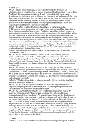 in seiner Art.
[007,04] Da also für die damalige Zeit alle solche Umstände bei denen, die um
Johannes waren, zu bekannt waren, so wurden sie auch nicht aufgezeichnet; es war in dieser
Zeit Regel, also zu schreiben, und einesteils auch Notwendigkeit ob Mangels des
Schreibmaterials, und man zeichnete daher nur die Hauptsache auf und gab durch das einem
Satze vorgesetzte Bindewort „und“ zu verstehen, ob die wie vereinzelt dastehenden Sätze
zueinander in einer Beziehung stehen oder nicht. Aus dem Grunde hat man solche
Bindewörter auch selten in Buchstaben, sondern in gewissen bekannten Zeichen den
aufeinander Bezug habenden Hauptsätzen vorgesetzt.
[007,05] Diese hier gegebene Erklärung ist zwar keine an sich evangelische
Erklärung; aber sie ist dennoch sehr notwendig, indem ohne sie sowohl die Evangelien in
ihrem äußeren historischen Sinne in dieser Zeit kaum zu verstehen sind und somit noch
weniger in ihrem inneren geistigen Sinne, am allerwenigsten aber die prophetischen Bücher
des alten Testamentes, in denen statt ausgeführter Sätze bloß nur entsprechende Bilder
vorkommen und natürlich von wie immer gearteten Umständeangaben keine Rede sein kann.
Da wir nun aber solche Regeln des Altertums kennen, so wird es uns für die Folge auch nicht
schwerfallen können, alle nachfolgenden Verse und Texte leichter zu verbinden, richtiger zu
lesen und wenigstens den natürlichen, historischen Teil in ein helleres Licht zu stellen. Wir
wollen solch eine kurze Analyse noch mit dem 36. und 37. Verse vornehmen und die
gegebene Regel wird dadurch klarwerden.
Ev.Joh.1,36. Und da er wieder Jesum (am Ufer des Jordan) wandeln sah, sprach er: „Siehe,
Das ist Gottes Lamm!“
[007,06] Der 36. Vers heißt urtextlich: „Und als er sah Jesum wandeln, sprach er:
Siehe, Das ist Gottes Lamm!“ Das „Und“ zeigt hier an, daß dieser Text mit dem
vorhergehenden in irgendeiner Beziehung steht und historisch angibt, daß Jesus nach der
erlangten Wassertaufe Sich noch einige Zeit in der Nähe des Johannes aufgehalten hat und
daher sowohl von seinen zwei Jüngern wie von ihm selbst am Ufer des Jordans wandelnd
gesehen ward.
[007,07] Als Johannes Seiner ansichtig wird, so faßt er sogleich alle seine Gedanken
in eins zusammen und spricht in einer Art hoher Begeisterung wie für sich hin: „Siehe, Das ist
Gottes Lamm!“ In dieser Zeit würde er ungefähr sich also ausgedrückt haben: „Da sehet hin!
Am Ufer des Flusses wandelt noch heute der allerhöchste Gottmensch so anspruchslos und so
demütig wie ein Lamm.“ Johannes aber übergeht alle diese näheren Bezeichnungen und sagt
bloß, wie es im Verse steht.
Ev.Joh.1,37. Und als die zwei Jünger Johannes also reden hörten, (verließen sie alsbald
Johannes) und folgten Jesu nach.
[007,08] Der 37. Vers, der eigentlich die Folge der beiden vorhergehenden darstellt,
fängt aus oben gezeigter Ursache wieder mit „Und“ an und zeigt nur ganz einfach das
Geschehene an, nur höchst kurz den Grund berührend.
[007,09] Der Urtext heißt allereinfachst also: „Und zween seiner Jünger höreten ihn
reden und folgten Jesu nach.“ In dieser Zeit könnte der Vers unbeschadet seines
Verständnisses und Sinnes also lauten: Als aber die beiden Jünger, die bei ihm (Johannes)
waren, ihren Meister also reden hörten, verließen sie ihn sogleich und begaben sich zu Jesu
hin, und da Jesus sich nun von diesem Ort zu entfernen begann, so folgten sie Ihm nach.
[007,10] Alles das in dieser Texterweiterung Angeführte muß bei dieser Begebenheit
mitgeschehen sein, da sonst das Faktum nicht ausführbar wäre. Aber, wie gesagt, nach der
damaligen Schreibart werden bloß die zwei Begriffe „Hören“ und darauf das sogleiche
„Nachfolgen“ berührt, alle Übergangs- und Bindesätze aber als von selbst sich verstehend
ausgelassen. Wer diese gegebene Regel wohl auffaßt, der wird wenigstens den historischen
Teil der Urschrift in einen verständlicheren Sinn zusammenfassen und dadurch auch den
inneren Sinn sich leichter vorstellen können.

8. Kapitel
Ev.Joh.1,38. Jesus aber wandte Sich um, sah die beiden nachfolgen und sprach zu ihnen:
 