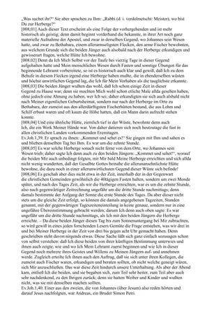 „Was suchet ihr?“ Sie aber sprachen zu Ihm: „Rabbi (d. i. verdolmetscht: Meister), wo bist
Du zur Herberge?“
[008,01] Auch dieser Text erscheint als eine Folge der vorhergehenden und ist mehr
historisch als geistig; denn damit beginnt vorderhand die bekannte, in ihrer Art noch ganz
materielle Aufnahme der Apostel, und zwar in derselben Gegend, wo Johannes sein Wesen
hatte, und zwar zu Bethabara, einem allerarmseligsten Flecken, den arme Fischer bewohnten,
aus welchem Grunde sich die beiden Jünger auch alsobald nach der Herberge erkundigen und
gewisserart fragen, welche Hütte Ich bewohne.
[008,02] Denn da Ich Mich Selbst vor der Taufe bei vierzig Tage in dieser Gegend
aufgehalten hatte und Mein menschliches Wesen durch Fasten und sonstige Übungen für das
beginnende Lehramt vorbereitete, so ist es historisch auch klar und gewiß, daß Ich zu dem
Behufe in diesem Flecken irgend eine Herberge haben mußte, die in ebenderselben wüsten
und höchst unwirtlichen Gegend lag, die Ich für Mein Vorhaben als die tauglichste erkannte.
[008,03] Die beiden Jünger wußten das wohl, daß Ich schon einige Zeit in dieser
Gegend zu Hause war; denn sie mochten Mich wohl schon etliche Male allda gesehen haben,
ohne jedoch eine Ahnung zu haben, wer Ich sei; daher erkundigten sie sich auch alsbald nicht
nach Meiner eigentlichen Geburtsheimat, sondern nur nach der Herberge im Orte zu
Bethabara, der zumeist aus den allerdürftigsten Fischerhütten bestand, die aus Lehm und
Schilf erbaut waren und oft kaum die Höhe hatten, daß ein Mann darin aufrecht stehen
konnte.
[008,04] Und eine ähnliche Hütte, ziemlich tief in der Wüste, bewohnte denn auch
Ich, die ein Werk Meiner Hände war. Von daher datieren sich noch heutzutage die fast in
allen christlichen Landen vorkommenden Eremitagen.
Ev.Joh.1,39. Er sprach zu ihnen: „Kommet und sehet es!“ Sie gingen mit Ihm und sahen es
und blieben denselben Tag bei Ihm. Es war um die zehnte Stunde.
[008,05] Es war solche Herberge sonach nicht ferne von dem Orte, wo Johannes sein
Wesen trieb; daher sagte Ich denn auch zu den beiden Jüngern: „Kommet und sehet!“, worauf
die beiden Mir auch unbedingt folgten, mit Mir bald Meine Herberge erreichten und sich allda
nicht wenig wunderten, daß der Gesalbte Gottes beinahe die allerunansehnlichste Hütte
bewohne, die dazu noch in einer allerunwirtlichsten Gegend dieser Wüste sich befinde!
[008,06] Es geschah aber dies nicht etwa in der Zeit, innerhalb der in der Gegenwart
die christlichen Gemeinden gewöhnlich die 40tägigen Fasten halten, sondern um zwei Monde
später, und nach des Tages Zeit, als wir die Herberge erreichten, war es um die zehnte Stunde,
also nach gegenwärtiger Zeitrechnung ungefähr um die dritte Stunde nachmittags; denn
damals bestimmte der Aufgang der Sonne die erste Stunde des Tages. Da aber dieser nicht
stets um die gleiche Zeit erfolgt, so können die damals angegebenen Tagzeiten, Stunden
genannt, mit der gegenwärtigen Tageszeiteneinteilung in keine genaue, sondern nur in eine
ungefähre Übereinstimmung gebracht werden; darum Ich denn auch oben sagte: Es war
ungefähr um die dritte Stunde nachmittags, als Ich mit den beiden Jüngern die Herberge
erreichte. – Da diese beiden Jünger diesen Tag bis zum Sonnenuntergang bei Mir zubrachten,
so wird gewiß in eines jeden forschenden Lesers Gemüte die Frage entstehen, was wir drei in
und bei Meiner Herberge in der Zeit von drei bis gegen acht Uhr gemacht haben. Denn
geschrieben steht davon nirgends etwas. Diese Sache läßt sich ganz einfach sozusagen schon
von selbst verstehen: daß Ich diese beiden von ihrer künftigen Bestimmung unterwies und
ihnen auch zeigte, wie und wo Ich Mein Lehramt zuerst beginnen und wie Ich in dieser
Gegend noch mehrere ihres Geistes und Willens zu Meinen Jüngern auf- und annehmen
werde. Zugleich erteilte Ich ihnen auch den Auftrag, daß sie sich unter ihren Kollegen, die
zumeist auch Fischer waren, erkundigen und beraten sollten, ob nicht welche geneigt wären,
sich Mir anzuschließen. Das war diese Zeit hindurch unsere Unterhaltung. Als aber der Abend
kam, entließ Ich die beiden, und sie begaben sich, zum Teil sehr heiter, zum Teil aber auch
sehr nachdenkend, zu den Ihrigen zurück; denn sie hatten Weiber und Kinder und wußten
nicht, was sie mit denselben machen sollten.
Ev.Joh.1,40. Einer aus den zweien, die von Johannes (über Jesum) also reden hörten und
darauf Jesus nachfolgten, war Andreas, ein Bruder Simon Petri.
 